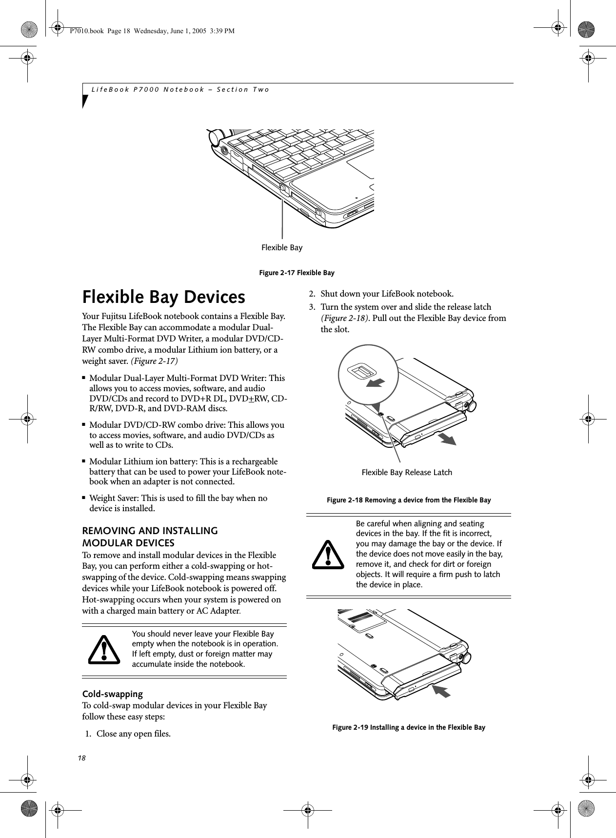 18LifeBook P7000 Notebook – Section TwoFigure 2-17 Flexible BayFlexible Bay DevicesYour Fujitsu LifeBook notebook contains a Flexible Bay. The Flexible Bay can accommodate a modular Dual-Layer Multi-Format DVD Writer, a modular DVD/CD-RW combo drive, a modular Lithium ion battery, or a weight saver. (Figure 2-17)■Modular Dual-Layer Multi-Format DVD Writer: This allows you to access movies, software, and audio DVD/CDs and record to DVD+R DL, DVD+RW, CD-R/RW, DVD-R, and DVD-RAM discs.■Modular DVD/CD-RW combo drive: This allows you to access movies, software, and audio DVD/CDs as well as to write to CDs. ■Modular Lithium ion battery: This is a rechargeablebattery that can be used to power your LifeBook note-book when an adapter is not connected.■Weight Saver: This is used to fill the bay when no device is installed.REMOVING AND INSTALLINGMODULAR DEVICES To remove and install modular devices in the Flexible Bay, you can perform either a cold-swapping or hot-swapping of the device. Cold-swapping means swapping devices while your LifeBook notebook is powered off. Hot-swapping occurs when your system is powered on with a charged main battery or AC Adapter.Cold-swappingTo cold-swap modular devices in your Flexible Bay follow these easy steps: 1. Close any open files.2. Shut down your LifeBook notebook.3. Turn the system over and slide the release latch (Figure 2-18). Pull out the Flexible Bay device from the slot. Figure 2-18 Removing a device from the Flexible BayFigure 2-19 Installing a device in the Flexible BayFlexible BayYou should never leave your Flexible Bay empty when the notebook is in operation. If left empty, dust or foreign matter may accumulate inside the notebook.Be careful when aligning and seating devices in the bay. If the fit is incorrect, you may damage the bay or the device. If the device does not move easily in the bay, remove it, and check for dirt or foreign objects. It will require a firm push to latch the device in place.Flexible Bay Release LatchP7010.book  Page 18  Wednesday, June 1, 2005  3:39 PM