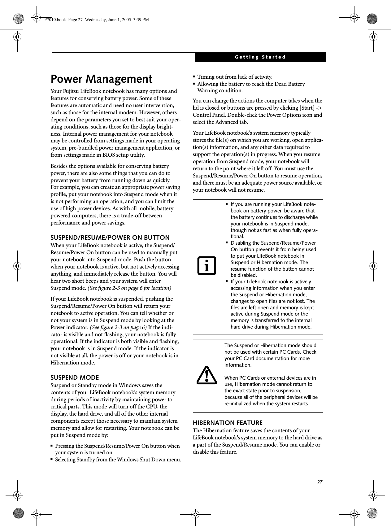 27Getting StartedPower ManagementYour Fujitsu LifeBook notebook has many options and features for conserving battery power. Some of these features are automatic and need no user intervention, such as those for the internal modem. However, others depend on the parameters you set to best suit your oper-ating conditions, such as those for the display bright-ness. Internal power management for your notebook may be controlled from settings made in your operating system, pre-bundled power management application, or from settings made in BIOS setup utility.Besides the options available for conserving battery power, there are also some things that you can do to prevent your battery from running down as quickly.For example, you can create an appropriate power saving profile, put your notebook into Suspend mode when itis not performing an operation, and you can limit the use of high power devices. As with all mobile, battery powered computers, there is a trade-off betweenperformance and power savings.SUSPEND/RESUME/POWER ON BUTTONWhen your LifeBook notebook is active, the Suspend/Resume/Power On button can be used to manually put your notebook into Suspend mode. Push the button when your notebook is active, but not actively accessing anything, and immediately release the button. You will hear two short beeps and your system will enterSuspend mode. (See figure 2-3 on page 6 for location)If your LifeBook notebook is suspended, pushing the Suspend/Resume/Power On button will return your notebook to active operation. You can tell whether or not your system is in Suspend mode by looking at the Power indicator. (See figure 2-3 on page 6) If the indi-cator is visible and not flashing, your notebook is fully operational. If the indicator is both visible and flashing, your notebook is in Suspend mode. If the indicator is not visible at all, the power is off or your notebook is in Hibernation mode.SUSPEND MODESuspend or Standby mode in Windows saves the contents of your LifeBook notebook’s system memory during periods of inactivity by maintaining power to critical parts. This mode will turn off the CPU, the display, the hard drive, and all of the other internal components except those necessary to maintain system memory and allow for restarting. Your notebook can be put in Suspend mode by:■Pressing the Suspend/Resume/Power On button when your system is turned on.■Selecting Standby from the Windows Shut Down menu.■Timing out from lack of activity.■Allowing the battery to reach the Dead BatteryWarning condition.You can change the actions the computer takes when the lid is closed or buttons are pressed by clicking [Start] -&gt; Control Panel. Double-click the Power Options icon and select the Advanced tab. Your LifeBook notebook’s system memory typically stores the file(s) on which you are working, open applica-tion(s) information, and any other data required to support the operation(s) in progress. When you resume operation from Suspend mode, your notebook will return to the point where it left off. You must use the Suspend/Resume/Power On button to resume operation, and there must be an adequate power source available, or your notebook will not resume.HIBERNATION FEATUREThe Hibernation feature saves the contents of yourLifeBook notebook’s system memory to the hard drive as a part of the Suspend/Resume mode. You can enable or disable this feature. ■If you are running your LifeBook note-book on battery power, be aware that the battery continues to discharge while your notebook is in Suspend mode, though not as fast as when fully opera-tional. ■Disabling the Suspend/Resume/Power On button prevents it from being used to put your LifeBook notebook in Suspend or Hibernation mode. The resume function of the button cannot be disabled.■If your LifeBook notebook is actively accessing information when you enter the Suspend or Hibernation mode, changes to open files are not lost. The files are left open and memory is kept active during Suspend mode or the memory is transferred to the internal hard drive during Hibernation mode.The Suspend or Hibernation mode should not be used with certain PC Cards. Check your PC Card documentation for more information.When PC Cards or external devices are in use, Hibernation mode cannot return to the exact state prior to suspension, because all of the peripheral devices will be re-initialized when the system restarts.P7010.book  Page 27  Wednesday, June 1, 2005  3:39 PM