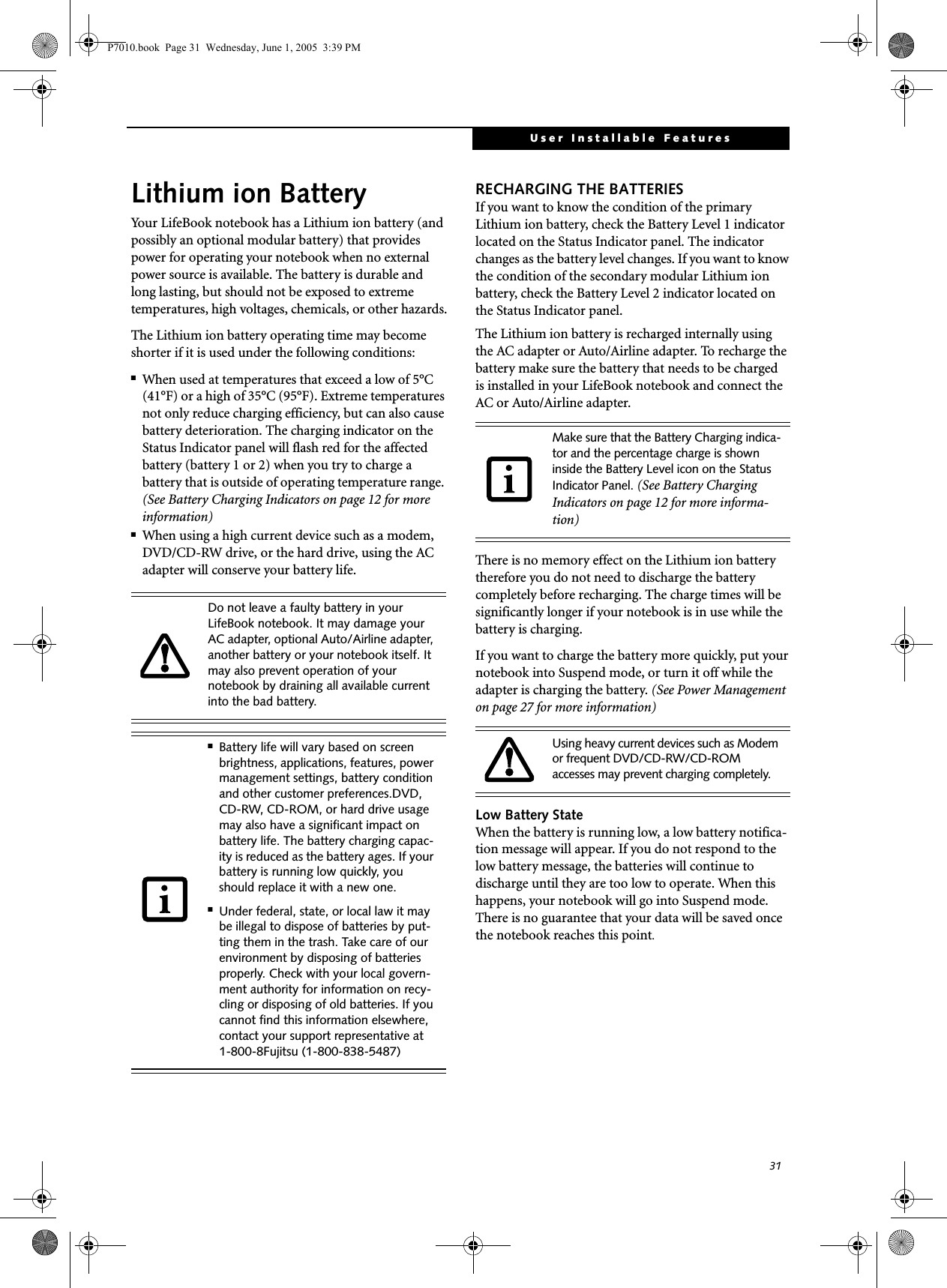 31User Installable FeaturesLithium ion BatteryYour LifeBook notebook has a Lithium ion battery (and possibly an optional modular battery) that provides power for operating your notebook when no external power source is available. The battery is durable and long lasting, but should not be exposed to extreme temperatures, high voltages, chemicals, or other hazards.The Lithium ion battery operating time may become shorter if it is used under the following conditions:■When used at temperatures that exceed a low of 5°C (41°F) or a high of 35°C (95°F). Extreme temperatures not only reduce charging efficiency, but can also cause battery deterioration. The charging indicator on the Status Indicator panel will flash red for the affected battery (battery 1 or 2) when you try to charge a battery that is outside of operating temperature range. (See Battery Charging Indicators on page 12 for more information)■When using a high current device such as a modem, DVD/CD-RW drive, or the hard drive, using the AC adapter will conserve your battery life.RECHARGING THE BATTERIESIf you want to know the condition of the primary Lithium ion battery, check the Battery Level 1 indicator located on the Status Indicator panel. The indicator changes as the battery level changes. If you want to know the condition of the secondary modular Lithium ion battery, check the Battery Level 2 indicator located on the Status Indicator panel. The Lithium ion battery is recharged internally using the AC adapter or Auto/Airline adapter. To recharge the battery make sure the battery that needs to be charged is installed in your LifeBook notebook and connect the AC or Auto/Airline adapter.There is no memory effect on the Lithium ion battery therefore you do not need to discharge the battery completely before recharging. The charge times will be significantly longer if your notebook is in use while the battery is charging. If you want to charge the battery more quickly, put your notebook into Suspend mode, or turn it off while the adapter is charging the battery. (See Power Management on page 27 for more information) Low Battery StateWhen the battery is running low, a low battery notifica-tion message will appear. If you do not respond to the low battery message, the batteries will continue to discharge until they are too low to operate. When this happens, your notebook will go into Suspend mode. There is no guarantee that your data will be saved once the notebook reaches this point.Do not leave a faulty battery in your LifeBook notebook. It may damage your AC adapter, optional Auto/Airline adapter, another battery or your notebook itself. It may also prevent operation of your notebook by draining all available current into the bad battery.■Battery life will vary based on screen brightness, applications, features, power management settings, battery condition and other customer preferences.DVD, CD-RW, CD-ROM, or hard drive usage may also have a significant impact on battery life. The battery charging capac-ity is reduced as the battery ages. If your battery is running low quickly, you should replace it with a new one.■Under federal, state, or local law it may be illegal to dispose of batteries by put-ting them in the trash. Take care of our environment by disposing of batteries properly. Check with your local govern-ment authority for information on recy-cling or disposing of old batteries. If you cannot find this information elsewhere, contact your support representative at 1-800-8Fujitsu (1-800-838-5487)Make sure that the Battery Charging indica-tor and the percentage charge is shown inside the Battery Level icon on the Status Indicator Panel. (See Battery Charging Indicators on page 12 for more informa-tion)Using heavy current devices such as Modem or frequent DVD/CD-RW/CD-ROM accesses may prevent charging completely.P7010.book  Page 31  Wednesday, June 1, 2005  3:39 PM