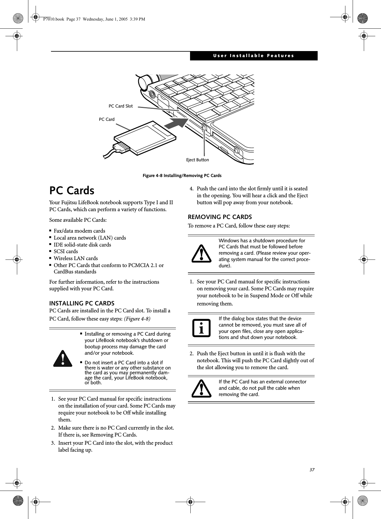 37User Installable FeaturesFigure 4-8 Installing/Removing PC CardsPC CardsYour Fujitsu LifeBook notebook supports Type I and II PC Cards, which can perform a variety of functions. Some available PC Cards:■Fax/data modem cards■Local area network (LAN) cards■IDE solid-state disk cards■SCSI cards■Wireless LAN cards ■Other PC Cards that conform to PCMCIA 2.1 or CardBus standardsFor further information, refer to the instructions supplied with your PC Card.INSTALLING PC CARDSPC Cards are installed in the PC Card slot. To install aPC Card, follow these easy steps: (Figure 4-8) 1. See your PC Card manual for specific instructions on the installation of your card. Some PC Cards may require your notebook to be Off while installing them.2. Make sure there is no PC Card currently in the slot. If there is, see Removing PC Cards.3. Insert your PC Card into the slot, with the product label facing up. 4. Push the card into the slot firmly until it is seatedin the opening. You will hear a click and the Eject button will pop away from your notebook.REMOVING PC CARDSTo remove a PC Card, follow these easy steps:1. See your PC Card manual for specific instructions on removing your card. Some PC Cards may require your notebook to be in Suspend Mode or Off while removing them.2. Push the Eject button in until it is flush with the notebook. This will push the PC Card slightly out of the slot allowing you to remove the card.Eject ButtonPC Card SlotPC Card■Installing or removing a PC Card during your LifeBook notebook’s shutdown or bootup process may damage the card and/or your notebook.■Do not insert a PC Card into a slot if there is water or any other substance on the card as you may permanently dam-age the card, your LifeBook notebook, or both.Windows has a shutdown procedure for PC Cards that must be followed before removing a card. (Please review your oper-ating system manual for the correct proce-dure). If the dialog box states that the device cannot be removed, you must save all of your open files, close any open applica-tions and shut down your notebook. If the PC Card has an external connector and cable, do not pull the cable when removing the card.P7010.book  Page 37  Wednesday, June 1, 2005  3:39 PM