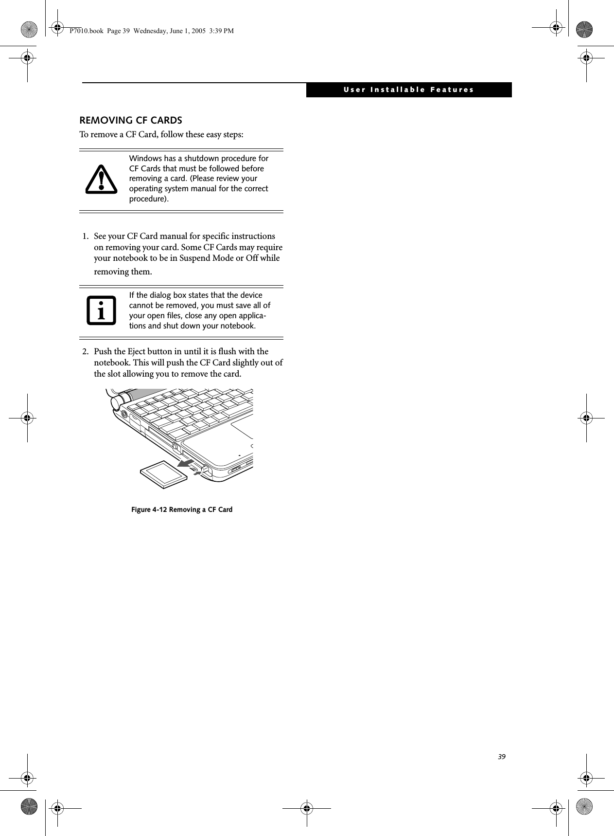 39User Installable FeaturesREMOVING CF CARDSTo remove a CF Card, follow these easy steps:1. See your CF Card manual for specific instructions on removing your card. Some CF Cards may require your notebook to be in Suspend Mode or Off while removing them.2. Push the Eject button in until it is flush with the notebook. This will push the CF Card slightly out of the slot allowing you to remove the card.Figure 4-12 Removing a CF CardWindows has a shutdown procedure for CF Cards that must be followed before removing a card. (Please review your operating system manual for the correct procedure). If the dialog box states that the device cannot be removed, you must save all of your open files, close any open applica-tions and shut down your notebook. P7010.book  Page 39  Wednesday, June 1, 2005  3:39 PM