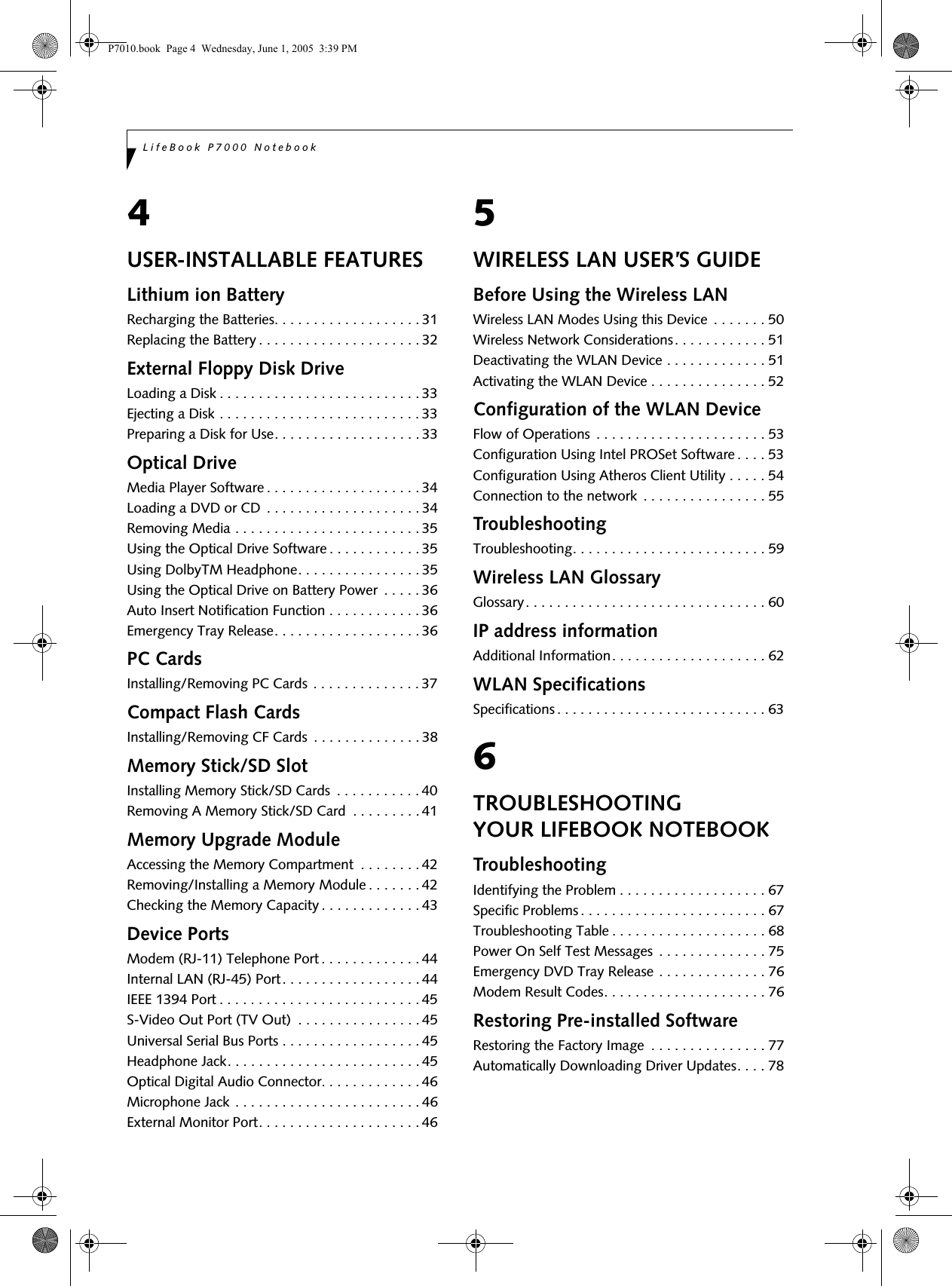 LifeBook P7000 Notebook4USER-INSTALLABLE FEATURESLithium ion BatteryRecharging the Batteries. . . . . . . . . . . . . . . . . . . 31Replacing the Battery . . . . . . . . . . . . . . . . . . . . . 32External Floppy Disk DriveLoading a Disk . . . . . . . . . . . . . . . . . . . . . . . . . . 33Ejecting a Disk . . . . . . . . . . . . . . . . . . . . . . . . . . 33Preparing a Disk for Use. . . . . . . . . . . . . . . . . . . 33Optical DriveMedia Player Software . . . . . . . . . . . . . . . . . . . . 34Loading a DVD or CD  . . . . . . . . . . . . . . . . . . . . 34Removing Media . . . . . . . . . . . . . . . . . . . . . . . . 35Using the Optical Drive Software . . . . . . . . . . . . 35Using DolbyTM Headphone. . . . . . . . . . . . . . . . 35Using the Optical Drive on Battery Power  . . . . . 36Auto Insert Notification Function . . . . . . . . . . . . 36Emergency Tray Release. . . . . . . . . . . . . . . . . . . 36PC CardsInstalling/Removing PC Cards  . . . . . . . . . . . . . . 37Compact Flash CardsInstalling/Removing CF Cards  . . . . . . . . . . . . . . 38Memory Stick/SD SlotInstalling Memory Stick/SD Cards  . . . . . . . . . . . 40Removing A Memory Stick/SD Card  . . . . . . . . . 41Memory Upgrade ModuleAccessing the Memory Compartment  . . . . . . . . 42Removing/Installing a Memory Module . . . . . . . 42Checking the Memory Capacity . . . . . . . . . . . . . 43Device PortsModem (RJ-11) Telephone Port . . . . . . . . . . . . . 44Internal LAN (RJ-45) Port. . . . . . . . . . . . . . . . . . 44IEEE 1394 Port . . . . . . . . . . . . . . . . . . . . . . . . . . 45S-Video Out Port (TV Out)  . . . . . . . . . . . . . . . . 45Universal Serial Bus Ports . . . . . . . . . . . . . . . . . . 45Headphone Jack. . . . . . . . . . . . . . . . . . . . . . . . . 45Optical Digital Audio Connector. . . . . . . . . . . . . 46Microphone Jack . . . . . . . . . . . . . . . . . . . . . . . . 46External Monitor Port. . . . . . . . . . . . . . . . . . . . . 465WIRELESS LAN USER’S GUIDEBefore Using the Wireless LANWireless LAN Modes Using this Device  . . . . . . . 50Wireless Network Considerations. . . . . . . . . . . . 51Deactivating the WLAN Device . . . . . . . . . . . . . 51Activating the WLAN Device . . . . . . . . . . . . . . . 52Configuration of the WLAN DeviceFlow of Operations  . . . . . . . . . . . . . . . . . . . . . . 53Configuration Using Intel PROSet Software . . . . 53Configuration Using Atheros Client Utility . . . . . 54Connection to the network  . . . . . . . . . . . . . . . . 55TroubleshootingTroubleshooting. . . . . . . . . . . . . . . . . . . . . . . . . 59Wireless LAN GlossaryGlossary. . . . . . . . . . . . . . . . . . . . . . . . . . . . . . . 60IP address informationAdditional Information. . . . . . . . . . . . . . . . . . . . 62WLAN SpecificationsSpecifications . . . . . . . . . . . . . . . . . . . . . . . . . . . 636TROUBLESHOOTING YOUR LIFEBOOK NOTEBOOKTroubleshootingIdentifying the Problem . . . . . . . . . . . . . . . . . . . 67Specific Problems . . . . . . . . . . . . . . . . . . . . . . . . 67Troubleshooting Table . . . . . . . . . . . . . . . . . . . . 68Power On Self Test Messages  . . . . . . . . . . . . . . 75Emergency DVD Tray Release . . . . . . . . . . . . . . 76Modem Result Codes. . . . . . . . . . . . . . . . . . . . . 76Restoring Pre-installed SoftwareRestoring the Factory Image  . . . . . . . . . . . . . . . 77Automatically Downloading Driver Updates. . . . 78P7010.book  Page 4  Wednesday, June 1, 2005  3:39 PM