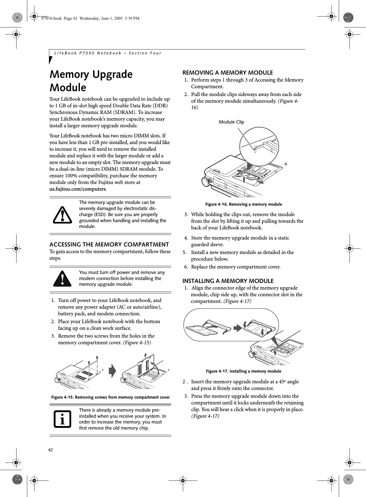 42LifeBook P7000 Notebook – Section FourMemory Upgrade ModuleYour LifeBook notebook can be upgraded to include up to 1 GB of in-slot high speed Double Data Rate (DDR) Synchronous Dynamic RAM (SDRAM). To increase your LifeBook notebook’s memory capacity, you may install a larger memory upgrade module. Your LifeBook notebook has two micro DIMM slots. If you have less than 1 GB pre-installed, and you would like to increase it, you will need to remove the installed module and replace it with the larger module or add a new module to an empty slot. The memory upgrade must be a dual-in-line (micro DIMM) SDRAM module. To ensure 100% compatibility, purchase the memory module only from the Fujitsu web store at us.fujitsu.com/computers.ACCESSING THE MEMORY COMPARTMENTTo gain access to the memory compartment, follow these steps:1. Turn off power to your LifeBook notebook, and remove any power adapter (AC or auto/airline), battery pack, and modem connection.2. Place your LifeBook notebook with the bottom facing up on a clean work surface.3. Remove the two screws from the holes in the memory compartment cover. (Figure 4-15) Figure 4-15. Removing screws from memory compartment coverREMOVING A MEMORY MODULE1. Perform steps 1 through 3 of Accessing the Memory Compartment.2. Pull the module clips sideways away from each side of the memory module simultaneously. (Figure 4-16)Figure 4-16. Removing a memory module3. While holding the clips out, remove the module from the slot by lifting it up and pulling towards the back of your LifeBook notebook. 4. Store the memory upgrade module in a static guarded sleeve.5. Install a new memory module as detailed in the procedure below.6. Replace the memory compartment cover.INSTALLING A MEMORY MODULE1.   Align the connector edge of the memory upgrade module, chip side up, with the connector slot in the compartment. (Figure 4-17)Figure 4-17. Installing a memory module2 . Insert the memory upgrade module at a 45o angle and press it firmly onto the connector.3. Press the memory upgrade module down into the compartment until it locks underneath the retaining clip. You will hear a click when it is properly in place. (Figure 4-17)The memory upgrade module can be severely damaged by electrostatic dis-charge (ESD). Be sure you are properly grounded when handling and installing the module.You must turn off power and remove any modem connection before installing the memory upgrade module.There is already a memory module pre-installed when you receive your system. In order to increase the memory, you must first remove the old memory chip.Module ClipP7010.book  Page 42  Wednesday, June 1, 2005  3:39 PM
