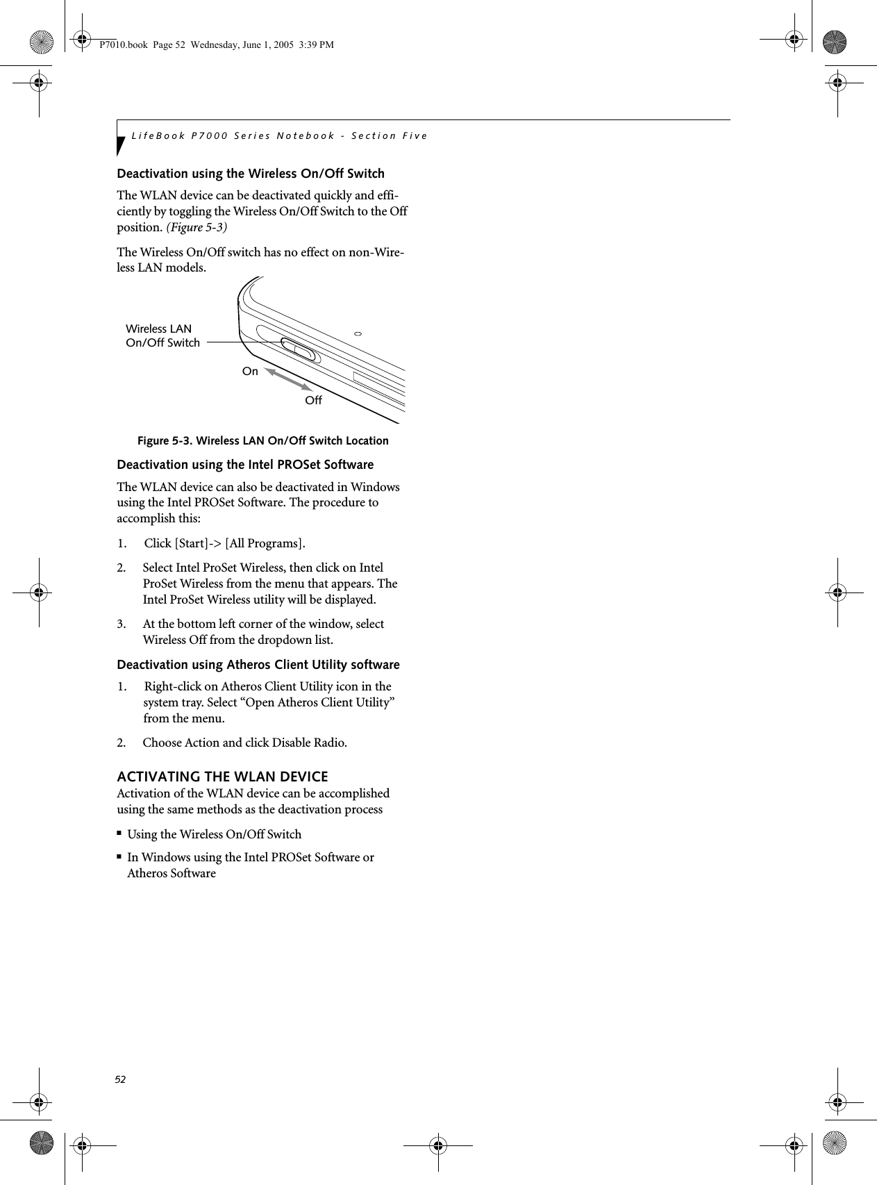 52LifeBook P7000 Series Notebook - Section FiveDeactivation using the Wireless On/Off SwitchThe WLAN device can be deactivated quickly and effi-ciently by toggling the Wireless On/Off Switch to the Off position. (Figure 5-3)The Wireless On/Off switch has no effect on non-Wire-less LAN models.Figure 5-3. Wireless LAN On/Off Switch LocationDeactivation using the Intel PROSet SoftwareThe WLAN device can also be deactivated in Windows using the Intel PROSet Software. The procedure to accomplish this:1. Click [Start]-&gt; [All Programs].2. Select Intel ProSet Wireless, then click on Intel ProSet Wireless from the menu that appears. The Intel ProSet Wireless utility will be displayed.3. At the bottom left corner of the window, select Wireless Off from the dropdown list.Deactivation using Atheros Client Utility software1. Right-click on Atheros Client Utility icon in the system tray. Select “Open Atheros Client Utility” from the menu.2. Choose Action and click Disable Radio.ACTIVATING THE WLAN DEVICEActivation of the WLAN device can be accomplished using the same methods as the deactivation process■Using the Wireless On/Off Switch■In Windows using the Intel PROSet Software or Atheros SoftwareWireless LANOn/Off SwitchOnOffP7010.book  Page 52  Wednesday, June 1, 2005  3:39 PM