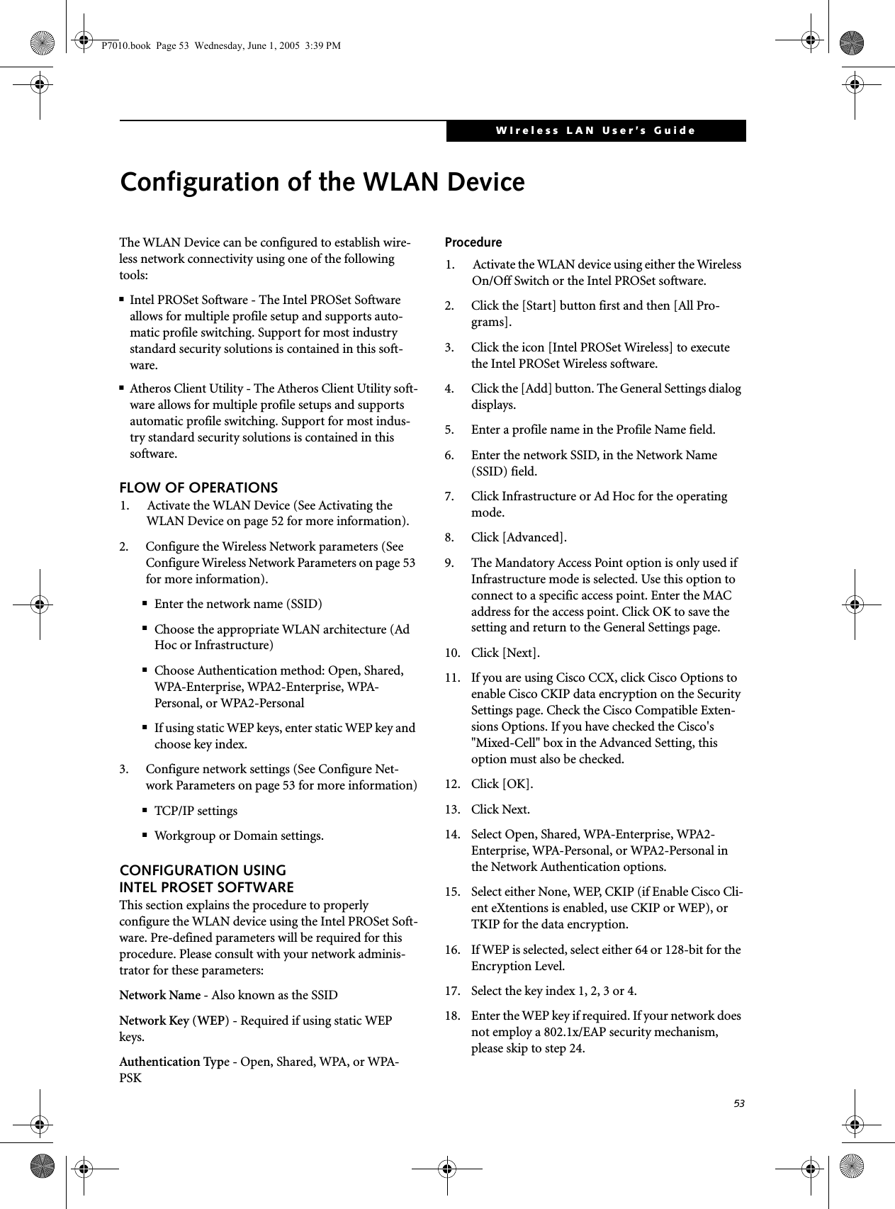 53WIreless LAN User’s Guide Configuration of the WLAN DeviceThe WLAN Device can be configured to establish wire-less network connectivity using one of the following tools:■Intel PROSet Software - The Intel PROSet Software allows for multiple profile setup and supports auto-matic profile switching. Support for most industry standard security solutions is contained in this soft-ware.■Atheros Client Utility - The Atheros Client Utility soft-ware allows for multiple profile setups and supports automatic profile switching. Support for most indus-try standard security solutions is contained in this software.FLOW OF OPERATIONS1. Activate the WLAN Device (See Activating the WLAN Device on page 52 for more information).2. Configure the Wireless Network parameters (See Configure Wireless Network Parameters on page 53 for more information).■Enter the network name (SSID)■Choose the appropriate WLAN architecture (Ad Hoc or Infrastructure)■Choose Authentication method: Open, Shared, WPA-Enterprise, WPA2-Enterprise, WPA-Personal, or WPA2-Personal■If using static WEP keys, enter static WEP key and choose key index. 3. Configure network settings (See Configure Net-work Parameters on page 53 for more information)■TCP/IP settings■Workgroup or Domain settings.CONFIGURATION USING INTEL PROSET SOFTWAREThis section explains the procedure to properly configure the WLAN device using the Intel PROSet Soft-ware. Pre-defined parameters will be required for this procedure. Please consult with your network adminis-trator for these parameters:Network Name - Also known as the SSIDNetwork Key (WEP) - Required if using static WEP keys. Authentication Type - Open, Shared, WPA, or WPA-PSKProcedure1. Activate the WLAN device using either the Wireless On/Off Switch or the Intel PROSet software.2. Click the [Start] button first and then [All Pro-grams].3. Click the icon [Intel PROSet Wireless] to execute the Intel PROSet Wireless software.4. Click the [Add] button. The General Settings dialog displays. 5. Enter a profile name in the Profile Name field. 6. Enter the network SSID, in the Network Name (SSID) field. 7. Click Infrastructure or Ad Hoc for the operating mode. 8. Click [Advanced].9. The Mandatory Access Point option is only used if Infrastructure mode is selected. Use this option to connect to a specific access point. Enter the MAC address for the access point. Click OK to save the setting and return to the General Settings page. 10. Click [Next].11. If you are using Cisco CCX, click Cisco Options to enable Cisco CKIP data encryption on the Security Settings page. Check the Cisco Compatible Exten-sions Options. If you have checked the Cisco&apos;s &quot;Mixed-Cell&quot; box in the Advanced Setting, this option must also be checked.12. Click [OK].13. Click Next.14. Select Open, Shared, WPA-Enterprise, WPA2-Enterprise, WPA-Personal, or WPA2-Personal in the Network Authentication options. 15. Select either None, WEP, CKIP (if Enable Cisco Cli-ent eXtentions is enabled, use CKIP or WEP), or TKIP for the data encryption. 16. If WEP is selected, select either 64 or 128-bit for the Encryption Level. 17. Select the key index 1, 2, 3 or 4. 18. Enter the WEP key if required. If your network does not employ a 802.1x/EAP security mechanism, please skip to step 24.P7010.book  Page 53  Wednesday, June 1, 2005  3:39 PM