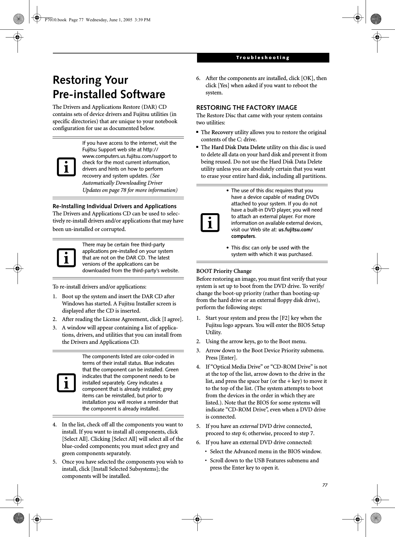 77TroubleshootingRestoring Your Pre-installed SoftwareThe Drivers and Applications Restore (DAR) CD contains sets of device drivers and Fujitsu utilities (in specific directories) that are unique to your notebook configuration for use as documented below.Re-Installing Individual Drivers and Applications The Drivers and Applications CD can be used to selec-tively re-install drivers and/or applications that may have been un-installed or corrupted. To re-install drivers and/or applications:1. Boot up the system and insert the DAR CD after Windows has started. A Fujitsu Installer screen is displayed after the CD is inserted.2. After reading the License Agreement, click [I agree].3. A window will appear containing a list of applica-tions, drivers, and utilities that you can install from the Drivers and Applications CD.4. In the list, check off all the components you want to install. If you want to install all components, click [Select All]. Clicking [Select All] will select all of the blue-coded components; you must select grey and green components separately.5. Once you have selected the components you wish to install, click [Install Selected Subsystems]; the components will be installed.6. After the components are installed, click [OK], then click [Yes] when asked if you want to reboot the system. RESTORING THE FACTORY IMAGEThe Restore Disc that came with your system contains two utilities:■The Recovery utility allows you to restore the original contents of the C: drive.■The Hard Disk Data Delete utility on this disc is used to delete all data on your hard disk and prevent it from being reused. Do not use the Hard Disk Data Delete utility unless you are absolutely certain that you want to erase your entire hard disk, including all partitions.BOOT Priority ChangeBefore restoring an image, you must first verify that your system is set up to boot from the DVD drive. To verify/change the boot-up priority (rather than booting-up from the hard drive or an external floppy disk drive), perform the following steps:1. Start your system and press the [F2] key when the Fujitsu logo appears. You will enter the BIOS Setup Utility.2. Using the arrow keys, go to the Boot menu.3. Arrow down to the Boot Device Priority submenu. Press [Enter].4. If “Optical Media Drive” or “CD-ROM Drive” is not at the top of the list, arrow down to the drive in the list, and press the space bar (or the + key) to move it to the top of the list. (The system attempts to boot from the devices in the order in which they are listed.). Note that the BIOS for some systems will indicate “CD-ROM Drive”, even when a DVD drive is connected.5. If you have an external DVD drive connected, proceed to step 6; otherwise, proceed to step 7.6. If you have an external DVD drive connected:• Select the Advanced menu in the BIOS window.• Scroll down to the USB Features submenu and press the Enter key to open it.If you have access to the internet, visit the Fujitsu Support web site at http://www.computers.us.fujitsu.com/support to check for the most current information, drivers and hints on how to perform recovery and system updates. (See Automatically Downloading Driver Updates on page 78 for more information)There may be certain free third-party applications pre-installed on your system that are not on the DAR CD. The latest versions of the applications can be downloaded from the third-party’s website.The components listed are color-coded in terms of their install status. Blue indicates that the component can be installed. Green indicates that the component needs to be installed separately. Grey indicates a component that is already installed; grey items can be reinstalled, but prior to installation you will receive a reminder that the component is already installed. • The use of this disc requires that you have a device capable of reading DVDs attached to your system. If you do not have a built-in DVD player, you will need to attach an external player. For more information on available external devices, visit our Web site at: us.fujitsu.com/computers. • This disc can only be used with the system with which it was purchased.P7010.book  Page 77  Wednesday, June 1, 2005  3:39 PM