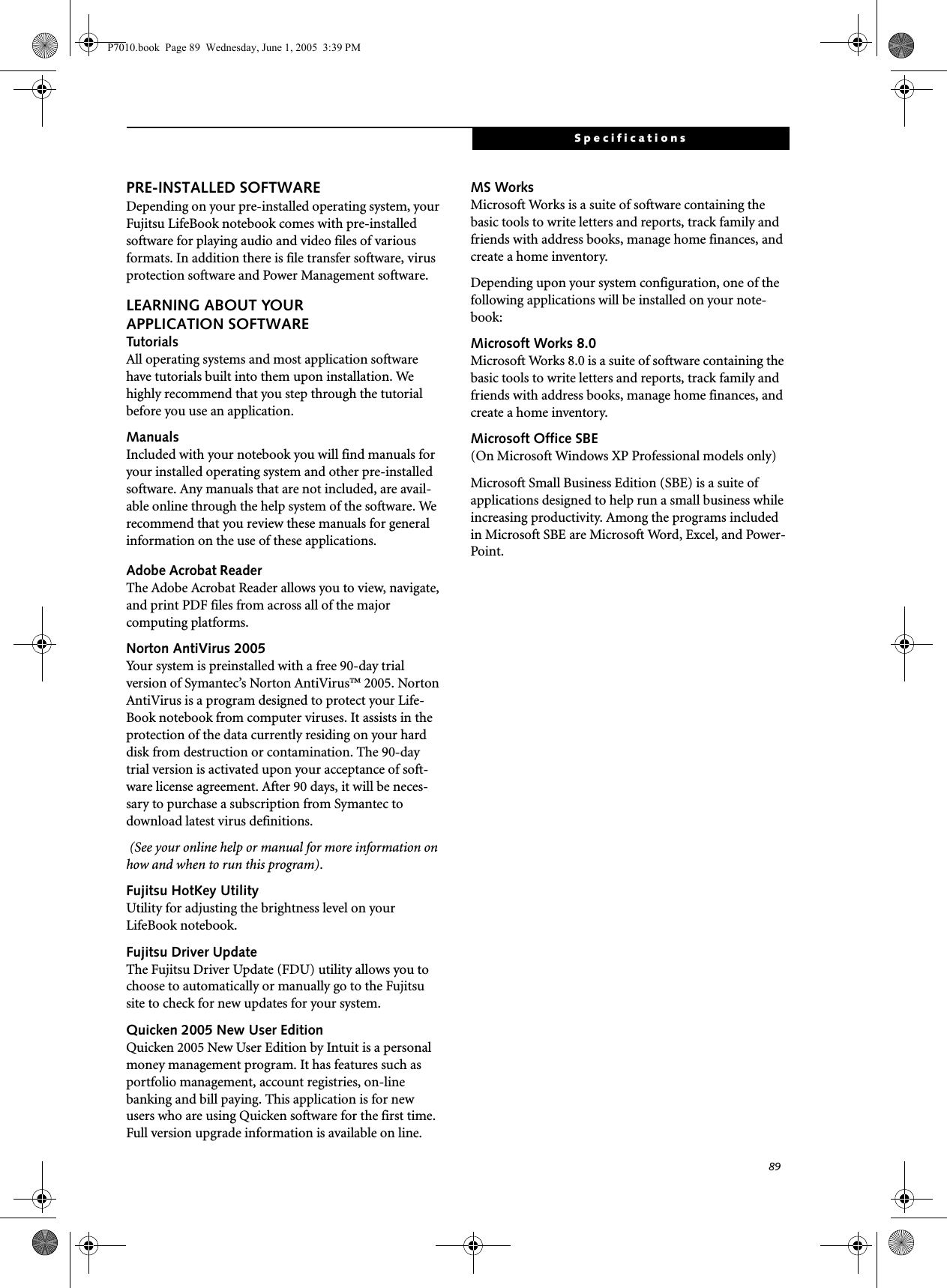 89SpecificationsPRE-INSTALLED SOFTWAREDepending on your pre-installed operating system, your Fujitsu LifeBook notebook comes with pre-installed software for playing audio and video files of various formats. In addition there is file transfer software, virus protection software and Power Management software. LEARNING ABOUT YOURAPPLICATION SOFTWARETutorialsAll operating systems and most application software have tutorials built into them upon installation. We highly recommend that you step through the tutorial before you use an application.ManualsIncluded with your notebook you will find manuals for your installed operating system and other pre-installed software. Any manuals that are not included, are avail-able online through the help system of the software. We recommend that you review these manuals for general information on the use of these applications.Adobe Acrobat ReaderThe Adobe Acrobat Reader allows you to view, navigate, and print PDF files from across all of the major computing platforms. Norton AntiVirus 2005Your system is preinstalled with a free 90-day trial version of Symantec’s Norton AntiVirus™ 2005. Norton AntiVirus is a program designed to protect your Life-Book notebook from computer viruses. It assists in the protection of the data currently residing on your hard disk from destruction or contamination. The 90-day trial version is activated upon your acceptance of soft-ware license agreement. After 90 days, it will be neces-sary to purchase a subscription from Symantec to download latest virus definitions.  (See your online help or manual for more information on how and when to run this program).Fujitsu HotKey UtilityUtility for adjusting the brightness level on your LifeBook notebook.Fujitsu Driver UpdateThe Fujitsu Driver Update (FDU) utility allows you to choose to automatically or manually go to the Fujitsu site to check for new updates for your system.Quicken 2005 New User Edition Quicken 2005 New User Edition by Intuit is a personal money management program. It has features such as portfolio management, account registries, on-line banking and bill paying. This application is for new users who are using Quicken software for the first time. Full version upgrade information is available on line.MS Works Microsoft Works is a suite of software containing the basic tools to write letters and reports, track family and friends with address books, manage home finances, and create a home inventory.Depending upon your system configuration, one of the following applications will be installed on your note-book:Microsoft Works 8.0 Microsoft Works 8.0 is a suite of software containing the basic tools to write letters and reports, track family and friends with address books, manage home finances, and create a home inventory.Microsoft Office SBE (On Microsoft Windows XP Professional models only)Microsoft Small Business Edition (SBE) is a suite of applications designed to help run a small business while increasing productivity. Among the programs included in Microsoft SBE are Microsoft Word, Excel, and Power-Point. P7010.book  Page 89  Wednesday, June 1, 2005  3:39 PM