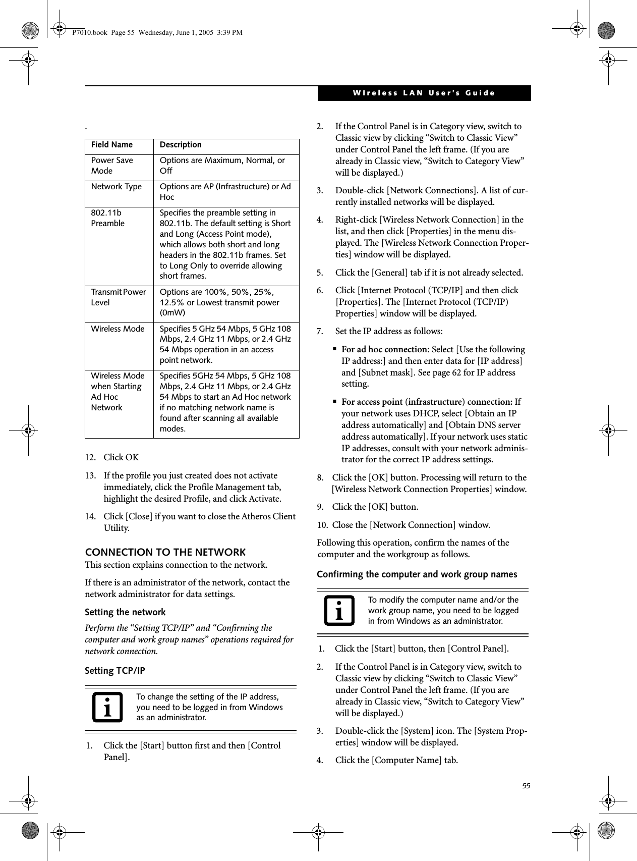 55WIreless LAN User’s Guide .12. Click OK13. If the profile you just created does not activate immediately, click the Profile Management tab, highlight the desired Profile, and click Activate.14. Click [Close] if you want to close the Atheros Client Utility.CONNECTION TO THE NETWORKThis section explains connection to the network.If there is an administrator of the network, contact the network administrator for data settings.Setting the networkPerform the “Setting TCP/IP” and “Confirming the computer and work group names” operations required for network connection.Setting TCP/IP1. Click the [Start] button first and then [Control Panel].2. If the Control Panel is in Category view, switch to Classic view by clicking “Switch to Classic View” under Control Panel the left frame. (If you are already in Classic view, “Switch to Category View” will be displayed.) 3. Double-click [Network Connections]. A list of cur-rently installed networks will be displayed.4. Right-click [Wireless Network Connection] in the list, and then click [Properties] in the menu dis-played. The [Wireless Network Connection Proper-ties] window will be displayed.5. Click the [General] tab if it is not already selected.6. Click [Internet Protocol (TCP/IP] and then click [Properties]. The [Internet Protocol (TCP/IP) Properties] window will be displayed.7. Set the IP address as follows:■For ad hoc connection: Select [Use the following IP address:] and then enter data for [IP address] and [Subnet mask]. See page 62 for IP address setting.■For access point (infrastructure) connection: If your network uses DHCP, select [Obtain an IP address automatically] and [Obtain DNS server address automatically]. If your network uses static IP addresses, consult with your network adminis-trator for the correct IP address settings.8. Click the [OK] button. Processing will return to the [Wireless Network Connection Properties] window.9. Click the [OK] button.10. Close the [Network Connection] window. Following this operation, confirm the names of the computer and the workgroup as follows.Confirming the computer and work group names1. Click the [Start] button, then [Control Panel].2. If the Control Panel is in Category view, switch to Classic view by clicking “Switch to Classic View” under Control Panel the left frame. (If you are already in Classic view, “Switch to Category View” will be displayed.) 3. Double-click the [System] icon. The [System Prop-erties] window will be displayed.4. Click the [Computer Name] tab.Field Name DescriptionPower Save ModeOptions are Maximum, Normal, or OffNetwork Type Options are AP (Infrastructure) or Ad Hoc802.11b PreambleSpecifies the preamble setting in 802.11b. The default setting is Short and Long (Access Point mode), which allows both short and long headers in the 802.11b frames. Set to Long Only to override allowing short frames.Transmit Power LevelOptions are 100%, 50%, 25%, 12.5% or Lowest transmit power (0mW)Wireless Mode Specifies 5 GHz 54 Mbps, 5 GHz 108 Mbps, 2.4 GHz 11 Mbps, or 2.4 GHz 54 Mbps operation in an access point network.Wireless Mode when Starting Ad Hoc NetworkSpecifies 5GHz 54 Mbps, 5 GHz 108 Mbps, 2.4 GHz 11 Mbps, or 2.4 GHz 54 Mbps to start an Ad Hoc network if no matching network name is found after scanning all available modes.To change the setting of the IP address, you need to be logged in from Windows as an administrator.To modify the computer name and/or the work group name, you need to be logged in from Windows as an administrator.P7010.book  Page 55  Wednesday, June 1, 2005  3:39 PM