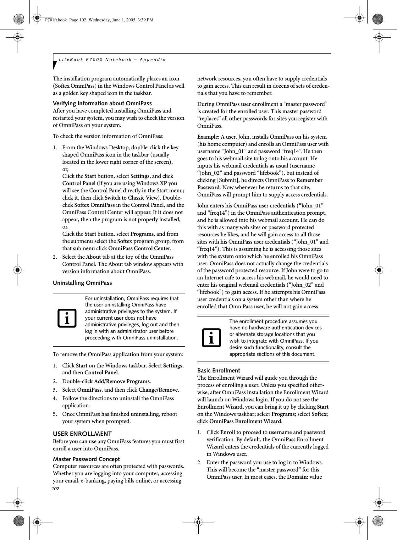 102LifeBook P7000 Notebook – AppendixThe installation program automatically places an icon (Softex OmniPass) in the Windows Control Panel as well as a golden key shaped icon in the taskbar. Verifying Information about OmniPassAfter you have completed installing OmniPass and restarted your system, you may wish to check the version of OmniPass on your system.To check the version information of OmniPass:1.  From the Windows Desktop, double-click the key-shaped OmniPass icon in the taskbar (usually located in the lower right corner of the screen),or,Click the Start button, select Settings, and click Control Panel (if you are using Windows XP you will see the Control Panel directly in the Start menu; click it, then click Switch to Classic View). Double-click Softex OmniPass in the Control Panel, and the OmniPass Control Center will appear. If it does not appear, then the program is not properly installed,or,Click the Start button, select Programs, and from the submenu select the Softex program group, from that submenu click OmniPass Control Center.2. Select the About tab at the top of the OmniPass Control Panel. The About tab window appears with version information about OmniPass.Uninstalling OmniPassTo remove the OmniPass application from your system:1. Click Start on the Windows taskbar. Select Settings, and then Control Panel.2. Double-click Add/Remove Programs.3. Select OmniPass, and then click Change/Remove.4.  Follow the directions to uninstall the OmniPass application.5.  Once OmniPass has finished uninstalling, reboot your system when prompted.USER ENROLLMENTBefore you can use any OmniPass features you must first enroll a user into OmniPass.Master Password ConceptComputer resources are often protected with passwords. Whether you are logging into your computer, accessing your email, e-banking, paying bills online, or accessing network resources, you often have to supply credentials to gain access. This can result in dozens of sets of creden-tials that you have to remember.During OmniPass user enrollment a &quot;master password” is created for the enrolled user. This master password “replaces” all other passwords for sites you register with OmniPass. Example: A user, John, installs OmniPass on his system (his home computer) and enrolls an OmniPass user with username “John_01” and password “freq14”. He then goes to his webmail site to log onto his account. He inputs his webmail credentials as usual (username “John_02” and password “lifebook”), but instead of clicking [Submit], he directs OmniPass to Remember Password. Now whenever he returns to that site, OmniPass will prompt him to supply access credentials. John enters his OmniPass user credentials (“John_01” and “freq14”) in the OmniPass authentication prompt, and he is allowed into his webmail account. He can do this with as many web sites or password protected resources he likes, and he will gain access to all those sites with his OmniPass user credentials (“John_01” and “freq14”). This is assuming he is accessing those sites with the system onto which he enrolled his OmniPass user. OmniPass does not actually change the credentials of the password protected resource. If John were to go to an Internet cafe to access his webmail, he would need to enter his original webmail credentials (“John_02” and “lifebook”) to gain access. If he attempts his OmniPass user credentials on a system other than where he enrolled that OmniPass user, he will not gain access.Basic EnrollmentThe Enrollment Wizard will guide you through the process of enrolling a user. Unless you specified other-wise, after OmniPass installation the Enrollment Wizard will launch on Windows login. If you do not see the Enrollment Wizard, you can bring it up by clicking Start on the Windows taskbar; select Programs; select Softex; click OmniPass Enrollment Wizard.1. Click Enroll to proceed to username and password verification. By default, the OmniPass Enrollment Wizard enters the credentials of the currently logged in Windows user.2. Enter the password you use to log in to Windows. This will become the “master password” for this OmniPass user. In most cases, the Domain: value For uninstallation, OmniPass requires that the user uninstalling OmniPass have administrative privileges to the system. If your current user does not have administrative privileges, log out and then log in with an administrator user before proceeding with OmniPass uninstallation.The enrollment procedure assumes you have no hardware authentication devices or alternate storage locations that you wish to integrate with OmniPass. If you desire such functionality, consult the appropriate sections of this document.P7010.book  Page 102  Wednesday, June 1, 2005  3:39 PM