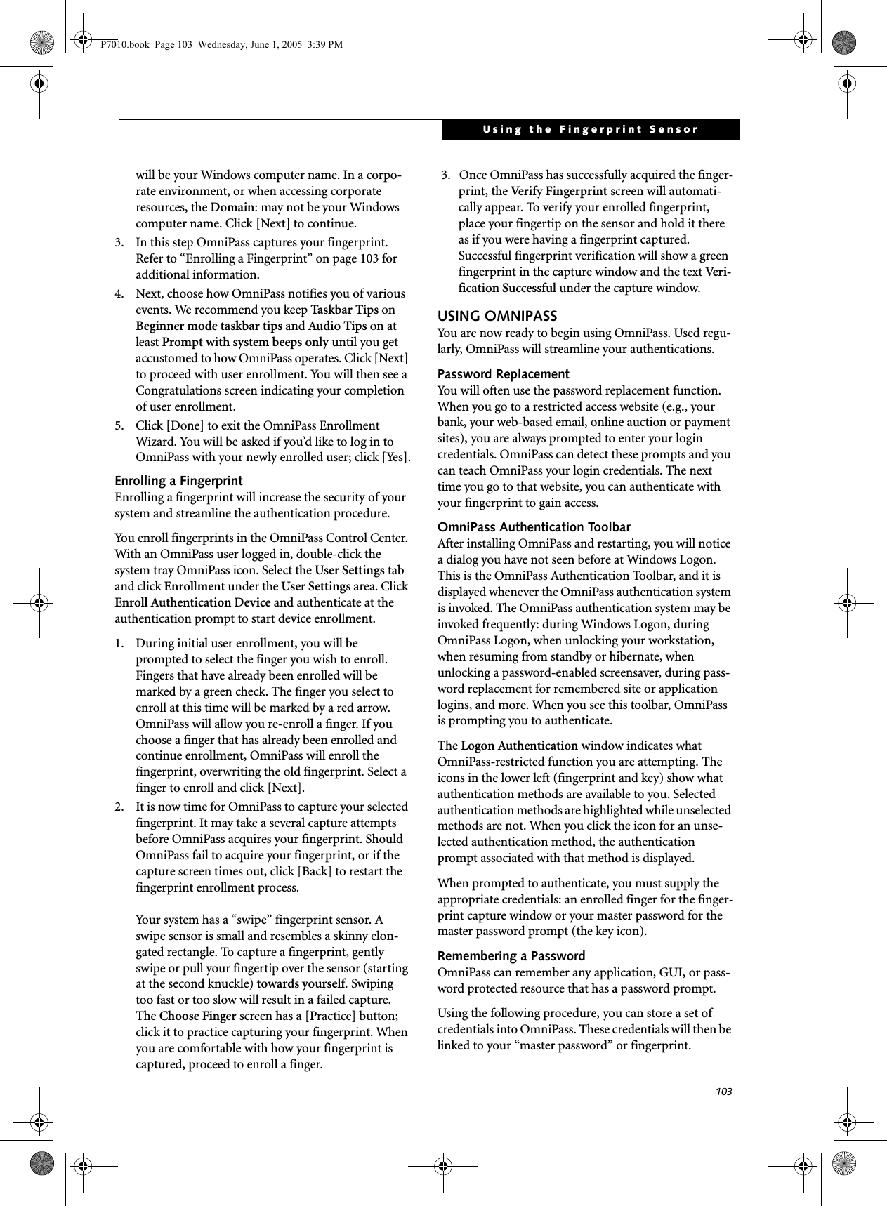 103Using the Fingerprint Sensorwill be your Windows computer name. In a corpo-rate environment, or when accessing corporate resources, the Domain: may not be your Windows computer name. Click [Next] to continue.3. In this step OmniPass captures your fingerprint. Refer to “Enrolling a Fingerprint” on page 103 for additional information.4. Next, choose how OmniPass notifies you of various events. We recommend you keep Taskbar Tips on Beginner mode taskbar tips and Audio Tips on at least Prompt with system beeps only until you get accustomed to how OmniPass operates. Click [Next] to proceed with user enrollment. You will then see a Congratulations screen indicating your completion of user enrollment.5. Click [Done] to exit the OmniPass Enrollment Wizard. You will be asked if you’d like to log in to OmniPass with your newly enrolled user; click [Yes].Enrolling a FingerprintEnrolling a fingerprint will increase the security of your system and streamline the authentication procedure. You enroll fingerprints in the OmniPass Control Center. With an OmniPass user logged in, double-click the system tray OmniPass icon. Select the User Settings tab and click Enrollment under the User Settings area. Click Enroll Authentication Device and authenticate at the authentication prompt to start device enrollment.1. During initial user enrollment, you will be prompted to select the finger you wish to enroll. Fingers that have already been enrolled will be marked by a green check. The finger you select to enroll at this time will be marked by a red arrow. OmniPass will allow you re-enroll a finger. If you choose a finger that has already been enrolled and continue enrollment, OmniPass will enroll the fingerprint, overwriting the old fingerprint. Select a finger to enroll and click [Next].2. It is now time for OmniPass to capture your selected fingerprint. It may take a several capture attempts before OmniPass acquires your fingerprint. Should OmniPass fail to acquire your fingerprint, or if the capture screen times out, click [Back] to restart the fingerprint enrollment process. Your system has a “swipe” fingerprint sensor. A swipe sensor is small and resembles a skinny elon-gated rectangle. To capture a fingerprint, gently swipe or pull your fingertip over the sensor (starting at the second knuckle) towards yourself. Swiping too fast or too slow will result in a failed capture. The Choose Finger screen has a [Practice] button; click it to practice capturing your fingerprint. When you are comfortable with how your fingerprint is captured, proceed to enroll a finger.3.  Once OmniPass has successfully acquired the finger-print, the Ver i fy  F i n ger pr int  screen will automati-cally appear. To verify your enrolled fingerprint, place your fingertip on the sensor and hold it there as if you were having a fingerprint captured. Successful fingerprint verification will show a green fingerprint in the capture window and the text Ve r i -fication Successful under the capture window.USING OMNIPASSYou are now ready to begin using OmniPass. Used regu-larly, OmniPass will streamline your authentications.Password ReplacementYou will often use the password replacement function. When you go to a restricted access website (e.g., your bank, your web-based email, online auction or payment sites), you are always prompted to enter your login credentials. OmniPass can detect these prompts and you can teach OmniPass your login credentials. The next time you go to that website, you can authenticate with your fingerprint to gain access.OmniPass Authentication ToolbarAfter installing OmniPass and restarting, you will notice a dialog you have not seen before at Windows Logon. This is the OmniPass Authentication Toolbar, and it is displayed whenever the OmniPass authentication system is invoked. The OmniPass authentication system may be invoked frequently: during Windows Logon, during OmniPass Logon, when unlocking your workstation, when resuming from standby or hibernate, when unlocking a password-enabled screensaver, during pass-word replacement for remembered site or application logins, and more. When you see this toolbar, OmniPass is prompting you to authenticate.The Logon Authentication window indicates what OmniPass-restricted function you are attempting. The icons in the lower left (fingerprint and key) show what authentication methods are available to you. Selected authentication methods are highlighted while unselected methods are not. When you click the icon for an unse-lected authentication method, the authentication prompt associated with that method is displayed.When prompted to authenticate, you must supply the appropriate credentials: an enrolled finger for the finger-print capture window or your master password for the master password prompt (the key icon).Remembering a PasswordOmniPass can remember any application, GUI, or pass-word protected resource that has a password prompt.Using the following procedure, you can store a set of credentials into OmniPass. These credentials will then be linked to your “master password” or fingerprint.P7010.book  Page 103  Wednesday, June 1, 2005  3:39 PM