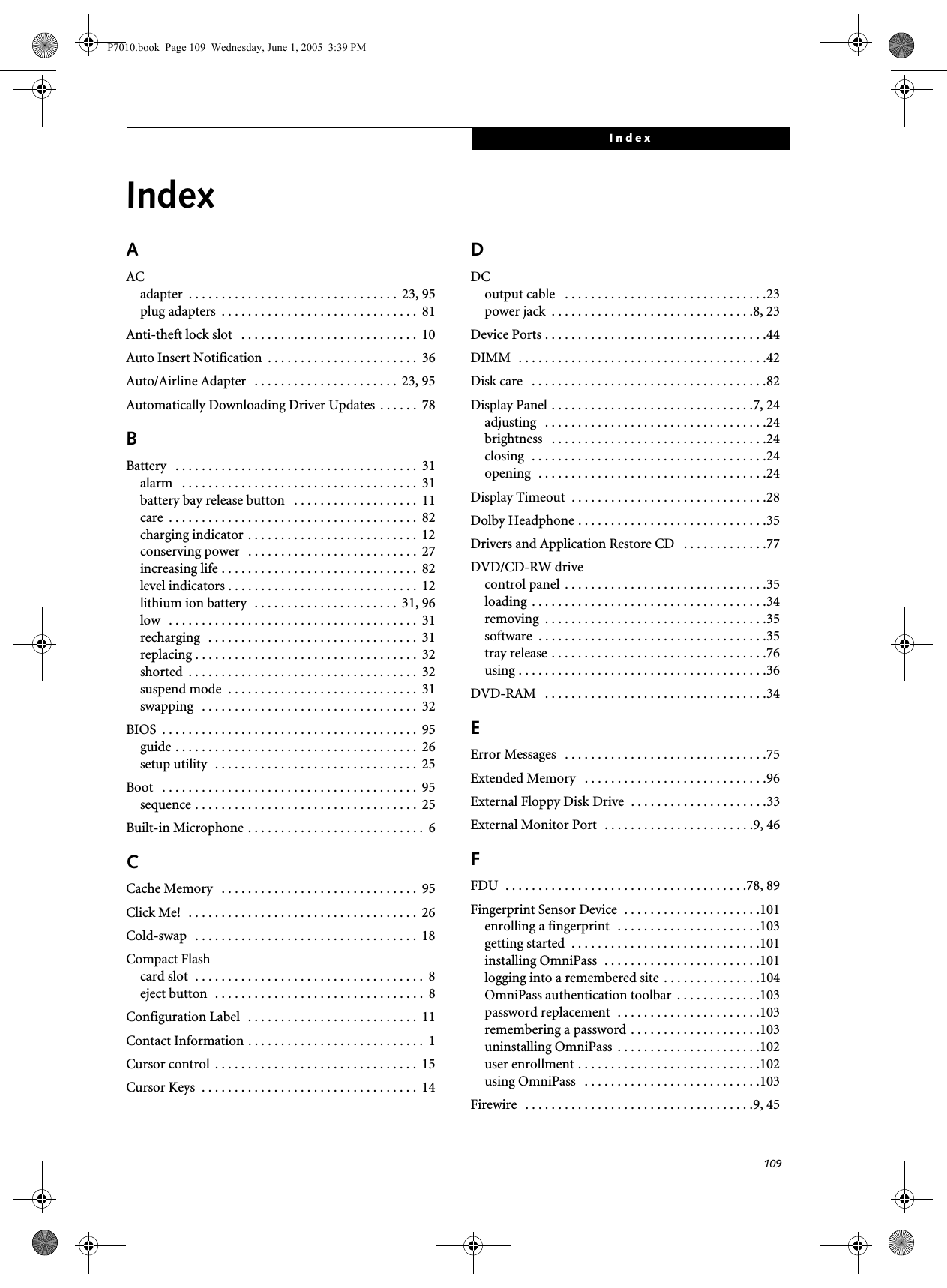 109IndexIndexAACadapter  . . . . . . . . . . . . . . . . . . . . . . . . . . . . . . . .  23, 95plug adapters  . . . . . . . . . . . . . . . . . . . . . . . . . . . . . .  81Anti-theft lock slot   . . . . . . . . . . . . . . . . . . . . . . . . . . .  10Auto Insert Notification  . . . . . . . . . . . . . . . . . . . . . . .  36Auto/Airline Adapter   . . . . . . . . . . . . . . . . . . . . . .  23, 95Automatically Downloading Driver Updates  . . . . . .  78BBattery   . . . . . . . . . . . . . . . . . . . . . . . . . . . . . . . . . . . . .  31alarm   . . . . . . . . . . . . . . . . . . . . . . . . . . . . . . . . . . . .  31battery bay release button   . . . . . . . . . . . . . . . . . . .  11care  . . . . . . . . . . . . . . . . . . . . . . . . . . . . . . . . . . . . . .  82charging indicator . . . . . . . . . . . . . . . . . . . . . . . . . .  12conserving power   . . . . . . . . . . . . . . . . . . . . . . . . . .  27increasing life . . . . . . . . . . . . . . . . . . . . . . . . . . . . . .  82level indicators . . . . . . . . . . . . . . . . . . . . . . . . . . . . .  12lithium ion battery  . . . . . . . . . . . . . . . . . . . . . .  31, 96low   . . . . . . . . . . . . . . . . . . . . . . . . . . . . . . . . . . . . . .  31recharging   . . . . . . . . . . . . . . . . . . . . . . . . . . . . . . . .  31replacing . . . . . . . . . . . . . . . . . . . . . . . . . . . . . . . . . .  32shorted  . . . . . . . . . . . . . . . . . . . . . . . . . . . . . . . . . . .  32suspend mode  . . . . . . . . . . . . . . . . . . . . . . . . . . . . .  31swapping   . . . . . . . . . . . . . . . . . . . . . . . . . . . . . . . . .  32BIOS  . . . . . . . . . . . . . . . . . . . . . . . . . . . . . . . . . . . . . . .  95guide . . . . . . . . . . . . . . . . . . . . . . . . . . . . . . . . . . . . .  26setup utility  . . . . . . . . . . . . . . . . . . . . . . . . . . . . . . .  25Boot   . . . . . . . . . . . . . . . . . . . . . . . . . . . . . . . . . . . . . . .  95sequence . . . . . . . . . . . . . . . . . . . . . . . . . . . . . . . . . .  25Built-in Microphone . . . . . . . . . . . . . . . . . . . . . . . . . . .  6CCache Memory   . . . . . . . . . . . . . . . . . . . . . . . . . . . . . .  95Click Me!  . . . . . . . . . . . . . . . . . . . . . . . . . . . . . . . . . . .  26Cold-swap   . . . . . . . . . . . . . . . . . . . . . . . . . . . . . . . . . .  18Compact Flashcard slot  . . . . . . . . . . . . . . . . . . . . . . . . . . . . . . . . . . .  8eject button  . . . . . . . . . . . . . . . . . . . . . . . . . . . . . . . .  8Configuration Label  . . . . . . . . . . . . . . . . . . . . . . . . . .  11Contact Information . . . . . . . . . . . . . . . . . . . . . . . . . . .  1Cursor control  . . . . . . . . . . . . . . . . . . . . . . . . . . . . . . .  15Cursor Keys  . . . . . . . . . . . . . . . . . . . . . . . . . . . . . . . . .  14DDCoutput cable   . . . . . . . . . . . . . . . . . . . . . . . . . . . . . . .23power jack  . . . . . . . . . . . . . . . . . . . . . . . . . . . . . . .8, 23Device Ports . . . . . . . . . . . . . . . . . . . . . . . . . . . . . . . . . .44DIMM  . . . . . . . . . . . . . . . . . . . . . . . . . . . . . . . . . . . . . .42Disk care   . . . . . . . . . . . . . . . . . . . . . . . . . . . . . . . . . . . .82Display Panel . . . . . . . . . . . . . . . . . . . . . . . . . . . . . . .7, 24adjusting   . . . . . . . . . . . . . . . . . . . . . . . . . . . . . . . . . .24brightness   . . . . . . . . . . . . . . . . . . . . . . . . . . . . . . . . .24closing  . . . . . . . . . . . . . . . . . . . . . . . . . . . . . . . . . . . .24opening  . . . . . . . . . . . . . . . . . . . . . . . . . . . . . . . . . . .24Display Timeout  . . . . . . . . . . . . . . . . . . . . . . . . . . . . . .28Dolby Headphone . . . . . . . . . . . . . . . . . . . . . . . . . . . . .35Drivers and Application Restore CD   . . . . . . . . . . . . .77DVD/CD-RW drivecontrol panel  . . . . . . . . . . . . . . . . . . . . . . . . . . . . . . .35loading  . . . . . . . . . . . . . . . . . . . . . . . . . . . . . . . . . . . .34removing  . . . . . . . . . . . . . . . . . . . . . . . . . . . . . . . . . .35software  . . . . . . . . . . . . . . . . . . . . . . . . . . . . . . . . . . .35tray release . . . . . . . . . . . . . . . . . . . . . . . . . . . . . . . . .76using . . . . . . . . . . . . . . . . . . . . . . . . . . . . . . . . . . . . . .36DVD-RAM   . . . . . . . . . . . . . . . . . . . . . . . . . . . . . . . . . .34EError Messages   . . . . . . . . . . . . . . . . . . . . . . . . . . . . . . .75Extended Memory   . . . . . . . . . . . . . . . . . . . . . . . . . . . .96External Floppy Disk Drive  . . . . . . . . . . . . . . . . . . . . .33External Monitor Port  . . . . . . . . . . . . . . . . . . . . . . .9, 46FFDU  . . . . . . . . . . . . . . . . . . . . . . . . . . . . . . . . . . . . .78, 89Fingerprint Sensor Device  . . . . . . . . . . . . . . . . . . . . .101enrolling a fingerprint  . . . . . . . . . . . . . . . . . . . . . .103getting started  . . . . . . . . . . . . . . . . . . . . . . . . . . . . .101installing OmniPass  . . . . . . . . . . . . . . . . . . . . . . . .101logging into a remembered site  . . . . . . . . . . . . . . .104OmniPass authentication toolbar  . . . . . . . . . . . . .103password replacement  . . . . . . . . . . . . . . . . . . . . . .103remembering a password . . . . . . . . . . . . . . . . . . . .103uninstalling OmniPass  . . . . . . . . . . . . . . . . . . . . . .102user enrollment . . . . . . . . . . . . . . . . . . . . . . . . . . . .102using OmniPass   . . . . . . . . . . . . . . . . . . . . . . . . . . .103Firewire   . . . . . . . . . . . . . . . . . . . . . . . . . . . . . . . . . . .9, 45P7010.book  Page 109  Wednesday, June 1, 2005  3:39 PM