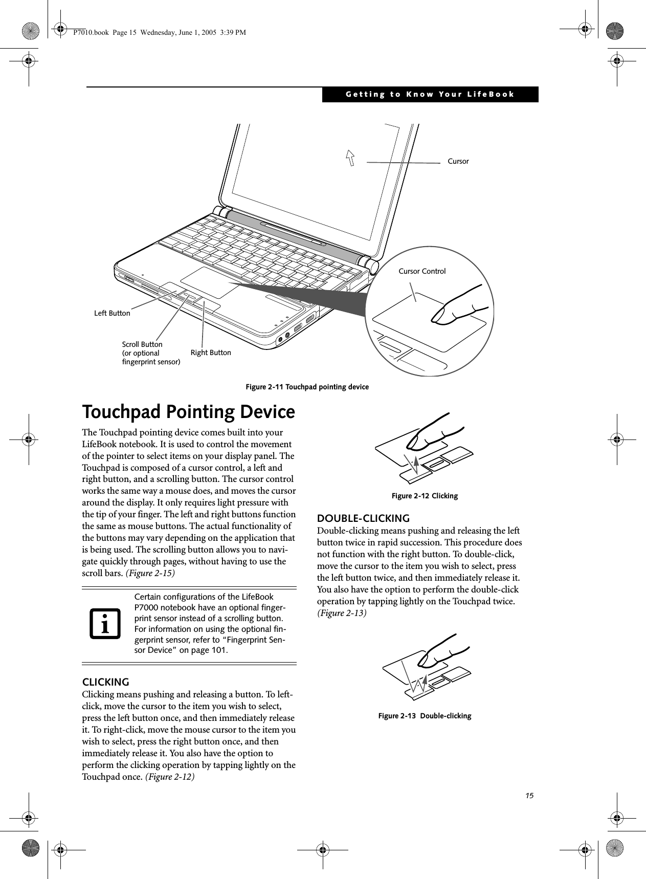 15Getting to Know Your LifeBookFigure 2-11 Touchpad pointing deviceTouchpad Pointing DeviceThe Touchpad pointing device comes built into your LifeBook notebook. It is used to control the movement of the pointer to select items on your display panel. The Touchpad is composed of a cursor control, a left and right button, and a scrolling button. The cursor control works the same way a mouse does, and moves the cursor around the display. It only requires light pressure with the tip of your finger. The left and right buttons function the same as mouse buttons. The actual functionality of the buttons may vary depending on the application that is being used. The scrolling button allows you to navi-gate quickly through pages, without having to use the scroll bars. (Figure 2-15)CLICKINGClicking means pushing and releasing a button. To left-click, move the cursor to the item you wish to select, press the left button once, and then immediately release it. To right-click, move the mouse cursor to the item you wish to select, press the right button once, and then immediately release it. You also have the option to perform the clicking operation by tapping lightly on the Touchpad once. (Figure 2-12)Figure 2-12 ClickingDOUBLE-CLICKINGDouble-clicking means pushing and releasing the left button twice in rapid succession. This procedure does not function with the right button. To double-click, move the cursor to the item you wish to select, press the left button twice, and then immediately release it. You also have the option to perform the double-click operation by tapping lightly on the Touchpad twice. (Figure 2-13)Figure 2-13  Double-clickingCursor ControlLeft ButtonRight ButtonScroll ButtonCursor(or optionalfingerprint sensor)Certain configurations of the LifeBook P7000 notebook have an optional finger-print sensor instead of a scrolling button. For information on using the optional fin-gerprint sensor, refer to “Fingerprint Sen-sor Device” on page 101.P7010.book  Page 15  Wednesday, June 1, 2005  3:39 PM
