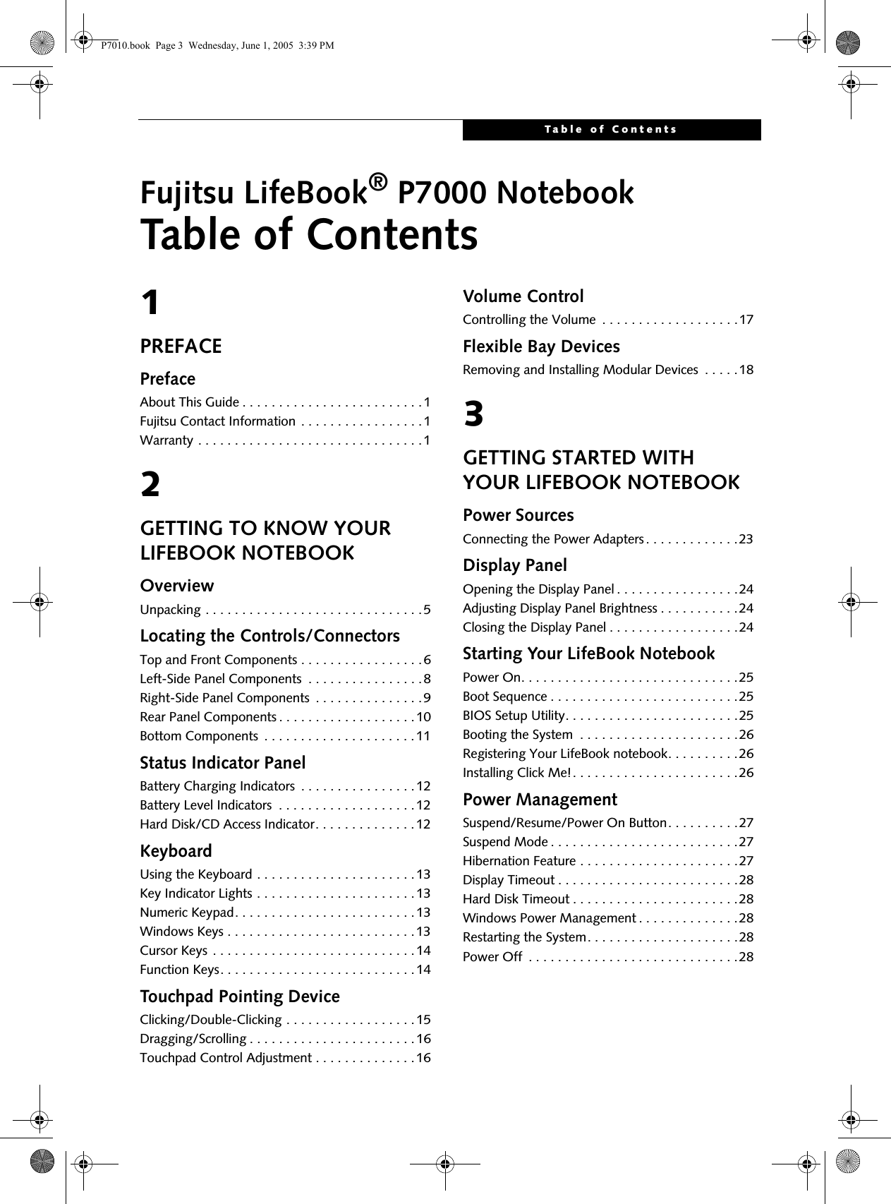 Table of ContentsFujitsu LifeBook® P7000 NotebookTable of Contents1PREFACEPrefaceAbout This Guide . . . . . . . . . . . . . . . . . . . . . . . . .1Fujitsu Contact Information . . . . . . . . . . . . . . . . .1Warranty . . . . . . . . . . . . . . . . . . . . . . . . . . . . . . .12GETTING TO KNOW YOUR LIFEBOOK NOTEBOOKOverviewUnpacking . . . . . . . . . . . . . . . . . . . . . . . . . . . . . .5Locating the Controls/ConnectorsTop and Front Components . . . . . . . . . . . . . . . . .6Left-Side Panel Components  . . . . . . . . . . . . . . . .8Right-Side Panel Components  . . . . . . . . . . . . . . .9Rear Panel Components . . . . . . . . . . . . . . . . . . .10Bottom Components  . . . . . . . . . . . . . . . . . . . . .11Status Indicator PanelBattery Charging Indicators  . . . . . . . . . . . . . . . .12Battery Level Indicators  . . . . . . . . . . . . . . . . . . .12Hard Disk/CD Access Indicator. . . . . . . . . . . . . .12KeyboardUsing the Keyboard . . . . . . . . . . . . . . . . . . . . . .13Key Indicator Lights . . . . . . . . . . . . . . . . . . . . . .13Numeric Keypad. . . . . . . . . . . . . . . . . . . . . . . . .13Windows Keys . . . . . . . . . . . . . . . . . . . . . . . . . .13Cursor Keys . . . . . . . . . . . . . . . . . . . . . . . . . . . .14Function Keys. . . . . . . . . . . . . . . . . . . . . . . . . . .14Touchpad Pointing DeviceClicking/Double-Clicking . . . . . . . . . . . . . . . . . .15Dragging/Scrolling . . . . . . . . . . . . . . . . . . . . . . .16Touchpad Control Adjustment . . . . . . . . . . . . . .16Volume ControlControlling the Volume  . . . . . . . . . . . . . . . . . . .17Flexible Bay DevicesRemoving and Installing Modular Devices  . . . . .183GETTING STARTED WITH YOUR LIFEBOOK NOTEBOOKPower SourcesConnecting the Power Adapters . . . . . . . . . . . . .23Display PanelOpening the Display Panel . . . . . . . . . . . . . . . . .24Adjusting Display Panel Brightness . . . . . . . . . . .24Closing the Display Panel . . . . . . . . . . . . . . . . . .24Starting Your LifeBook NotebookPower On. . . . . . . . . . . . . . . . . . . . . . . . . . . . . .25Boot Sequence . . . . . . . . . . . . . . . . . . . . . . . . . .25BIOS Setup Utility. . . . . . . . . . . . . . . . . . . . . . . .25Booting the System  . . . . . . . . . . . . . . . . . . . . . .26Registering Your LifeBook notebook. . . . . . . . . .26Installing Click Me!. . . . . . . . . . . . . . . . . . . . . . .26Power ManagementSuspend/Resume/Power On Button. . . . . . . . . .27Suspend Mode . . . . . . . . . . . . . . . . . . . . . . . . . .27Hibernation Feature . . . . . . . . . . . . . . . . . . . . . .27Display Timeout . . . . . . . . . . . . . . . . . . . . . . . . .28Hard Disk Timeout . . . . . . . . . . . . . . . . . . . . . . .28Windows Power Management . . . . . . . . . . . . . .28Restarting the System. . . . . . . . . . . . . . . . . . . . .28Power Off  . . . . . . . . . . . . . . . . . . . . . . . . . . . . .28P7010.book  Page 3  Wednesday, June 1, 2005  3:39 PM
