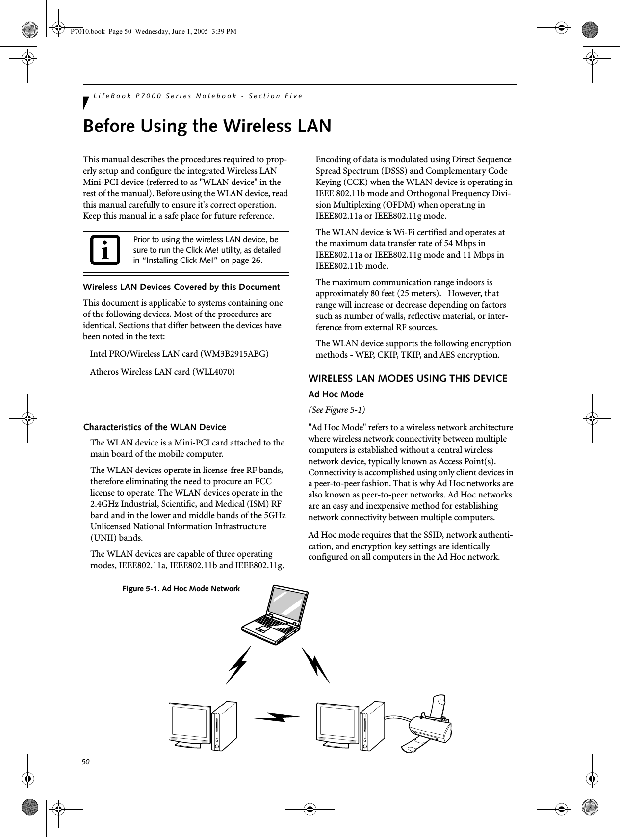 50LifeBook P7000 Series Notebook - Section FiveBefore Using the Wireless LANThis manual describes the procedures required to prop-erly setup and configure the integrated Wireless LAN Mini-PCI device (referred to as &quot;WLAN device&quot; in the rest of the manual). Before using the WLAN device, read this manual carefully to ensure it&apos;s correct operation. Keep this manual in a safe place for future reference.Wireless LAN Devices Covered by this DocumentThis document is applicable to systems containing one of the following devices. Most of the procedures are identical. Sections that differ between the devices have been noted in the text:Intel PRO/Wireless LAN card ( WM3B2915ABG) Atheros Wireless  LAN card (WLL4070)Characteristics of the WLAN DeviceThe WLAN device is a Mini-PCI card attached to the main board of the mobile computer. The WLAN devices operate in license-free RF bands, therefore eliminating the need to procure an FCC license to operate. The WLAN devices operate in the 2.4GHz Industrial, Scientific, and Medical (ISM) RF band and in the lower and middle bands of the 5GHz Unlicensed National Information Infrastructure (UNII) bands. The WLAN devices are capable of three operating modes, IEEE802.11a, IEEE802.11b and IEEE802.11g. Encoding of data is modulated using Direct Sequence Spread Spectrum (DSSS) and Complementary Code Keying (CCK) when the WLAN device is operating in IEEE 802.11b mode and Orthogonal Frequency Divi-sion Multiplexing (OFDM) when operating in IEEE802.11a or IEEE802.11g mode. The WLAN device is Wi-Fi certified and operates at the maximum data transfer rate of 54 Mbps in IEEE802.11a or IEEE802.11g mode and 11 Mbps in IEEE802.11b mode.The maximum communication range indoors is approximately 80 feet (25 meters).   However, that range will increase or decrease depending on factors such as number of walls, reflective material, or inter-ference from external RF sources.The WLAN device supports the following encryption methods - WEP, CKIP, TKIP, and AES encryption.WIRELESS LAN MODES USING THIS DEVICEAd Hoc Mode (See Figure 5-1)&quot;Ad Hoc Mode&quot; refers to a wireless network architecture where wireless network connectivity between multiple computers is established without a central wireless network device, typically known as Access Point(s). Connectivity is accomplished using only client devices in a peer-to-peer fashion. That is why Ad Hoc networks are also known as peer-to-peer networks. Ad Hoc networks are an easy and inexpensive method for establishing network connectivity between multiple computers.Ad Hoc mode requires that the SSID, network authenti-cation, and encryption key settings are identically configured on all computers in the Ad Hoc network. Prior to using the wireless LAN device, be sure to run the Click Me! utility, as detailed in “Installing Click Me!” on page 26.Figure 5-1. Ad Hoc Mode NetworkP7010.book  Page 50  Wednesday, June 1, 2005  3:39 PM