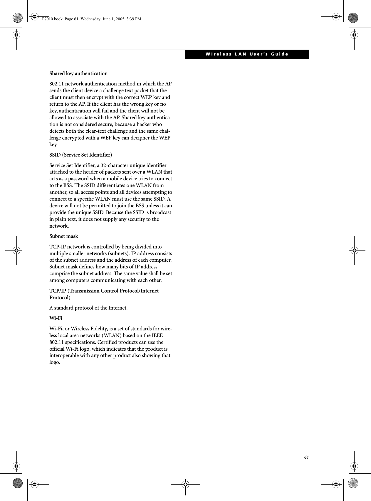 61WIreless LAN User’s Guide Shared key authentication802.11 network authentication method in which the AP sends the client device a challenge text packet that the client must then encrypt with the correct WEP key and return to the AP. If the client has the wrong key or no key, authentication will fail and the client will not be allowed to associate with the AP. Shared key authentica-tion is not considered secure, because a hacker who detects both the clear-text challenge and the same chal-lenge encrypted with a WEP key can decipher the WEP key.SSID (Service Set Identifier)Service Set Identifier, a 32-character unique identifier attached to the header of packets sent over a WLAN that acts as a password when a mobile device tries to connect to the BSS. The SSID differentiates one WLAN from another, so all access points and all devices attempting to connect to a specific WLAN must use the same SSID. A device will not be permitted to join the BSS unless it can provide the unique SSID. Because the SSID is broadcast in plain text, it does not supply any security to the network. Subnet maskTCP-IP network is controlled by being divided into multiple smaller networks (subnets). IP address consists of the subnet address and the address of each computer. Subnet mask defines how many bits of IP address comprise the subnet address. The same value shall be set among computers communicating with each other.TCP/IP (Transmission Control Protocol/Internet Protocol)A standard protocol of the Internet. Wi-Fi Wi-Fi, or Wireless Fidelity, is a set of standards for wire-less local area networks (WLAN) based on the IEEE 802.11 specifications. Certified products can use the official Wi-Fi logo, which indicates that the product is interoperable with any other product also showing that logo.P7010.book  Page 61  Wednesday, June 1, 2005  3:39 PM