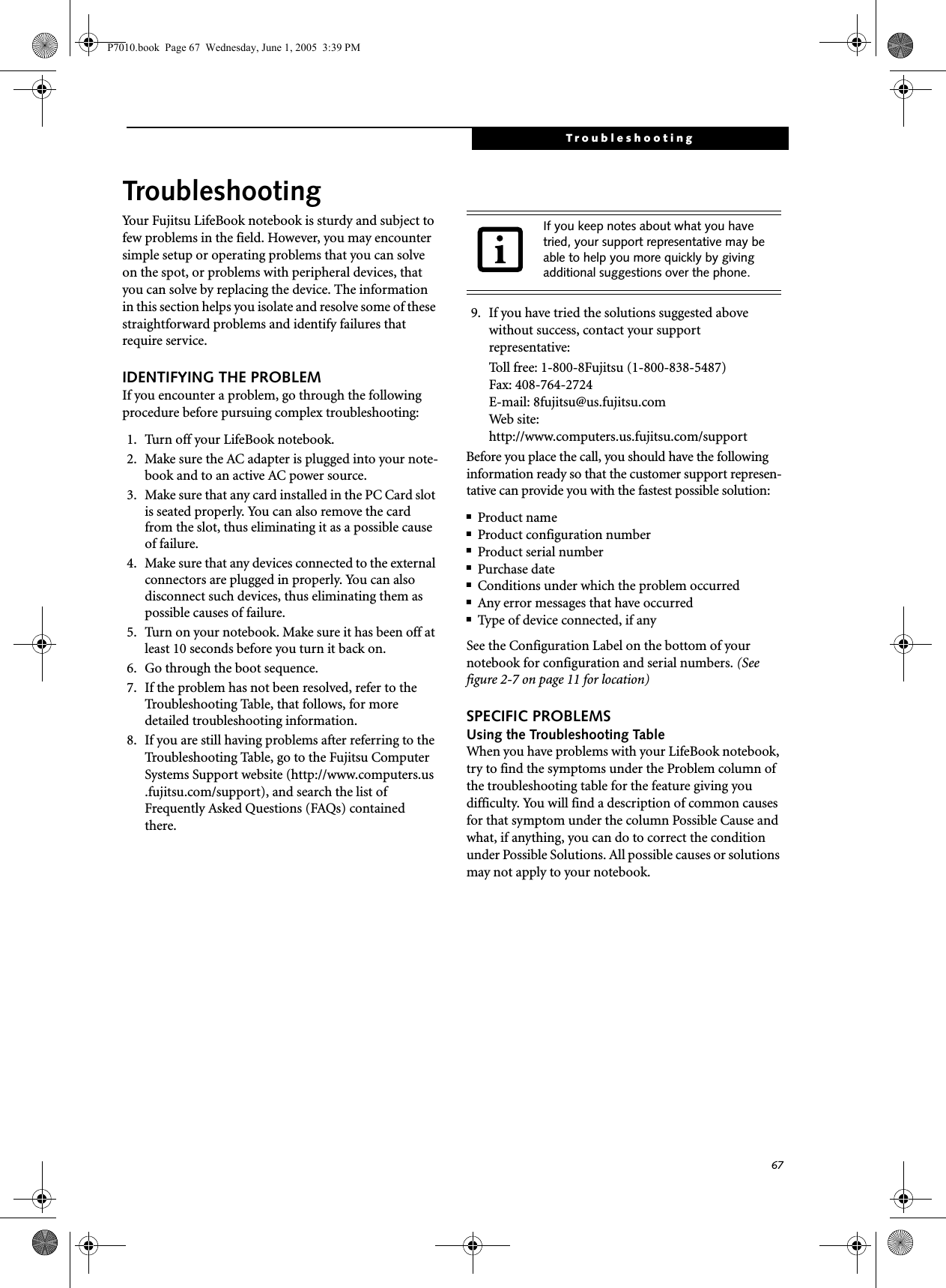 67TroubleshootingTroubleshootingYour Fujitsu LifeBook notebook is sturdy and subject to few problems in the field. However, you may encounter simple setup or operating problems that you can solve on the spot, or problems with peripheral devices, that you can solve by replacing the device. The information in this section helps you isolate and resolve some of these straightforward problems and identify failures that require service.IDENTIFYING THE PROBLEMIf you encounter a problem, go through the following procedure before pursuing complex troubleshooting:1. Turn off your LifeBook notebook.2. Make sure the AC adapter is plugged into your note-book and to an active AC power source.3. Make sure that any card installed in the PC Card slot is seated properly. You can also remove the card from the slot, thus eliminating it as a possible cause of failure.4. Make sure that any devices connected to the external connectors are plugged in properly. You can also disconnect such devices, thus eliminating them as possible causes of failure.5. Turn on your notebook. Make sure it has been off at least 10 seconds before you turn it back on.6. Go through the boot sequence.7. If the problem has not been resolved, refer to the Troubleshooting Table, that follows, for more detailed troubleshooting information. 8. If you are still having problems after referring to the Troubleshooting Table, go to the Fujitsu Computer Systems Support website (http://www.computers.us.fujitsu.com/support), and search the list of Frequently Asked Questions (FAQs) contained there. 9. If you have tried the solutions suggested above without success, contact your support representative: Toll free: 1-800-8Fujitsu (1-800-838-5487) Fax: 408-764-2724 E-mail: 8fujitsu@us.fujitsu.com Web site: http://www.computers.us.fujitsu.com/supportBefore you place the call, you should have the following information ready so that the customer support represen-tative can provide you with the fastest possible solution:■Product name■Product configuration number■Product serial number■Purchase date■Conditions under which the problem occurred■Any error messages that have occurred■Type of device connected, if anySee the Configuration Label on the bottom of yournotebook for configuration and serial numbers. (See figure 2-7 on page 11 for location)SPECIFIC PROBLEMSUsing the Troubleshooting TableWhen you have problems with your LifeBook notebook, try to find the symptoms under the Problem column of the troubleshooting table for the feature giving you difficulty. You will find a description of common causes for that symptom under the column Possible Cause and what, if anything, you can do to correct the condition under Possible Solutions. All possible causes or solutions may not apply to your notebook.If you keep notes about what you have tried, your support representative may be able to help you more quickly by giving additional suggestions over the phone.P7010.book  Page 67  Wednesday, June 1, 2005  3:39 PM