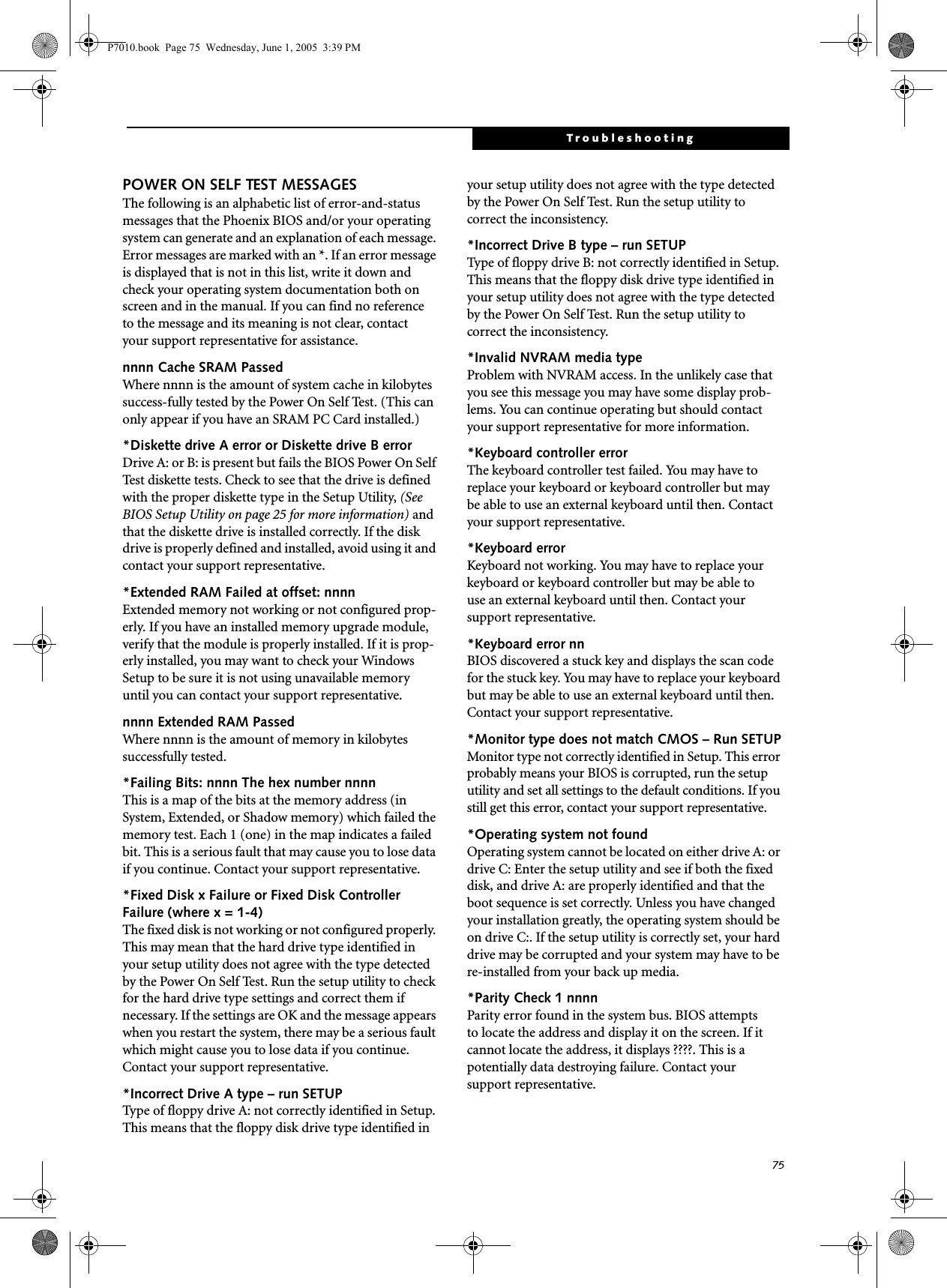 75TroubleshootingPOWER ON SELF TEST MESSAGESThe following is an alphabetic list of error-and-status messages that the Phoenix BIOS and/or your operating system can generate and an explanation of each message. Error messages are marked with an *. If an error message is displayed that is not in this list, write it down and check your operating system documentation both on screen and in the manual. If you can find no reference to the message and its meaning is not clear, contact your support representative for assistance.nnnn Cache SRAM Passed Where nnnn is the amount of system cache in kilobytes success-fully tested by the Power On Self Test. (This can only appear if you have an SRAM PC Card installed.)*Diskette drive A error or Diskette drive B error Drive A: or B: is present but fails the BIOS Power On Self Test diskette tests. Check to see that the drive is defined with the proper diskette type in the Setup Utility, (See BIOS Setup Utility on page 25 for more information) and that the diskette drive is installed correctly. If the disk drive is properly defined and installed, avoid using it and contact your support representative.*Extended RAM Failed at offset: nnnn Extended memory not working or not configured prop-erly. If you have an installed memory upgrade module, verify that the module is properly installed. If it is prop-erly installed, you may want to check your Windows Setup to be sure it is not using unavailable memory until you can contact your support representative.nnnn Extended RAM Passed Where nnnn is the amount of memory in kilobytes successfully tested.*Failing Bits: nnnn The hex number nnnnThis is a map of the bits at the memory address (in System, Extended, or Shadow memory) which failed the memory test. Each 1 (one) in the map indicates a failed bit. This is a serious fault that may cause you to lose data if you continue. Contact your support representative.*Fixed Disk x Failure or Fixed Disk Controller Failure (where x = 1-4) The fixed disk is not working or not configured properly. This may mean that the hard drive type identified in your setup utility does not agree with the type detected by the Power On Self Test. Run the setup utility to check for the hard drive type settings and correct them if necessary. If the settings are OK and the message appears when you restart the system, there may be a serious fault which might cause you to lose data if you continue. Contact your support representative.*Incorrect Drive A type – run SETUP Type of floppy drive A: not correctly identified in Setup. This means that the floppy disk drive type identified in your setup utility does not agree with the type detected by the Power On Self Test. Run the setup utility to correct the inconsistency.*Incorrect Drive B type – run SETUPType of floppy drive B: not correctly identified in Setup. This means that the floppy disk drive type identified in your setup utility does not agree with the type detected by the Power On Self Test. Run the setup utility to correct the inconsistency.*Invalid NVRAM media typeProblem with NVRAM access. In the unlikely case that you see this message you may have some display prob-lems. You can continue operating but should contact your support representative for more information.*Keyboard controller error The keyboard controller test failed. You may have to replace your keyboard or keyboard controller but may be able to use an external keyboard until then. Contact your support representative.*Keyboard error Keyboard not working. You may have to replace your keyboard or keyboard controller but may be able touse an external keyboard until then. Contact your support representative.*Keyboard error nn BIOS discovered a stuck key and displays the scan code for the stuck key. You may have to replace your keyboard but may be able to use an external keyboard until then. Contact your support representative.*Monitor type does not match CMOS – Run SETUPMonitor type not correctly identified in Setup. This error probably means your BIOS is corrupted, run the setup utility and set all settings to the default conditions. If you still get this error, contact your support representative.*Operating system not found Operating system cannot be located on either drive A: or drive C: Enter the setup utility and see if both the fixed disk, and drive A: are properly identified and that the boot sequence is set correctly. Unless you have changed your installation greatly, the operating system should be on drive C:. If the setup utility is correctly set, your hard drive may be corrupted and your system may have to be re-installed from your back up media.*Parity Check 1 nnnn Parity error found in the system bus. BIOS attemptsto locate the address and display it on the screen. If it cannot locate the address, it displays ????. This is apotentially data destroying failure. Contact yoursupport representative.P7010.book  Page 75  Wednesday, June 1, 2005  3:39 PM