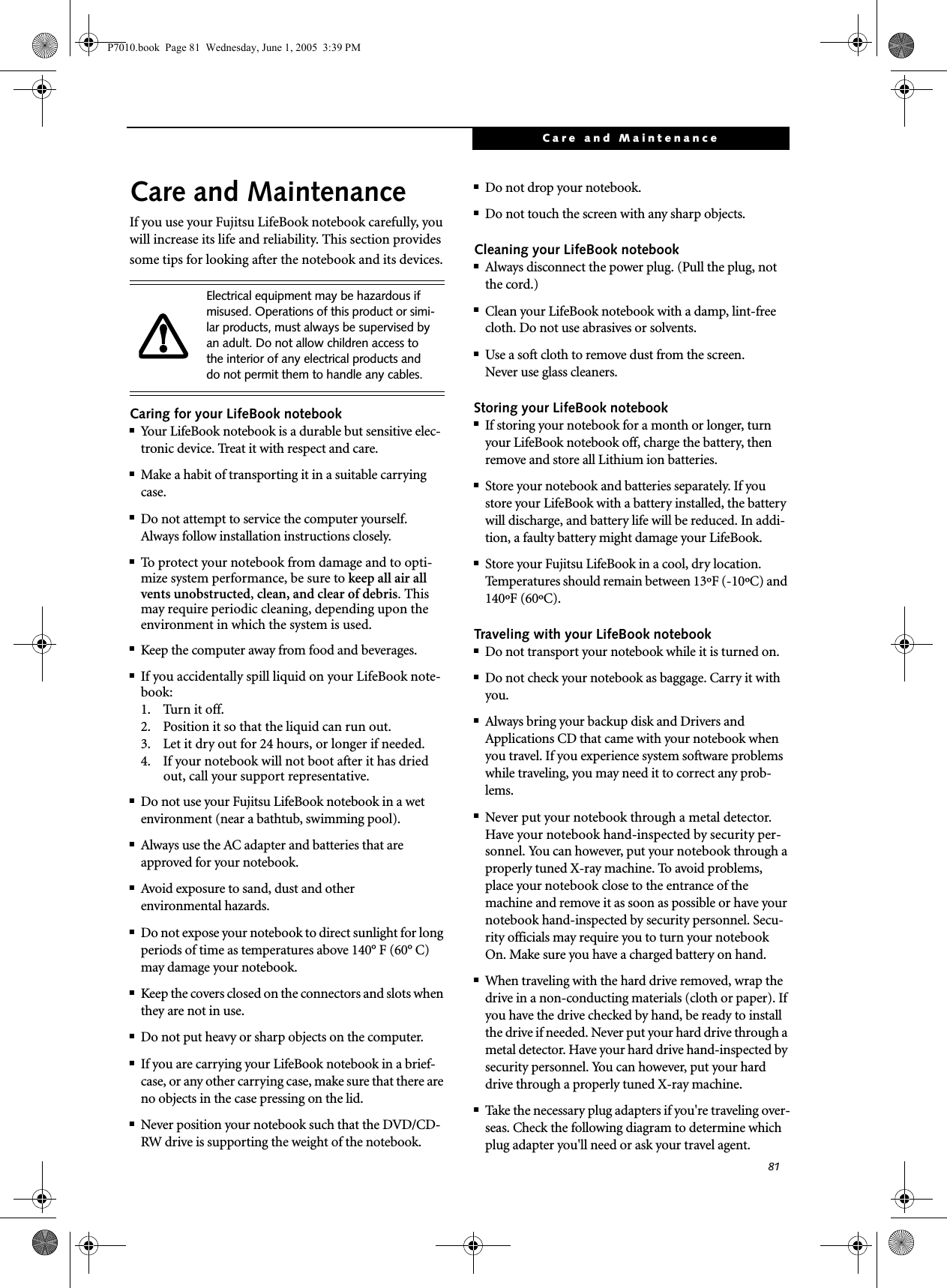 81Care and MaintenanceCare and MaintenanceIf you use your Fujitsu LifeBook notebook carefully, you will increase its life and reliability. This section provides some tips for looking after the notebook and its devices.Caring for your LifeBook notebook■Your LifeBook notebook is a durable but sensitive elec-tronic device. Treat it with respect and care.■Make a habit of transporting it in a suitable carrying case.■Do not attempt to service the computer yourself. Always follow installation instructions closely.■To protect your notebook from damage and to opti-mize system performance, be sure to keep all air all vents unobstructed, clean, and clear of debris. This may require periodic cleaning, depending upon the environment in which the system is used. ■Keep the computer away from food and beverages.■If you accidentally spill liquid on your LifeBook note-book:1. Turn it off.2. Position it so that the liquid can run out.3. Let it dry out for 24 hours, or longer if needed.4. If your notebook will not boot after it has dried out, call your support representative.■Do not use your Fujitsu LifeBook notebook in a wet environment (near a bathtub, swimming pool).■Always use the AC adapter and batteries that are approved for your notebook.■Avoid exposure to sand, dust and otherenvironmental hazards.■Do not expose your notebook to direct sunlight for long periods of time as temperatures above 140° F (60° C) may damage your notebook.■Keep the covers closed on the connectors and slots when they are not in use.■Do not put heavy or sharp objects on the computer.■If you are carrying your LifeBook notebook in a brief-case, or any other carrying case, make sure that there are no objects in the case pressing on the lid.■Never position your notebook such that the DVD/CD-RW drive is supporting the weight of the notebook. ■Do not drop your notebook.■Do not touch the screen with any sharp objects. Cleaning your LifeBook notebook■Always disconnect the power plug. (Pull the plug, not the cord.)■Clean your LifeBook notebook with a damp, lint-free cloth. Do not use abrasives or solvents.■Use a soft cloth to remove dust from the screen.Never use glass cleaners.Storing your LifeBook notebook■If storing your notebook for a month or longer, turn your LifeBook notebook off, charge the battery, then remove and store all Lithium ion batteries.■Store your notebook and batteries separately. If you store your LifeBook with a battery installed, the battery will discharge, and battery life will be reduced. In addi-tion, a faulty battery might damage your LifeBook.■Store your Fujitsu LifeBook in a cool, dry location. Temperatures should remain between 13ºF (-10ºC) and 140ºF (60ºC).Traveling with your LifeBook notebook■Do not transport your notebook while it is turned on. ■Do not check your notebook as baggage. Carry it with you.■Always bring your backup disk and Drivers and Applications CD that came with your notebook when you travel. If you experience system software problems while traveling, you may need it to correct any prob-lems. ■Never put your notebook through a metal detector. Have your notebook hand-inspected by security per-sonnel. You can however, put your notebook through a properly tuned X-ray machine. To avoid problems, place your notebook close to the entrance of the machine and remove it as soon as possible or have your notebook hand-inspected by security personnel. Secu-rity officials may require you to turn your notebook On. Make sure you have a charged battery on hand. ■When traveling with the hard drive removed, wrap the drive in a non-conducting materials (cloth or paper). If you have the drive checked by hand, be ready to install the drive if needed. Never put your hard drive through a metal detector. Have your hard drive hand-inspected by security personnel. You can however, put your hard drive through a properly tuned X-ray machine. ■Take the necessary plug adapters if you&apos;re traveling over-seas. Check the following diagram to determine which plug adapter you&apos;ll need or ask your travel agent.Electrical equipment may be hazardous if misused. Operations of this product or simi-lar products, must always be supervised by an adult. Do not allow children access to the interior of any electrical products and do not permit them to handle any cables.P7010.book  Page 81  Wednesday, June 1, 2005  3:39 PM