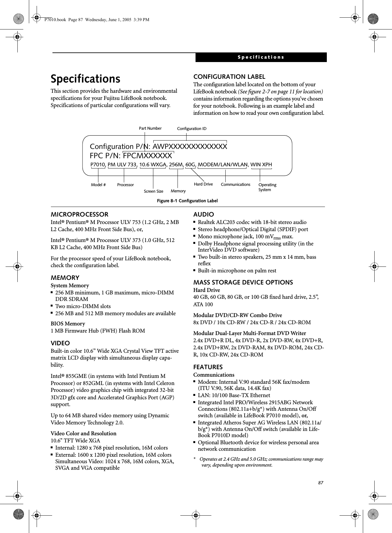 87SpecificationsSpecificationsThis section provides the hardware and environmental specifications for your Fujitsu LifeBook notebook.Specifications of particular configurations will vary.CONFIGURATION LABELThe configuration label located on the bottom of your LifeBook notebook (See figure 2-7 on page 11 for location) contains information regarding the options you’ve chosen for your notebook. Following is an example label and information on how to read your own configuration label.Figure 8-1 Configuration LabelMICROPROCESSORIntel® Pentium® M Processor ULV 753 (1.2 GHz, 2 MB L2 Cache, 400 MHz Front Side Bus), or,Intel® Pentium® M Processor ULV 373 (1.0 GHz, 512 KB L2 Cache, 400 MHz Front Side Bus) For the processor speed of your LifeBook notebook, check the configuration label.MEMORYSystem Memory■256 MB minimum, 1 GB maximum, micro-DIMM DDR SDRAM■Two micro-DIMM slots■256 MB and 512 MB memory modules are availableBIOS Memory1 MB Firmware Hub (FWH) Flash ROMVIDEOBuilt-in color 10.6” Wide XGA Crystal View TFT active matrix LCD display with simultaneous display capa-bility.Intel® 855GME (in systems with Intel Pentium M Processor) or 852GML (in systems with Intel Celeron Processor) video graphics chip with integrated 32-bit 3D/2D gfx core and Accelerated Graphics Port (AGP) support. Up to 64 MB shared video memory using Dynamic Video Memory Technology 2.0.Video Color and Resolution10.6&quot; TFT Wide XGA■Internal: 1280 x 768 pixel resolution, 16M colors■External: 1600 x 1200 pixel resolution, 16M colorsSimultaneous Video: 1024 x 768, 16M colors, XGA, SVGA and VGA compatibleAUDIO■Realtek ALC203 codec with 18-bit stereo audio■Stereo headphone/Optical Digital (SPDIF) port ■Mono microphone jack, 100 mVrms max.■Dolby Headphone signal processing utility (in the InterVideo DVD software)■Two built-in stereo speakers, 25 mm x 14 mm, bass reflex■Built-in microphone on palm restMASS STORAGE DEVICE OPTIONSHard Drive40 GB, 60 GB, 80 GB, or 100 GB fixed hard drive, 2.5”, ATA 100Modular DVD/CD-RW Combo Drive8x DVD / 10x CD-RW / 24x CD-R / 24x CD-ROMModular Dual-Layer Multi-Format DVD Writer2.4x DVD+R DL, 4x DVD-R, 2x DVD-RW, 4x DVD+R, 2.4x DVD+RW, 2x DVD-RAM, 8x DVD-ROM, 24x CD-R, 10x CD-RW, 24x CD-ROMFEATURESCommunications■Modem: Internal V.90 standard 56K fax/modem(ITU V.90, 56K data, 14.4K fax) ■LAN: 10/100 Base-TX Ethernet ■Integrated Intel PRO/Wireless 2915ABG Network Connections (802.11a+b/g*) with Antenna On/Off switch (available in LifeBook P7010 model), or,■Integrated Atheros Super AG Wireless LAN (802.11a/b/g*) with Antenna On/Off switch (available in Life-Book P7010D model)■Optional Bluetooth device for wireless personal area network communication*    Operates at 2.4 GHz and 5.0 GHz; communications range may vary, depending upon environment.P7010, PM ULV 733, 10.6 WXGA, 256M, 60G, MODEM/LAN/WLAN, WIN XPHConfiguration P/N: AWPXXXXXXXXXXXXXFPC P/N: FPCMXXXXXXOperating Hard Drive Configuration IDPart NumberProcessorModel #Screen Size Memory SystemCommunicationsP7010.book  Page 87  Wednesday, June 1, 2005  3:39 PM