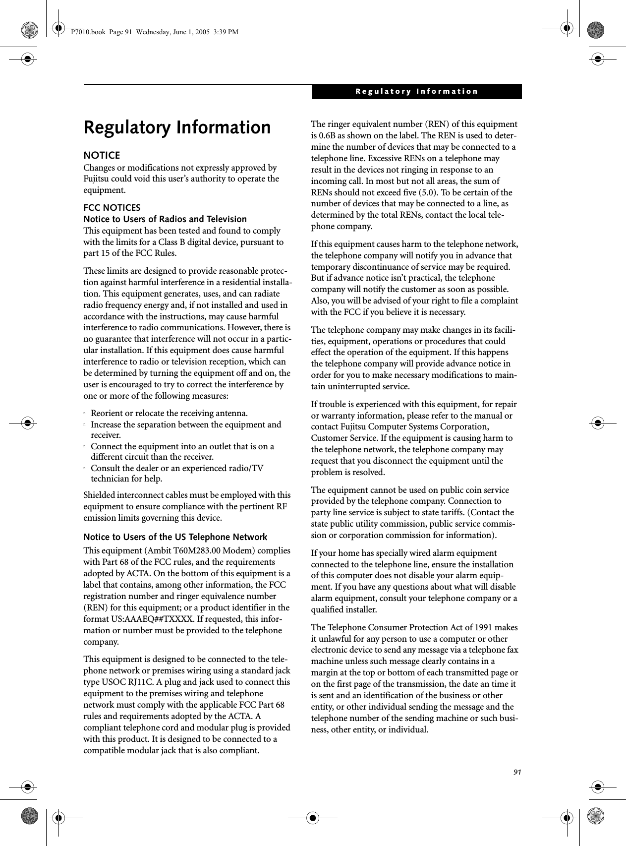 91Regulatory InformationRegulatory InformationNOTICEChanges or modifications not expressly approved by Fujitsu could void this user’s authority to operate the equipment.FCC NOTICESNotice to Users of Radios and TelevisionThis equipment has been tested and found to comply with the limits for a Class B digital device, pursuant to part 15 of the FCC Rules.These limits are designed to provide reasonable protec-tion against harmful interference in a residential installa-tion. This equipment generates, uses, and can radiate radio frequency energy and, if not installed and used in accordance with the instructions, may cause harmful interference to radio communications. However, there is no guarantee that interference will not occur in a partic-ular installation. If this equipment does cause harmful interference to radio or television reception, which can be determined by turning the equipment off and on, the user is encouraged to try to correct the interference by one or more of the following measures:nReorient or relocate the receiving antenna.nIncrease the separation between the equipment and receiver.nConnect the equipment into an outlet that is on a different circuit than the receiver.nConsult the dealer or an experienced radio/TVtechnician for help.Shielded interconnect cables must be employed with this equipment to ensure compliance with the pertinent RF emission limits governing this device. Notice to Users of the US Telephone NetworkThis equipment (Ambit T60M283.00 Modem) complies with Part 68 of the FCC rules, and the requirements adopted by ACTA. On the bottom of this equipment is a label that contains, among other information, the FCC registration number and ringer equivalence number (REN) for this equipment; or a product identifier in the format US:AAAEQ##TXXXX. If requested, this infor-mation or number must be provided to the telephone company.This equipment is designed to be connected to the tele-phone network or premises wiring using a standard jack type USOC RJ11C. A plug and jack used to connect this equipment to the premises wiring and telephone network must comply with the applicable FCC Part 68 rules and requirements adopted by the ACTA. A compliant telephone cord and modular plug is provided with this product. It is designed to be connected to a compatible modular jack that is also compliant.The ringer equivalent number (REN) of this equipment is 0.6B as shown on the label. The REN is used to deter-mine the number of devices that may be connected to a telephone line. Excessive RENs on a telephone may result in the devices not ringing in response to an incoming call. In most but not all areas, the sum of RENs should not exceed five (5.0). To be certain of the number of devices that may be connected to a line, as determined by the total RENs, contact the local tele-phone company. If this equipment causes harm to the telephone network, the telephone company will notify you in advance that temporary discontinuance of service may be required. But if advance notice isn’t practical, the telephone company will notify the customer as soon as possible. Also, you will be advised of your right to file a complaint with the FCC if you believe it is necessary.The telephone company may make changes in its facili-ties, equipment, operations or procedures that could effect the operation of the equipment. If this happens the telephone company will provide advance notice in order for you to make necessary modifications to main-tain uninterrupted service. If trouble is experienced with this equipment, for repair or warranty information, please refer to the manual or contact Fujitsu Computer Systems Corporation, Customer Service. If the equipment is causing harm to the telephone network, the telephone company may request that you disconnect the equipment until the problem is resolved.The equipment cannot be used on public coin service provided by the telephone company. Connection to party line service is subject to state tariffs. (Contact the state public utility commission, public service commis-sion or corporation commission for information). If your home has specially wired alarm equipment connected to the telephone line, ensure the installation of this computer does not disable your alarm equip-ment. If you have any questions about what will disable alarm equipment, consult your telephone company or a qualified installer.The Telephone Consumer Protection Act of 1991 makes it unlawful for any person to use a computer or other electronic device to send any message via a telephone fax machine unless such message clearly contains in a margin at the top or bottom of each transmitted page or on the first page of the transmission, the date an time it is sent and an identification of the business or other entity, or other individual sending the message and the telephone number of the sending machine or such busi-ness, other entity, or individual.P7010.book  Page 91  Wednesday, June 1, 2005  3:39 PM