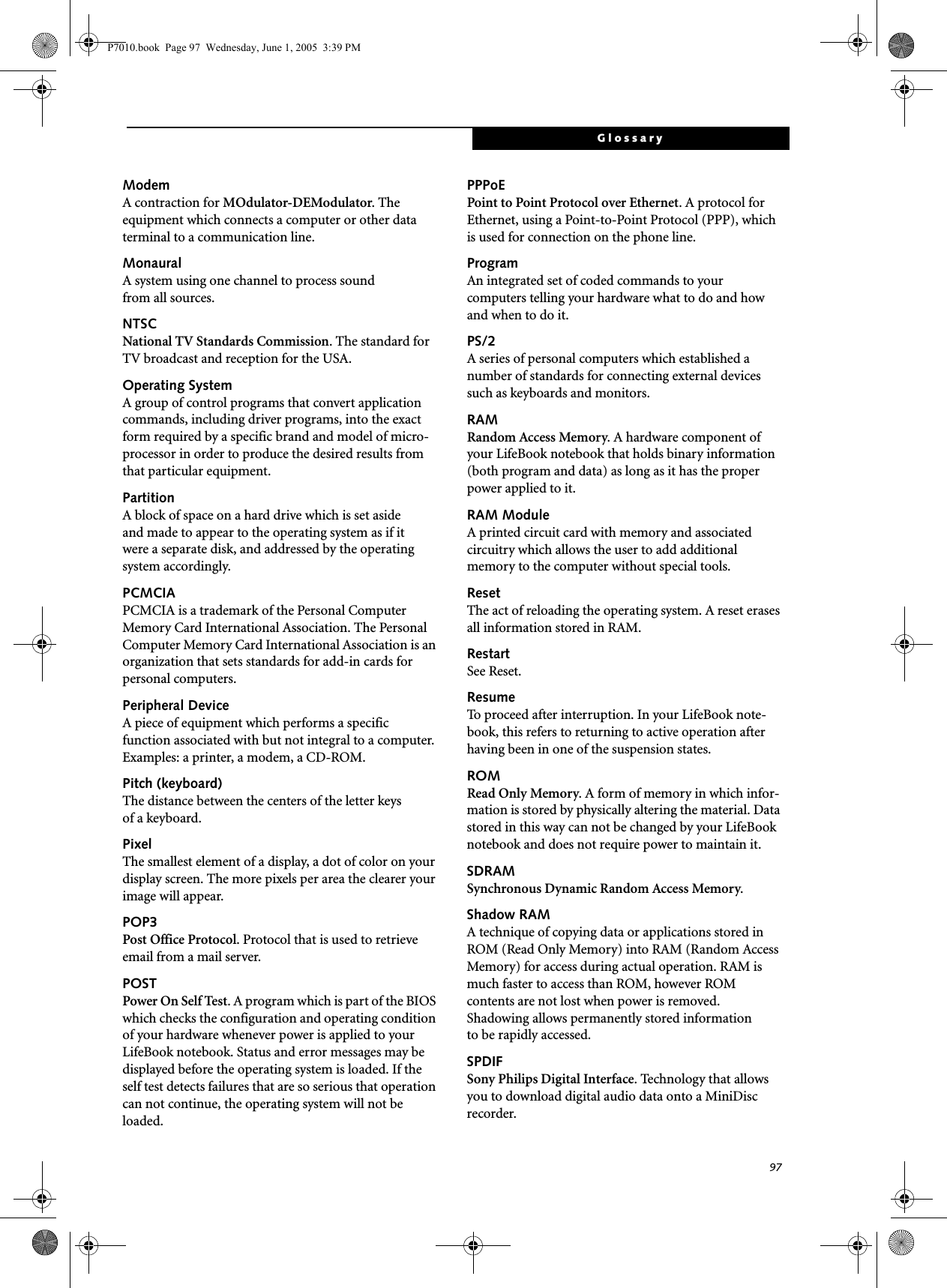 97GlossaryModemA contraction for MOdulator-DEModulator. The equipment which connects a computer or other data terminal to a communication line.MonauralA system using one channel to process sound from all sources.NTSCNational TV Standards Commission. The standard for TV broadcast and reception for the USA.Operating SystemA group of control programs that convert application commands, including driver programs, into the exact form required by a specific brand and model of micro-processor in order to produce the desired results from that particular equipment.PartitionA block of space on a hard drive which is set aside and made to appear to the operating system as if it were a separate disk, and addressed by the operating system accordingly.PCMCIAPCMCIA is a trademark of the Personal Computer Memory Card International Association. The Personal Computer Memory Card International Association is an organization that sets standards for add-in cards for personal computers.Peripheral DeviceA piece of equipment which performs a specific function associated with but not integral to a computer. Examples: a printer, a modem, a CD-ROM.Pitch (keyboard)The distance between the centers of the letter keys of a keyboard.PixelThe smallest element of a display, a dot of color on your display screen. The more pixels per area the clearer your image will appear.POP3Post Office Protocol. Protocol that is used to retrieve email from a mail server.POSTPower On Self Test. A program which is part of the BIOS which checks the configuration and operating condition of your hardware whenever power is applied to your LifeBook notebook. Status and error messages may be displayed before the operating system is loaded. If the self test detects failures that are so serious that operation can not continue, the operating system will not be loaded. PPPoEPoint to Point Protocol over Ethernet. A protocol for Ethernet, using a Point-to-Point Protocol (PPP), which is used for connection on the phone line.ProgramAn integrated set of coded commands to your computers telling your hardware what to do and how and when to do it.PS/2A series of personal computers which established a number of standards for connecting external devices such as keyboards and monitors.RAMRandom Access Memory. A hardware component of your LifeBook notebook that holds binary information (both program and data) as long as it has the proper power applied to it.RAM ModuleA printed circuit card with memory and associated circuitry which allows the user to add additional memory to the computer without special tools.ResetThe act of reloading the operating system. A reset erases all information stored in RAM.RestartSee Reset.ResumeTo proceed after interruption. In your LifeBook note-book, this refers to returning to active operation after having been in one of the suspension states.ROMRead Only Memory. A form of memory in which infor-mation is stored by physically altering the material. Data stored in this way can not be changed by your LifeBook notebook and does not require power to maintain it.SDRAMSynchronous Dynamic Random Access Memory.Shadow RAMA technique of copying data or applications stored in ROM (Read Only Memory) into RAM (Random Access Memory) for access during actual operation. RAM is much faster to access than ROM, however ROM contents are not lost when power is removed. Shadowing allows permanently stored information to be rapidly accessed.SPDIFSony Philips Digital Interface. Technology that allows you to download digital audio data onto a MiniDisc recorder. P7010.book  Page 97  Wednesday, June 1, 2005  3:39 PM