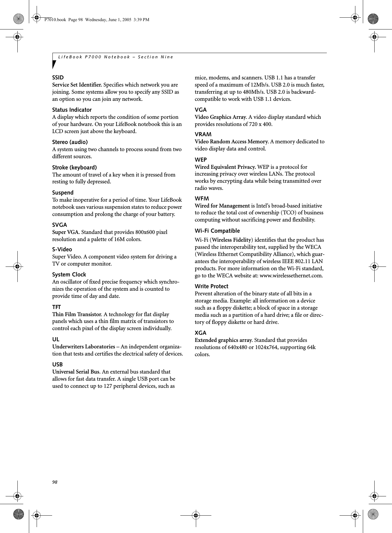 98LifeBook P7000 Notebook – Section NineSSIDService Set Identifier. Specifies which network you are joining. Some systems allow you to specify any SSID as an option so you can join any network.Status IndicatorA display which reports the condition of some portion of your hardware. On your LifeBook notebook this is an LCD screen just above the keyboard.Stereo (audio)A system using two channels to process sound from two different sources.Stroke (keyboard)The amount of travel of a key when it is pressed from resting to fully depressed.SuspendTo make inoperative for a period of time. Your LifeBook notebook uses various suspension states to reduce power consumption and prolong the charge of your battery.SVGASuper VGA. Standard that provides 800x600 pixel resolution and a palette of 16M colors.S-VideoSuper Video. A component video system for driving a TV or computer monitor.System ClockAn oscillator of fixed precise frequency which synchro-nizes the operation of the system and is counted to provide time of day and date.TFTThin Film Transistor. A technology for flat display panels which uses a thin film matrix of transistors to control each pixel of the display screen individually.ULUnderwriters Laboratories – An independent organiza-tion that tests and certifies the electrical safety of devices.USBUniversal Serial Bus. An external bus standard that allows for fast data transfer. A single USB port can be used to connect up to 127 peripheral devices, such as mice, modems, and scanners. USB 1.1 has a transfer speed of a maximum of 12Mb/s. USB 2.0 is much faster, transferring at up to 480Mb/s. USB 2.0 is backward-compatible to work with USB 1.1 devices.VGAVideo Graphics Array. A video display standard which provides resolutions of 720 x 400.VRAMVideo Random Access Memory. A memory dedicated to video display data and control.WEPWired Equivalent Privacy. WEP is a protocol for increasing privacy over wireless LANs. The protocol works by encrypting data while being transmitted over radio waves.WFMWired for Management is Intel’s broad-based initiative to reduce the total cost of ownership (TCO) of business computing without sacrificing power and flexibility.Wi-Fi CompatibleWi-Fi (Wireless Fidelity) identifies that the product has passed the interoperability test, supplied by the WECA (Wireless Ethernet Compatibility Alliance), which guar-antees the interoperability of wireless IEEE 802.11 LAN products. For more information on the Wi-Fi standard, go to the WECA website at: www.wirelessethernet.com.Write ProtectPrevent alteration of the binary state of all bits in a storage media. Example: all information on a device such as a floppy diskette; a block of space in a storage media such as a partition of a hard drive; a file or direc-tory of floppy diskette or hard drive.XGAExtended graphics array. Standard that provides resolutions of 640x480 or 1024x764, supporting 64k colors.P7010.book  Page 98  Wednesday, June 1, 2005  3:39 PM