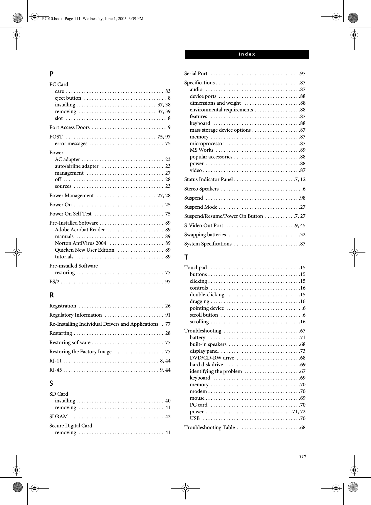 111IndexPPC Cardcare  . . . . . . . . . . . . . . . . . . . . . . . . . . . . . . . . . . . . . .  83eject button  . . . . . . . . . . . . . . . . . . . . . . . . . . . . . . . .  8installing . . . . . . . . . . . . . . . . . . . . . . . . . . . . . . .  37, 38removing  . . . . . . . . . . . . . . . . . . . . . . . . . . . . . .  37, 39slot   . . . . . . . . . . . . . . . . . . . . . . . . . . . . . . . . . . . . . . .  8Port Access Doors  . . . . . . . . . . . . . . . . . . . . . . . . . . . . .  9POST   . . . . . . . . . . . . . . . . . . . . . . . . . . . . . . . . . . .  75, 97error messages  . . . . . . . . . . . . . . . . . . . . . . . . . . . . .  75PowerAC adapter . . . . . . . . . . . . . . . . . . . . . . . . . . . . . . . .  23auto/airline adapter   . . . . . . . . . . . . . . . . . . . . . . . .  23management   . . . . . . . . . . . . . . . . . . . . . . . . . . . . . .  27off  . . . . . . . . . . . . . . . . . . . . . . . . . . . . . . . . . . . . . . .  28sources  . . . . . . . . . . . . . . . . . . . . . . . . . . . . . . . . . . .  23Power Management   . . . . . . . . . . . . . . . . . . . . . . . 27, 28Power On  . . . . . . . . . . . . . . . . . . . . . . . . . . . . . . . . . . .  25Power On Self Test  . . . . . . . . . . . . . . . . . . . . . . . . . . .  75Pre-Installed Software . . . . . . . . . . . . . . . . . . . . . . . . .  89Adobe Acrobat Reader  . . . . . . . . . . . . . . . . . . . . . .  89manuals  . . . . . . . . . . . . . . . . . . . . . . . . . . . . . . . . . .  89Norton AntiVirus 2004   . . . . . . . . . . . . . . . . . . . . .  89Quicken New User Edition   . . . . . . . . . . . . . . . . . .  89tutorials  . . . . . . . . . . . . . . . . . . . . . . . . . . . . . . . . . .  89Pre-installed Softwarerestoring . . . . . . . . . . . . . . . . . . . . . . . . . . . . . . . . . .  77PS/2 . . . . . . . . . . . . . . . . . . . . . . . . . . . . . . . . . . . . . . . .  97RRegistration  . . . . . . . . . . . . . . . . . . . . . . . . . . . . . . . . .  26Regulatory Information  . . . . . . . . . . . . . . . . . . . . . . .  91Re-Installing Individual Drivers and Applications   .  77Restarting  . . . . . . . . . . . . . . . . . . . . . . . . . . . . . . . . . . .  28Restoring software . . . . . . . . . . . . . . . . . . . . . . . . . . . .  77Restoring the Factory Image   . . . . . . . . . . . . . . . . . . .  77RJ-11 . . . . . . . . . . . . . . . . . . . . . . . . . . . . . . . . . . . . .  8, 44RJ-45 . . . . . . . . . . . . . . . . . . . . . . . . . . . . . . . . . . . . .  9, 44SSD Cardinstalling . . . . . . . . . . . . . . . . . . . . . . . . . . . . . . . . . .  40removing  . . . . . . . . . . . . . . . . . . . . . . . . . . . . . . . . .  41SDRAM   . . . . . . . . . . . . . . . . . . . . . . . . . . . . . . . . . . . .  42Secure Digital Cardremoving  . . . . . . . . . . . . . . . . . . . . . . . . . . . . . . . . .  41Serial Port   . . . . . . . . . . . . . . . . . . . . . . . . . . . . . . . . . . .97Specifications . . . . . . . . . . . . . . . . . . . . . . . . . . . . . . . . .87audio   . . . . . . . . . . . . . . . . . . . . . . . . . . . . . . . . . . . . .87device ports  . . . . . . . . . . . . . . . . . . . . . . . . . . . . . . . .88dimensions and weight   . . . . . . . . . . . . . . . . . . . . . .88environmental requirements . . . . . . . . . . . . . . . . . .88features   . . . . . . . . . . . . . . . . . . . . . . . . . . . . . . . . . . .87keyboard  . . . . . . . . . . . . . . . . . . . . . . . . . . . . . . . . . .88mass storage device options . . . . . . . . . . . . . . . . . . .87memory  . . . . . . . . . . . . . . . . . . . . . . . . . . . . . . . . . . .87microprocessor  . . . . . . . . . . . . . . . . . . . . . . . . . . . . .87MS Works  . . . . . . . . . . . . . . . . . . . . . . . . . . . . . . . . .89popular accessories . . . . . . . . . . . . . . . . . . . . . . . . . .88power  . . . . . . . . . . . . . . . . . . . . . . . . . . . . . . . . . . . . .88video . . . . . . . . . . . . . . . . . . . . . . . . . . . . . . . . . . . . . .87Status Indicator Panel . . . . . . . . . . . . . . . . . . . . . . . .7, 12Stereo Speakers  . . . . . . . . . . . . . . . . . . . . . . . . . . . . . . . .6Suspend  . . . . . . . . . . . . . . . . . . . . . . . . . . . . . . . . . . . . .98Suspend Mode . . . . . . . . . . . . . . . . . . . . . . . . . . . . . . . .27Suspend/Resume/Power On Button  . . . . . . . . . . . .7, 27S-Video Out Port   . . . . . . . . . . . . . . . . . . . . . . . . . . .9, 45Swapping batteries  . . . . . . . . . . . . . . . . . . . . . . . . . . . .32System Specifications  . . . . . . . . . . . . . . . . . . . . . . . . . .87TTouchpad . . . . . . . . . . . . . . . . . . . . . . . . . . . . . . . . . . . .15buttons . . . . . . . . . . . . . . . . . . . . . . . . . . . . . . . . . . . .15clicking . . . . . . . . . . . . . . . . . . . . . . . . . . . . . . . . . . . .15controls  . . . . . . . . . . . . . . . . . . . . . . . . . . . . . . . . . . .16double-clicking  . . . . . . . . . . . . . . . . . . . . . . . . . . . . .15dragging . . . . . . . . . . . . . . . . . . . . . . . . . . . . . . . . . . .16pointing device  . . . . . . . . . . . . . . . . . . . . . . . . . . . . . .6scroll button  . . . . . . . . . . . . . . . . . . . . . . . . . . . . . . . .6scrolling  . . . . . . . . . . . . . . . . . . . . . . . . . . . . . . . . . . .16Troubleshooting  . . . . . . . . . . . . . . . . . . . . . . . . . . . . . .67battery  . . . . . . . . . . . . . . . . . . . . . . . . . . . . . . . . . . . .71built-in speakers  . . . . . . . . . . . . . . . . . . . . . . . . . . . .68display panel  . . . . . . . . . . . . . . . . . . . . . . . . . . . . . . .73DVD/CD-RW drive  . . . . . . . . . . . . . . . . . . . . . . . . .68hard disk drive   . . . . . . . . . . . . . . . . . . . . . . . . . . . . .69identifying the problem  . . . . . . . . . . . . . . . . . . . . . .67keyboard  . . . . . . . . . . . . . . . . . . . . . . . . . . . . . . . . . .69memory  . . . . . . . . . . . . . . . . . . . . . . . . . . . . . . . . . . .70modem . . . . . . . . . . . . . . . . . . . . . . . . . . . . . . . . . . . .70mouse . . . . . . . . . . . . . . . . . . . . . . . . . . . . . . . . . . . . .69PC card   . . . . . . . . . . . . . . . . . . . . . . . . . . . . . . . . . . .70power  . . . . . . . . . . . . . . . . . . . . . . . . . . . . . . . . . .71, 72USB   . . . . . . . . . . . . . . . . . . . . . . . . . . . . . . . . . . . . . .70Troubleshooting Table  . . . . . . . . . . . . . . . . . . . . . . . . .68P7010.book  Page 111  Wednesday, June 1, 2005  3:39 PM