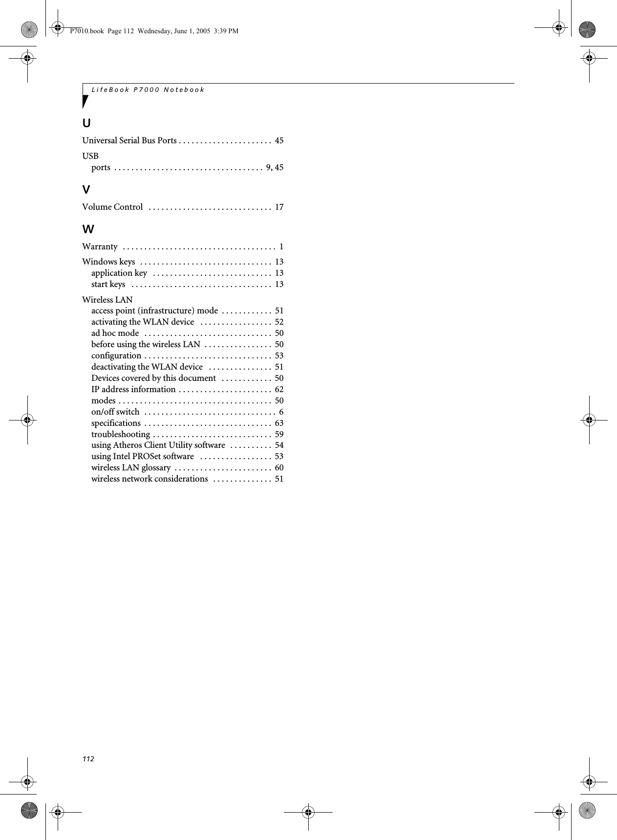 112LifeBook P7000 NotebookUUniversal Serial Bus Ports . . . . . . . . . . . . . . . . . . . . . .  45USBports  . . . . . . . . . . . . . . . . . . . . . . . . . . . . . . . . . . .  9, 45VVolume Control   . . . . . . . . . . . . . . . . . . . . . . . . . . . . .  17WWarranty   . . . . . . . . . . . . . . . . . . . . . . . . . . . . . . . . . . . .  1Windows keys  . . . . . . . . . . . . . . . . . . . . . . . . . . . . . . .  13application key   . . . . . . . . . . . . . . . . . . . . . . . . . . . .  13start keys   . . . . . . . . . . . . . . . . . . . . . . . . . . . . . . . . .  13Wireless LANaccess point (infrastructure) mode  . . . . . . . . . . . .  51activating the WLAN device   . . . . . . . . . . . . . . . . .  52ad hoc mode   . . . . . . . . . . . . . . . . . . . . . . . . . . . . . .  50before using the wireless LAN  . . . . . . . . . . . . . . . .  50configuration . . . . . . . . . . . . . . . . . . . . . . . . . . . . . .  53deactivating the WLAN device   . . . . . . . . . . . . . . .  51Devices covered by this document   . . . . . . . . . . . .  50IP address information . . . . . . . . . . . . . . . . . . . . . .  62modes . . . . . . . . . . . . . . . . . . . . . . . . . . . . . . . . . . . .  50on/off switch  . . . . . . . . . . . . . . . . . . . . . . . . . . . . . . .  6specifications  . . . . . . . . . . . . . . . . . . . . . . . . . . . . . .  63troubleshooting . . . . . . . . . . . . . . . . . . . . . . . . . . . .  59using Atheros Client Utility software  . . . . . . . . . .  54using Intel PROSet software   . . . . . . . . . . . . . . . . .  53wireless LAN glossary  . . . . . . . . . . . . . . . . . . . . . . .  60wireless network considerations  . . . . . . . . . . . . . .  51P7010.book  Page 112  Wednesday, June 1, 2005  3:39 PM