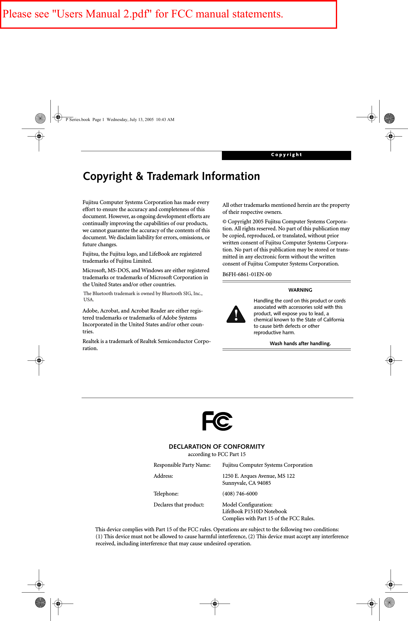 CopyrightCopyright &amp; Trademark InformationFujitsu Computer Systems Corporation has made every effort to ensure the accuracy and completeness of this document. However, as ongoing development efforts are continually improving the capabilities of our products, we cannot guarantee the accuracy of the contents of this document. We disclaim liability for errors, omissions, or future changes.Fujitsu, the Fujitsu logo, and LifeBook are registered trademarks of Fujitsu Limited.Microsoft, MS-DOS, and Windows are either registered trademarks or trademarks of Microsoft Corporation in the United States and/or other countries.Adobe, Acrobat, and Acrobat Reader are either regis-tered trademarks or trademarks of Adobe Systems Incorporated in the United States and/or other coun-tries.Realtek is a trademark of Realtek Semiconductor Corpo-ration.  All other trademarks mentioned herein are the property of their respective owners.© Copyright 2005 Fujitsu Computer Systems Corpora-tion. All rights reserved. No part of this publication may be copied, reproduced, or translated, without prior written consent of Fujitsu Computer Systems Corpora-tion. No part of this publication may be stored or trans-mitted in any electronic form without the written consent of Fujitsu Computer Systems Corporation.B6FH-6861-01EN-00WARNINGHandling the cord on this product or cords associated with accessories sold with this product, will expose you to lead, a chemical known to the State of California to cause birth defects or other reproductive harm. Wash hands after handling.DECLARATION OF CONFORMITYaccording to FCC Part 15Responsible Party Name: Fujitsu Computer Systems CorporationAddress:  1250 E. Arques Avenue, MS 122Sunnyvale, CA 94085Telephone: (408) 746-6000Declares that product: Model Configuration:LifeBook P1510D Notebook Complies with Part 15 of the FCC Rules.This device complies with Part 15 of the FCC rules. Operations are subject to the following two conditions:(1) This device must not be allowed to cause harmful interference, (2) This device must accept any interference received, including interference that may cause undesired operation.P Series.book  Page 1  Wednesday, July 13, 2005  10:43 AMThe Bluetooth trademark is owned by Bluetooth SIG, Inc.,USA.Please see &quot;Users Manual 2.pdf&quot; for FCC manual statements.