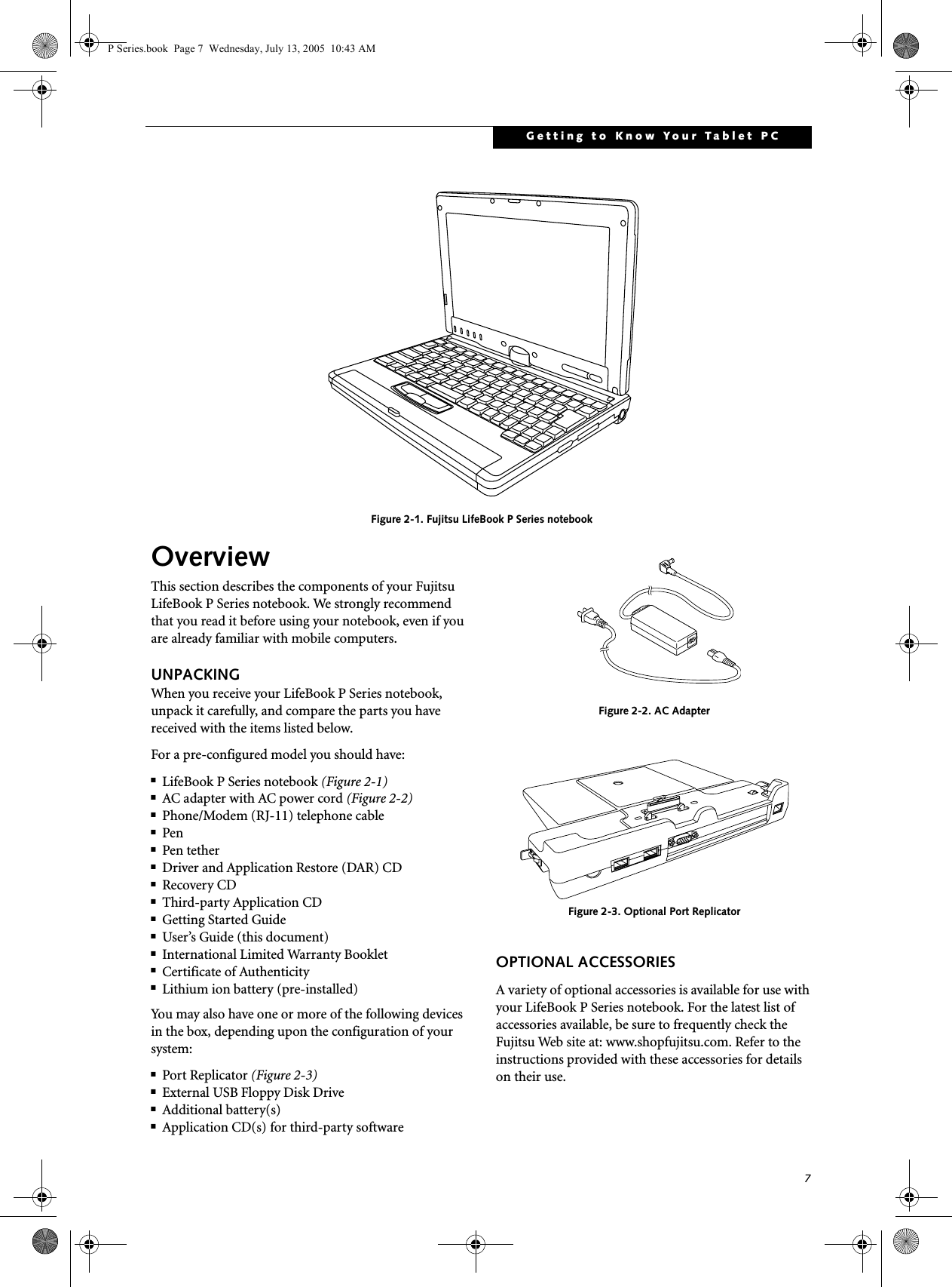 7Getting to Know Your Tablet PC Figure 2-1. Fujitsu LifeBook P Series notebook OverviewThis section describes the components of your Fujitsu LifeBook P Series notebook. We strongly recommend that you read it before using your notebook, even if you are already familiar with mobile computers.UNPACKINGWhen you receive your LifeBook P Series notebook, unpack it carefully, and compare the parts you have received with the items listed below.For a pre-configured model you should have:■LifeBook P Series notebook (Figure 2-1)■AC adapter with AC power cord (Figure 2-2)■Phone/Modem (RJ-11) telephone cable■Pen■Pen tether■Driver and Application Restore (DAR) CD■Recovery CD■Third-party Application CD■Getting Started Guide■User’s Guide (this document)■International Limited Warranty Booklet■Certificate of Authenticity■Lithium ion battery (pre-installed)You may also have one or more of the following devices in the box, depending upon the configuration of your system:■Port Replicator (Figure 2-3)■External USB Floppy Disk Drive■Additional battery(s)■Application CD(s) for third-party software Figure 2-2. AC AdapterFigure 2-3. Optional Port ReplicatorOPTIONAL ACCESSORIESA variety of optional accessories is available for use with your LifeBook P Series notebook. For the latest list of accessories available, be sure to frequently check the Fujitsu Web site at: www.shopfujitsu.com. Refer to the instructions provided with these accessories for details on their use.P Series.book  Page 7  Wednesday, July 13, 2005  10:43 AM