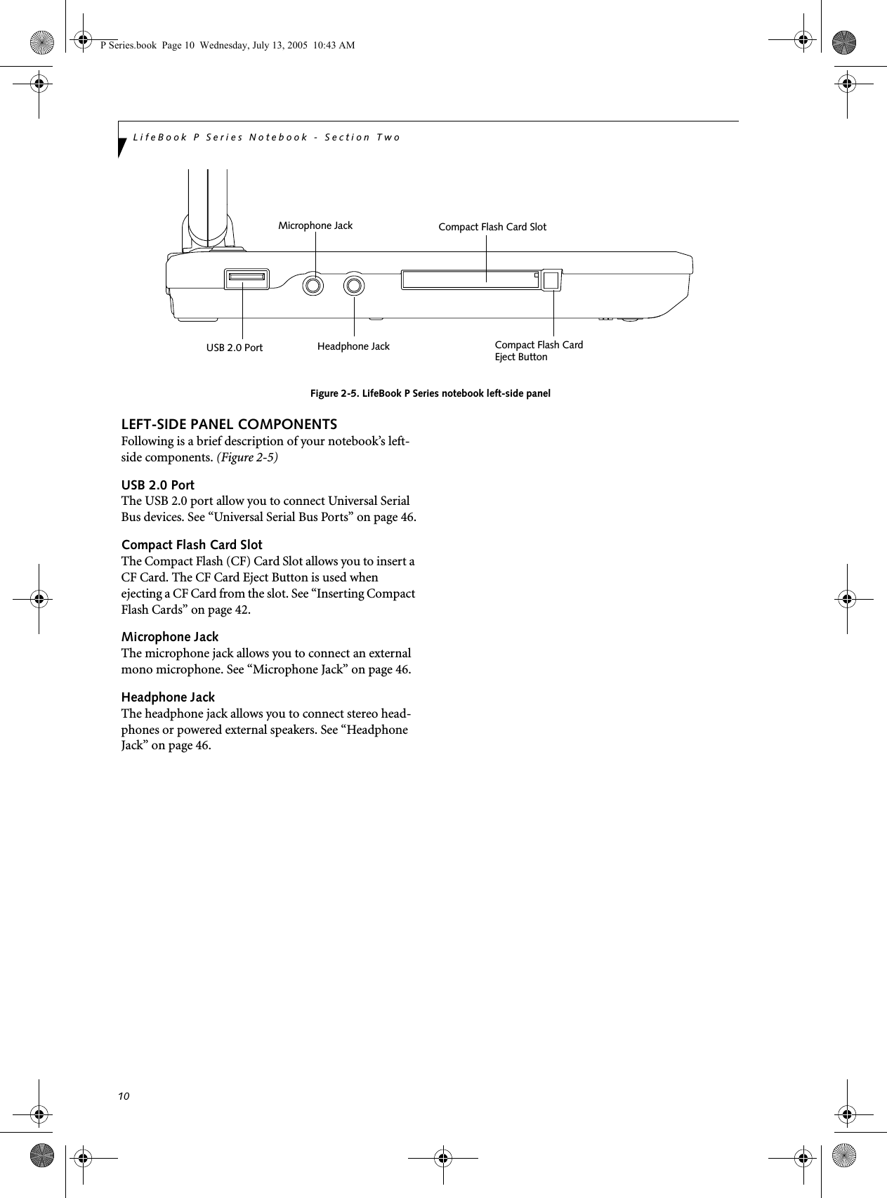 10LifeBook P Series Notebook - Section Two Figure 2-5. LifeBook P Series notebook left-side panelLEFT-SIDE PANEL COMPONENTSFollowing is a brief description of your notebook’s left-side components. (Figure 2-5)USB 2.0 PortThe USB 2.0 port allow you to connect Universal Serial Bus devices. See “Universal Serial Bus Ports” on page 46.Compact Flash Card SlotThe Compact Flash (CF) Card Slot allows you to insert a CF Card. The CF Card Eject Button is used when ejecting a CF Card from the slot. See “Inserting Compact Flash Cards” on page 42.Microphone JackThe microphone jack allows you to connect an external mono microphone. See “Microphone Jack” on page 46.Headphone JackThe headphone jack allows you to connect stereo head-phones or powered external speakers. See “Headphone Jack” on page 46.Compact Flash Card SlotUSB 2.0 Port Compact Flash CardEject ButtonHeadphone JackMicrophone JackP Series.book  Page 10  Wednesday, July 13, 2005  10:43 AM