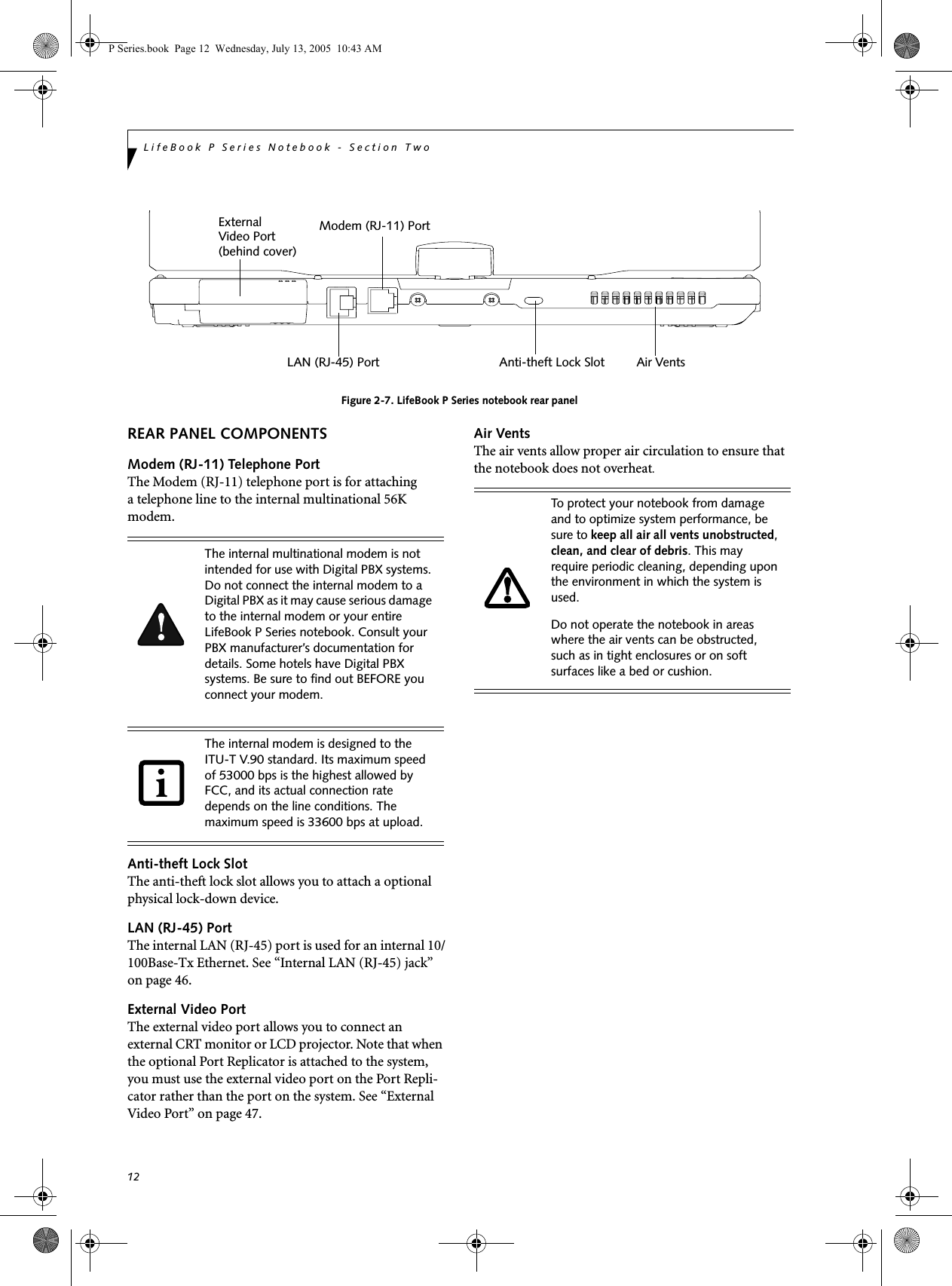 12LifeBook P Series Notebook - Section Two Figure 2-7. LifeBook P Series notebook rear panelREAR PANEL COMPONENTSModem (RJ-11) Telephone PortThe Modem (RJ-11) telephone port is for attachinga telephone line to the internal multinational 56K modem. Anti-theft Lock SlotThe anti-theft lock slot allows you to attach a optional physical lock-down device.LAN (RJ-45) PortThe internal LAN (RJ-45) port is used for an internal 10/100Base-Tx Ethernet. See “Internal LAN (RJ-45) jack” on page 46.External Video PortThe external video port allows you to connect an external CRT monitor or LCD projector. Note that when the optional Port Replicator is attached to the system, you must use the external video port on the Port Repli-cator rather than the port on the system. See “External Video Port” on page 47.Air VentsThe air vents allow proper air circulation to ensure that the notebook does not overheat.External LAN (RJ-45) PortModem (RJ-11) PortVideo PortAir VentsAnti-theft Lock Slot(behind cover)The internal multinational modem is not intended for use with Digital PBX systems. Do not connect the internal modem to a Digital PBX as it may cause serious damage to the internal modem or your entire LifeBook P Series notebook. Consult your PBX manufacturer’s documentation for details. Some hotels have Digital PBX systems. Be sure to find out BEFORE you connect your modem.The internal modem is designed to the ITU-T V.90 standard. Its maximum speed of 53000 bps is the highest allowed by FCC, and its actual connection rate depends on the line conditions. The maximum speed is 33600 bps at upload. To protect your notebook from damage and to optimize system performance, be sure to keep all air all vents unobstructed, clean, and clear of debris. This may require periodic cleaning, depending upon the environment in which the system is used. Do not operate the notebook in areas where the air vents can be obstructed, such as in tight enclosures or on soft surfaces like a bed or cushion.P Series.book  Page 12  Wednesday, July 13, 2005  10:43 AM