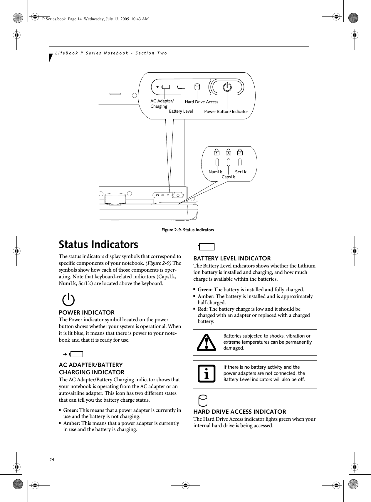 14LifeBook P Series Notebook - Section Two Figure 2-9. Status IndicatorsStatus IndicatorsThe status indicators display symbols that correspond to specific components of your notebook. (Figure 2-9) The symbols show how each of those components is oper-ating. Note that keyboard-related indicators (CapsLk, NumLk, ScrLk) are located above the keyboard.POWER INDICATORThe Power indicator symbol located on the power button shows whether your system is operational. When it is lit blue, it means that there is power to your note-book and that it is ready for use. AC ADAPTER/BATTERY CHARGING INDICATORThe AC Adapter/Battery Charging indicator shows that your notebook is operating from the AC adapter or an auto/airline adapter. This icon has two different states that can tell you the battery charge status.■Green: This means that a power adapter is currently in use and the battery is not charging.■Amber: This means that a power adapter is currently in use and the battery is charging.BATTERY LEVEL INDICATORThe Battery Level indicators shows whether the Lithium ion battery is installed and charging, and how much charge is available within the batteries. ■Green: The battery is installed and fully charged.■Amber: The battery is installed and is approximately half charged.■Red: The battery charge is low and it should be charged with an adapter or replaced with a charged battery.HARD DRIVE ACCESS INDICATORThe Hard Drive Access indicator lights green when your internal hard drive is being accessed.Battery LevelHard Drive AccessNumLkScrLkCapsLkPower Button/AC Adapter/IndicatorChargingBatteries subjected to shocks, vibration or extreme temperatures can be permanently damaged.If there is no battery activity and the power adapters are not connected, the Battery Level indicators will also be off.P Series.book  Page 14  Wednesday, July 13, 2005  10:43 AM