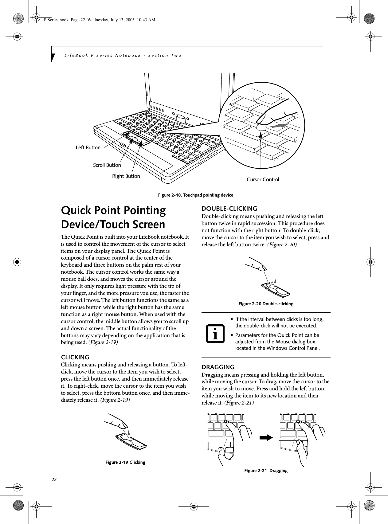 22LifeBook P Series Notebook - Section TwoFigure 2-18. Touchpad pointing deviceQuick Point Pointing Device/Touch ScreenThe Quick Point is built into your LifeBook notebook. It is used to control the movement of the cursor to select items on your display panel. The Quick Point is composed of a cursor control at the center of the keyboard and three buttons on the palm rest of your notebook. The cursor control works the same way a mouse ball does, and moves the cursor around the display. It only requires light pressure with the tip of your finger, and the more pressure you use, the faster the cursor will move. The left button functions the same as a left mouse button while the right button has the same function as a right mouse button. When used with the cursor control, the middle button allows you to scroll up and down a screen. The actual functionality of the buttons may vary depending on the application that is being used. (Figure 2-19)CLICKINGClicking means pushing and releasing a button. To left-click, move the cursor to the item you wish to select, press the left button once, and then immediately release it. To right-click, move the cursor to the item you wish to select, press the bottom button once, and then imme-diately release it. (Figure 2-19)Figure 2-19 ClickingDOUBLE-CLICKINGDouble-clicking means pushing and releasing the left button twice in rapid succession. This procedure does not function with the right button. To double-click, move the cursor to the item you wish to select, press and release the left button twice. (Figure 2-20)Figure 2-20 Double-clickingDRAGGINGDragging means pressing and holding the left button, while moving the cursor. To drag, move the cursor to the item you wish to move. Press and hold the left button while moving the item to its new location and then release it. (Figure 2-21)Figure 2-21  DraggingLeft ButtonRight ButtonScroll ButtonCursor Control■If the interval between clicks is too long, the double-click will not be executed.■Parameters for the Quick Point can be adjusted from the Mouse dialog box located in the Windows Control Panel.P Series.book  Page 22  Wednesday, July 13, 2005  10:43 AM