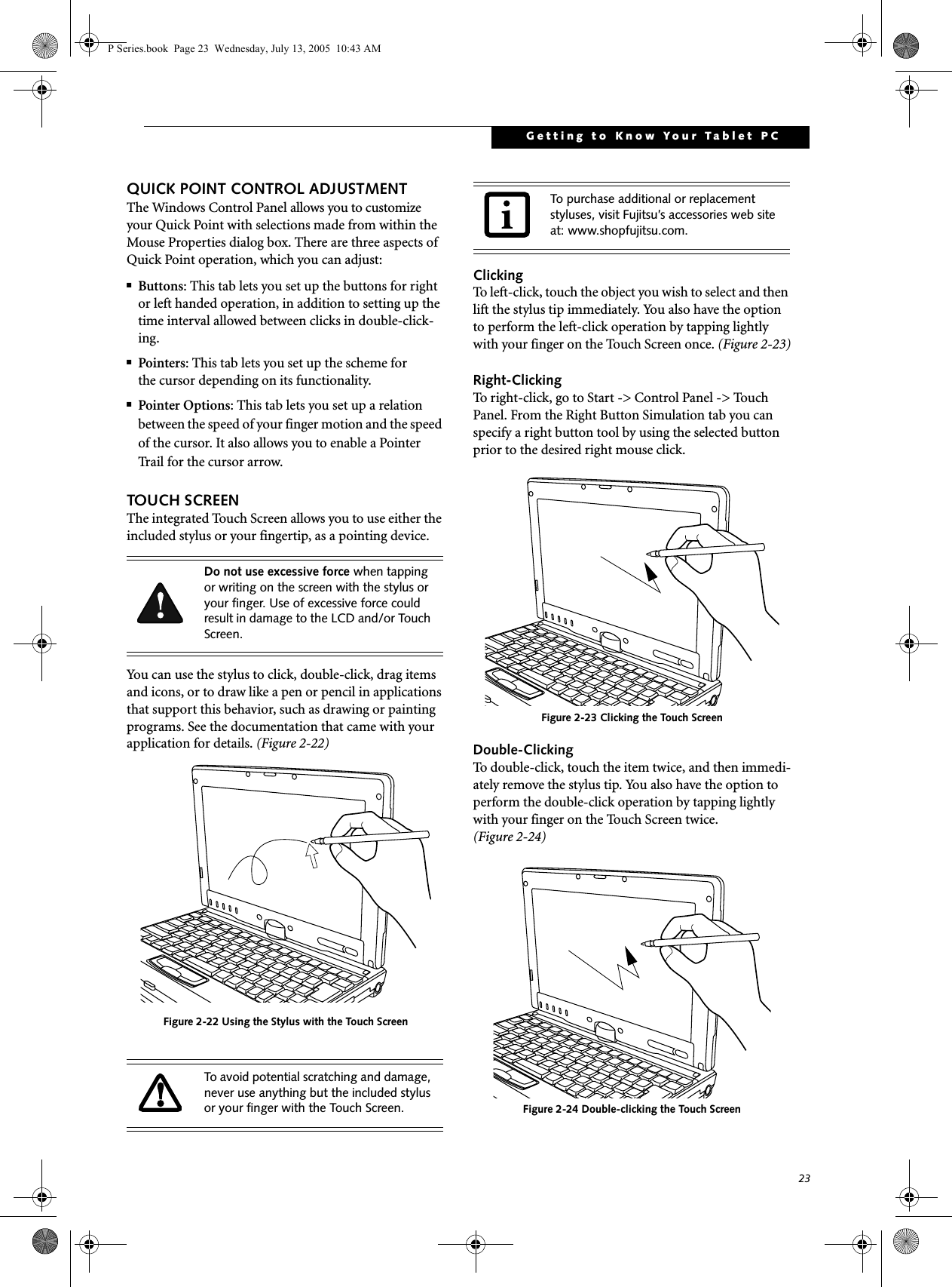 23Getting to Know Your Tablet PCQUICK POINT CONTROL ADJUSTMENTThe Windows Control Panel allows you to customize your Quick Point with selections made from within the Mouse Properties dialog box. There are three aspects of Quick Point operation, which you can adjust:■Buttons: This tab lets you set up the buttons for right or left handed operation, in addition to setting up the time interval allowed between clicks in double-click-ing.■Pointers: This tab lets you set up the scheme forthe cursor depending on its functionality.■Pointer Options: This tab lets you set up a relation between the speed of your finger motion and the speed of the cursor. It also allows you to enable a Pointer Trail for the cursor arrow.TOUCH SCREENThe integrated Touch Screen allows you to use either the included stylus or your fingertip, as a pointing device. You can use the stylus to click, double-click, drag items and icons, or to draw like a pen or pencil in applications that support this behavior, such as drawing or painting programs. See the documentation that came with your application for details. (Figure 2-22)Figure 2-22 Using the Stylus with the Touch ScreenClickingTo left-click, touch the object you wish to select and then lift the stylus tip immediately. You also have the option to perform the left-click operation by tapping lightly with your finger on the Touch Screen once. (Figure 2-23)Right-ClickingTo right-click, go to Start -&gt; Control Panel -&gt; Touch Panel. From the Right Button Simulation tab you can specify a right button tool by using the selected button prior to the desired right mouse click.Figure 2-23 Clicking the Touch ScreenDouble-ClickingTo double-click, touch the item twice, and then immedi-ately remove the stylus tip. You also have the option to perform the double-click operation by tapping lightly with your finger on the Touch Screen twice. (Figure 2-24)Figure 2-24 Double-clicking the Touch ScreenDo not use excessive force when tapping or writing on the screen with the stylus or your finger. Use of excessive force could result in damage to the LCD and/or Touch Screen.To avoid potential scratching and damage, never use anything but the included stylus or your finger with the Touch Screen.To purchase additional or replacement styluses, visit Fujitsu’s accessories web site at: www.shopfujitsu.com.P Series.book  Page 23  Wednesday, July 13, 2005  10:43 AM