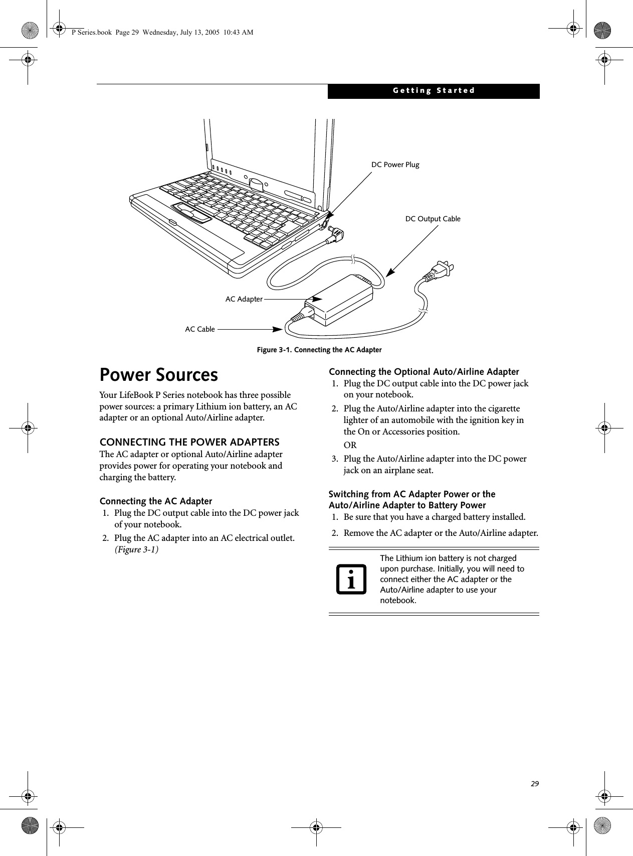 29Getting StartedFigure 3-1. Connecting the AC AdapterPower SourcesYour LifeBook P Series notebook has three possible power sources: a primary Lithium ion battery, an AC adapter or an optional Auto/Airline adapter.CONNECTING THE POWER ADAPTERSThe AC adapter or optional Auto/Airline adapter provides power for operating your notebook and charging the battery. Connecting the AC Adapter1. Plug the DC output cable into the DC power jackof your notebook.2. Plug the AC adapter into an AC electrical outlet. (Figure 3-1)Connecting the Optional Auto/Airline Adapter1. Plug the DC output cable into the DC power jackon your notebook.2. Plug the Auto/Airline adapter into the cigarette lighter of an automobile with the ignition key inthe On or Accessories position.OR3. Plug the Auto/Airline adapter into the DC power jack on an airplane seat.Switching from AC Adapter Power or theAuto/Airline Adapter to Battery Power1. Be sure that you have a charged battery installed.2. Remove the AC adapter or the Auto/Airline adapter.DC Power PlugDC Output CableAC AdapterAC CableThe Lithium ion battery is not charged upon purchase. Initially, you will need to connect either the AC adapter or the Auto/Airline adapter to use your notebook.P Series.book  Page 29  Wednesday, July 13, 2005  10:43 AM