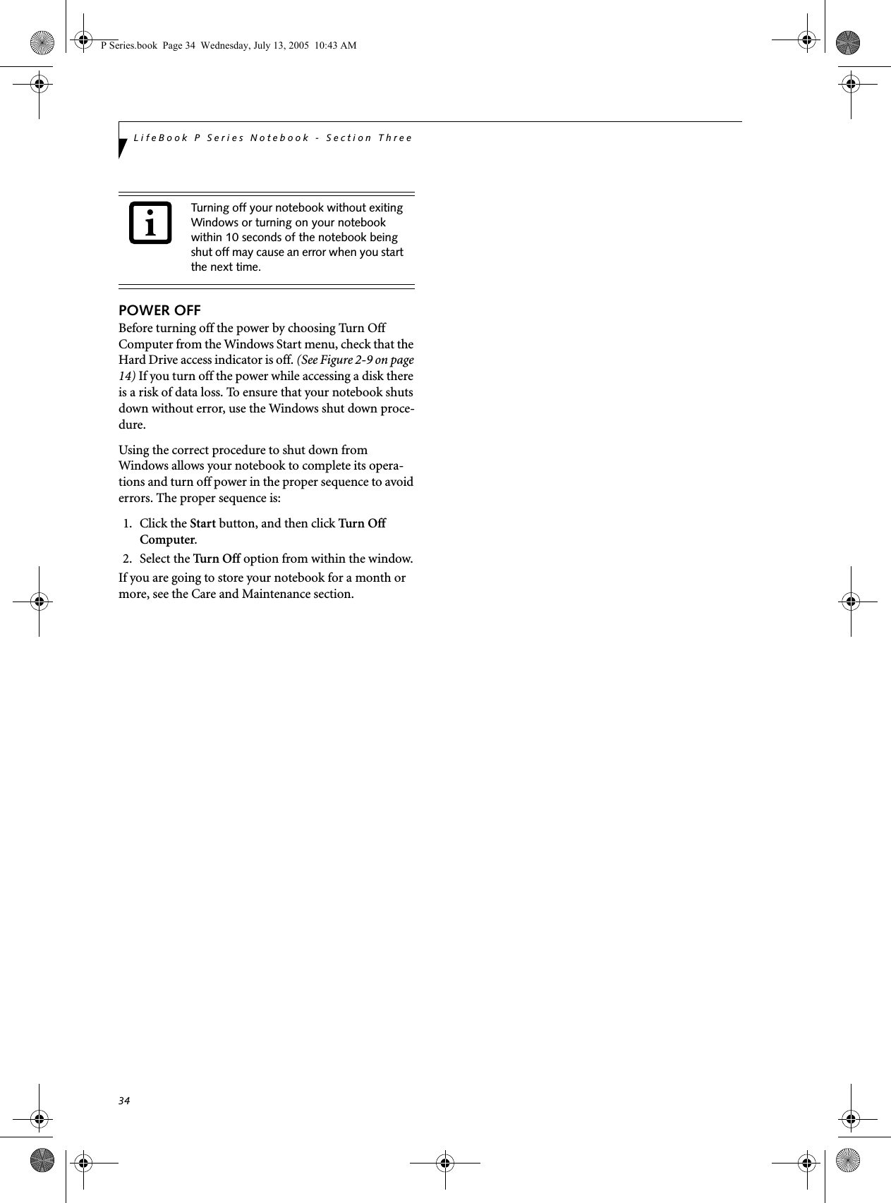 34LifeBook P Series Notebook - Section ThreePOWER OFFBefore turning off the power by choosing Turn Off Computer from the Windows Start menu, check that the Hard Drive access indicator is off. (See Figure 2-9 on page 14) If you turn off the power while accessing a disk there is a risk of data loss. To ensure that your notebook shuts down without error, use the Windows shut down proce-dure.Using the correct procedure to shut down from Windows allows your notebook to complete its opera-tions and turn off power in the proper sequence to avoid errors. The proper sequence is:1. Click the Start button, and then click Turn Off Computer.2. Select the Turn Off option from within the window.If you are going to store your notebook for a month or more, see the Care and Maintenance section. Turning off your notebook without exiting Windows or turning on your notebook within 10 seconds of the notebook being shut off may cause an error when you start the next time. P Series.book  Page 34  Wednesday, July 13, 2005  10:43 AM