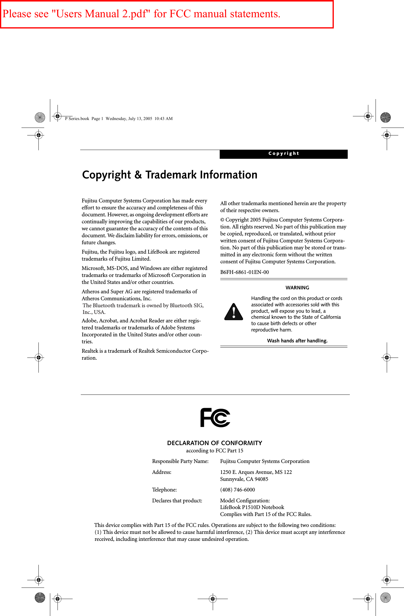 CopyrightCopyright &amp; Trademark InformationFujitsu Computer Systems Corporation has made every effort to ensure the accuracy and completeness of this document. However, as ongoing development efforts are continually improving the capabilities of our products, we cannot guarantee the accuracy of the contents of this document. We disclaim liability for errors, omissions, or future changes.Fujitsu, the Fujitsu logo, and LifeBook are registered trademarks of Fujitsu Limited.Microsoft, MS-DOS, and Windows are either registered trademarks or trademarks of Microsoft Corporation in the United States and/or other countries.Atheros and Super AG are registered trademarks of Atheros Communications, Inc.Adobe, Acrobat, and Acrobat Reader are either regis-tered trademarks or trademarks of Adobe Systems Incorporated in the United States and/or other coun-tries.Realtek is a trademark of Realtek Semiconductor Corpo-ration.  All other trademarks mentioned herein are the property of their respective owners.© Copyright 2005 Fujitsu Computer Systems Corpora-tion. All rights reserved. No part of this publication may be copied, reproduced, or translated, without prior written consent of Fujitsu Computer Systems Corpora-tion. No part of this publication may be stored or trans-mitted in any electronic form without the written consent of Fujitsu Computer Systems Corporation.B6FH-6861-01EN-00WARNINGHandling the cord on this product or cords associated with accessories sold with this product, will expose you to lead, a chemical known to the State of California to cause birth defects or other reproductive harm. Wash hands after handling.DECLARATION OF CONFORMITYaccording to FCC Part 15Responsible Party Name: Fujitsu Computer Systems CorporationAddress:  1250 E. Arques Avenue, MS 122Sunnyvale, CA 94085Telephone: (408) 746-6000Declares that product: Model Configuration:LifeBook P1510D Notebook Complies with Part 15 of the FCC Rules.This device complies with Part 15 of the FCC rules. Operations are subject to the following two conditions:(1) This device must not be allowed to cause harmful interference, (2) This device must accept any interference received, including interference that may cause undesired operation.P Series.book  Page 1  Wednesday, July 13, 2005  10:43 AMThe Bluetooth trademark is owned by Bluetooth SIG, Inc., USA.Please see &quot;Users Manual 2.pdf&quot; for FCC manual statements.