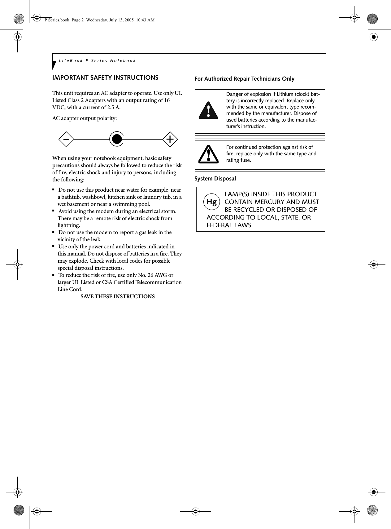 LifeBook P Series NotebookIMPORTANT SAFETY INSTRUCTIONS This unit requires an AC adapter to operate. Use only UL Listed Class 2 Adapters with an output rating of 16 VDC, with a current of 2.5 A.AC adapter output polarity:When using your notebook equipment, basic safety precautions should always be followed to reduce the risk of fire, electric shock and injury to persons, including the following:■Do not use this product near water for example, near a bathtub, washbowl, kitchen sink or laundry tub, in a wet basement or near a swimming pool.■Avoid using the modem during an electrical storm. There may be a remote risk of electric shock from lightning.■Do not use the modem to report a gas leak in the vicinity of the leak.■Use only the power cord and batteries indicated in this manual. Do not dispose of batteries in a fire. They may explode. Check with local codes for possible special disposal instructions.■To reduce the risk of fire, use only No. 26 AWG or larger UL Listed or CSA Certified Telecommunication Line Cord.SAVE THESE INSTRUCTIONSFor Authorized Repair Technicians OnlySystem Disposal+Danger of explosion if Lithium (clock) bat-tery is incorrectly replaced. Replace only with the same or equivalent type recom-mended by the manufacturer. Dispose of used batteries according to the manufac-turer’s instruction.For continued protection against risk of fire, replace only with the same type and rating fuse.Hg          LAMP(S) INSIDE THIS PRODUCT            CONTAIN MERCURY AND MUST          BE RECYCLED OR DISPOSED OF ACCORDING TO LOCAL, STATE, ORFEDERAL LAWS.P Series.book  Page 2  Wednesday, July 13, 2005  10:43 AM