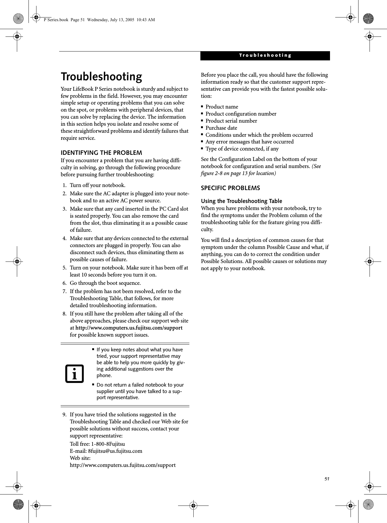 51TroubleshootingTroubleshootingYour LifeBook P Series notebook is sturdy and subject to few problems in the field. However, you may encounter simple setup or operating problems that you can solve on the spot, or problems with peripheral devices, that you can solve by replacing the device. The information in this section helps you isolate and resolve some of these straightforward problems and identify failures that require service.IDENTIFYING THE PROBLEMIf you encounter a problem that you are having diffi-culty in solving, go through the following procedure before pursuing further troubleshooting:1. Turn off your notebook.2. Make sure the AC adapter is plugged into your note-book and to an active AC power source.3. Make sure that any card inserted in the PC Card slot is seated properly. You can also remove the card from the slot, thus eliminating it as a possible cause of failure.4. Make sure that any devices connected to the external connectors are plugged in properly. You can also disconnect such devices, thus eliminating them as possible causes of failure.5. Turn on your notebook. Make sure it has been off at least 10 seconds before you turn it on.6. Go through the boot sequence.7. If the problem has not been resolved, refer to the Troubleshooting Table, that follows, for more detailed troubleshooting information.8. If you still have the problem after taking all of the above approaches, please check our support web site at http://www.computers.us.fujitsu.com/support for possible known support issues. 9. If you have tried the solutions suggested in the Troubleshooting Table and checked our Web site for possible solutions without success, contact your support representative: Toll free: 1-800-8Fujitsu E-mail: 8fujitsu@us.fujitsu.comWeb site: http://www.computers.us.fujitsu.com/supportBefore you place the call, you should have the following information ready so that the customer support repre-sentative can provide you with the fastest possible solu-tion:■Product name■Product configuration number■Product serial number■Purchase date■Conditions under which the problem occurred■Any error messages that have occurred■Type of device connected, if anySee the Configuration Label on the bottom of yournotebook for configuration and serial numbers. (See figure 2-8 on page 13 for location)SPECIFIC PROBLEMSUsing the Troubleshooting TableWhen you have problems with your notebook, try to find the symptoms under the Problem column of the troubleshooting table for the feature giving you diffi-culty. You will find a description of common causes for that symptom under the column Possible Cause and what, if anything, you can do to correct the condition under Possible Solutions. All possible causes or solutions may not apply to your notebook.■If you keep notes about what you have tried, your support representative may be able to help you more quickly by giv-ing additional suggestions over the phone.■Do not return a failed notebook to your supplier until you have talked to a sup-port representative.P Series.book  Page 51  Wednesday, July 13, 2005  10:43 AM