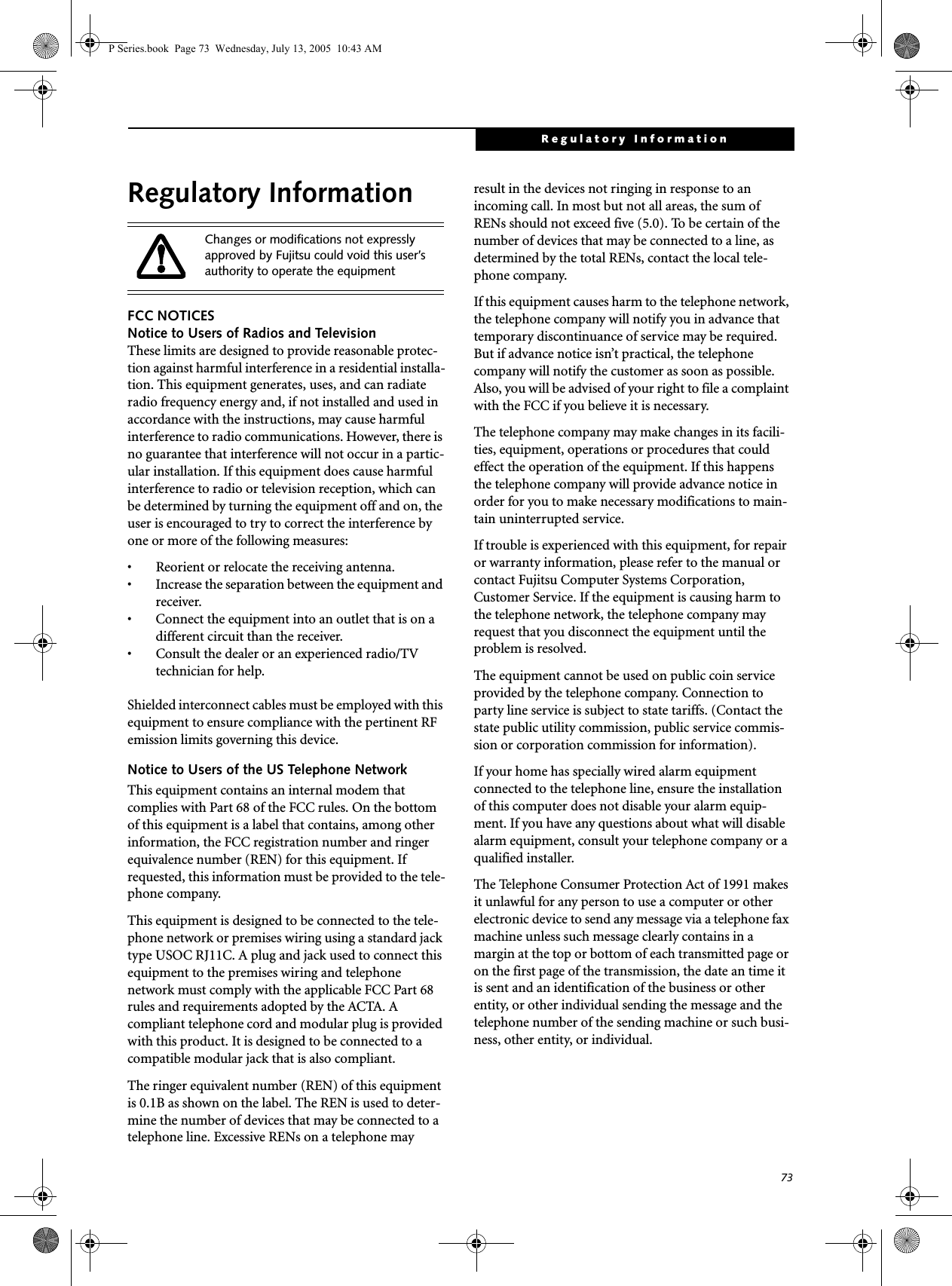 73Regulatory InformationRegulatory InformationFCC NOTICESNotice to Users of Radios and TelevisionThese limits are designed to provide reasonable protec-tion against harmful interference in a residential installa-tion. This equipment generates, uses, and can radiate radio frequency energy and, if not installed and used in accordance with the instructions, may cause harmful interference to radio communications. However, there is no guarantee that interference will not occur in a partic-ular installation. If this equipment does cause harmful interference to radio or television reception, which can be determined by turning the equipment off and on, the user is encouraged to try to correct the interference by one or more of the following measures:• Reorient or relocate the receiving antenna.• Increase the separation between the equipment and receiver.• Connect the equipment into an outlet that is on a different circuit than the receiver.• Consult the dealer or an experienced radio/TVtechnician for help.Shielded interconnect cables must be employed with this equipment to ensure compliance with the pertinent RF emission limits governing this device. Notice to Users of the US Telephone NetworkThis equipment contains an internal modem that complies with Part 68 of the FCC rules. On the bottom of this equipment is a label that contains, among other information, the FCC registration number and ringer equivalence number (REN) for this equipment. If requested, this information must be provided to the tele-phone company.This equipment is designed to be connected to the tele-phone network or premises wiring using a standard jack type USOC RJ11C. A plug and jack used to connect this equipment to the premises wiring and telephone network must comply with the applicable FCC Part 68 rules and requirements adopted by the ACTA. A compliant telephone cord and modular plug is provided with this product. It is designed to be connected to a compatible modular jack that is also compliant.The ringer equivalent number (REN) of this equipment is 0.1B as shown on the label. The REN is used to deter-mine the number of devices that may be connected to a telephone line. Excessive RENs on a telephone may result in the devices not ringing in response to an incoming call. In most but not all areas, the sum of RENs should not exceed five (5.0). To be certain of the number of devices that may be connected to a line, as determined by the total RENs, contact the local tele-phone company. If this equipment causes harm to the telephone network, the telephone company will notify you in advance that temporary discontinuance of service may be required. But if advance notice isn’t practical, the telephone company will notify the customer as soon as possible. Also, you will be advised of your right to file a complaint with the FCC if you believe it is necessary.The telephone company may make changes in its facili-ties, equipment, operations or procedures that could effect the operation of the equipment. If this happens the telephone company will provide advance notice in order for you to make necessary modifications to main-tain uninterrupted service. If trouble is experienced with this equipment, for repair or warranty information, please refer to the manual or contact Fujitsu Computer Systems Corporation, Customer Service. If the equipment is causing harm to the telephone network, the telephone company may request that you disconnect the equipment until the problem is resolved.The equipment cannot be used on public coin service provided by the telephone company. Connection to party line service is subject to state tariffs. (Contact the state public utility commission, public service commis-sion or corporation commission for information). If your home has specially wired alarm equipment connected to the telephone line, ensure the installation of this computer does not disable your alarm equip-ment. If you have any questions about what will disable alarm equipment, consult your telephone company or a qualified installer.The Telephone Consumer Protection Act of 1991 makes it unlawful for any person to use a computer or other electronic device to send any message via a telephone fax machine unless such message clearly contains in a margin at the top or bottom of each transmitted page or on the first page of the transmission, the date an time it is sent and an identification of the business or other entity, or other individual sending the message and the telephone number of the sending machine or such busi-ness, other entity, or individual.Changes or modifications not expressly approved by Fujitsu could void this user’s authority to operate the equipmentP Series.book  Page 73  Wednesday, July 13, 2005  10:43 AM