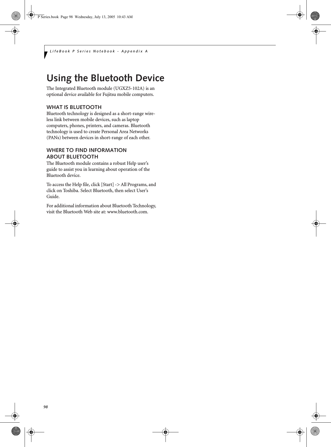 98LifeBook P Series Notebook - Appendix AP Series.book  Page 98  Wednesday, July 13, 2005  10:43 AMUsing the Bluetooth DeviceThe Integrated Bluetooth module (UGXZ5-102A) is an optional device available for Fujitsu mobile computers. WHAT IS BLUETOOTHBluetooth technology is designed as a short-range wire-less link between mobile devices, such as laptop computers, phones, printers, and cameras. Bluetooth technology is used to create Personal Area Networks (PANs) between devices in short-range of each other. WHERE TO FIND INFORMATIONABOUT BLUETOOTHThe Bluetooth module contains a robust Help user’s guide to assist you in learning about operation of the Bluetooth device.To access the Help file, click [Start] -&gt; All Programs, and click on Toshiba. Select Bluetooth, then select User’s Guide.For additional information about Bluetooth Technology, visit the Bluetooth Web site at: www.bluetooth.com.