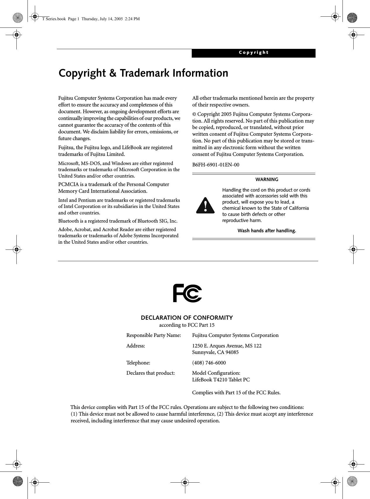 CopyrightCopyright &amp; Trademark InformationFujitsu Computer Systems Corporation has made every effort to ensure the accuracy and completeness of this document. However, as ongoing development efforts are continually improving the capabilities of our products, we cannot guarantee the accuracy of the contents of this document. We disclaim liability for errors, omissions, or future changes.Fujitsu, the Fujitsu logo, and LifeBook are registered trademarks of Fujitsu Limited.Microsoft, MS-DOS, and Windows are either registered trademarks or trademarks of Microsoft Corporation in the United States and/or other countries.PCMCIA is a trademark of the Personal Computer Memory Card International Association.Intel and Pentium are trademarks or registered trademarks of Intel Corporation or its subsidiaries in the United States and other countries.Bluetooth is a registered trademark of Bluetooth SIG, Inc.Adobe, Acrobat, and Acrobat Reader are either registered trademarks or trademarks of Adobe Systems Incorporated in the United States and/or other countries.All other trademarks mentioned herein are the property of their respective owners.© Copyright 2005 Fujitsu Computer Systems Corpora-tion. All rights reserved. No part of this publication may be copied, reproduced, or translated, without prior written consent of Fujitsu Computer Systems Corpora-tion. No part of this publication may be stored or trans-mitted in any electronic form without the written consent of Fujitsu Computer Systems Corporation.B6FH-6901-01EN-00WARNINGHandling the cord on this product or cords associated with accessories sold with this product, will expose you to lead, a chemical known to the State of California to cause birth defects or other reproductive harm. Wash hands after handling.DECLARATION OF CONFORMITYaccording to FCC Part 15Responsible Party Name: Fujitsu Computer Systems CorporationAddress:  1250 E. Arques Avenue, MS 122Sunnyvale, CA 94085Telephone: (408) 746-6000Declares that product: Model Configuration:LifeBook T4210 Tablet PCComplies with Part 15 of the FCC Rules.This device complies with Part 15 of the FCC rules. Operations are subject to the following two conditions:(1) This device must not be allowed to cause harmful interference, (2) This device must accept any interference received, including interference that may cause undesired operation.T Series.book  Page 1  Thursday, July 14, 2005  2:24 PM