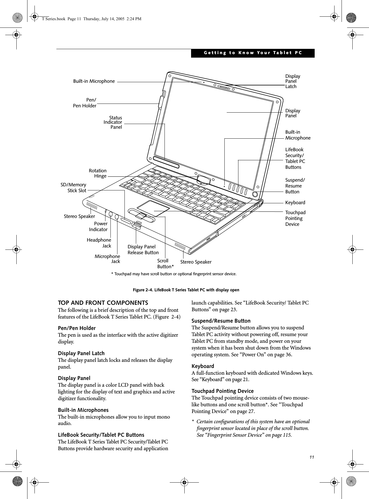 11Getting to Know Your Tablet PCFigure 2-4. LifeBook T Series Tablet PC with display openTOP AND FRONT COMPONENTSThe following is a brief description of the top and front features of the LifeBook T Series Tablet PC. (Figure  2-4)Pen/Pen HolderThe pen is used as the interface with the active digitizer display.Display Panel LatchThe display panel latch locks and releases the display panel.Display PanelThe display panel is a color LCD panel with back lighting for the display of text and graphics and active digitizer functionality. Built-in MicrophonesThe built-in microphones allow you to input mono audio. LifeBook Security/Tablet PC ButtonsThe LifeBook T Series Tablet PC Security/Tablet PC Buttons provide hardware security and application launch capabilities. See “LifeBook Security/ Tablet PC Buttons” on page 23.Suspend/Resume ButtonThe Suspend/Resume button allows you to suspend Tablet PC activity without powering off, resume your Tablet PC from standby mode, and power on your system when it has been shut down from the Windows operating system. See “Power On” on page 36.KeyboardA full-function keyboard with dedicated Windows keys. See “Keyboard” on page 21.Touchpad Pointing DeviceThe Touchpad pointing device consists of two mouse-like buttons and one scroll button*. See “Touchpad Pointing Device” on page 27.*  Certain configurations of this system have an optional fingerprint sensor located in place of the scroll button. See “Fingerprint Sensor Device” on page 115. Display StatusKeyboardLifeBook TouchpadScrollIndicatorPanelPanelDisplay PanelLatchRotationHingeSecurity/PointingDeviceStereo SpeakerPen/Pen HolderTablet PCButtonsStereo SpeakerHeadphoneMicrophoneJackJackSD/MemoryStick SlotSuspend/ResumeButtonBuilt-inMicrophonePowerIndicatorBuilt-in Microphone* Touchpad may have scroll button or optional fingerprint sensor device. Button*Display PanelRelease ButtonT Series.book  Page 11  Thursday, July 14, 2005  2:24 PM