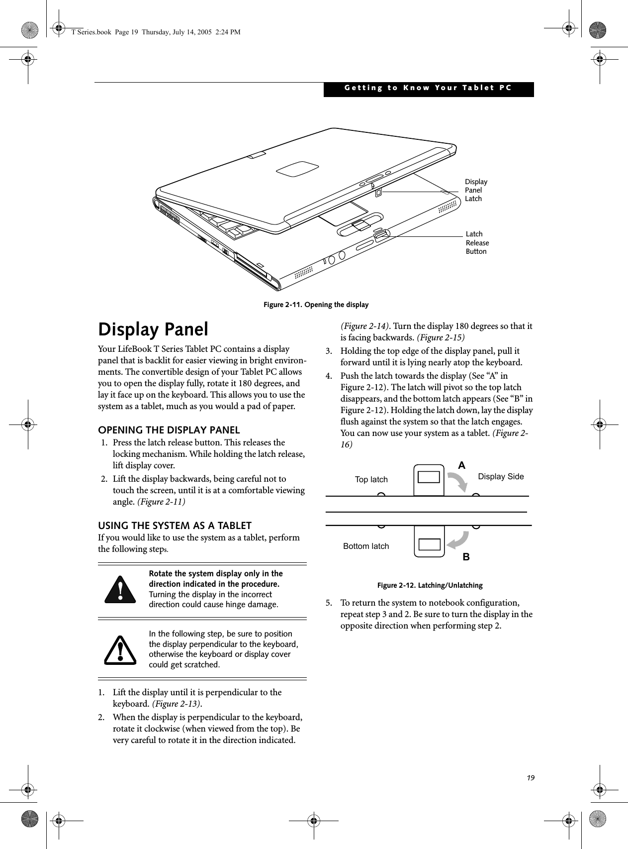 19Getting to Know Your Tablet PCFigure 2-11. Opening the displayDisplay PanelYour LifeBook T Series Tablet PC contains a display panel that is backlit for easier viewing in bright environ-ments. The convertible design of your Tablet PC allows you to open the display fully, rotate it 180 degrees, and lay it face up on the keyboard. This allows you to use the system as a tablet, much as you would a pad of paper.OPENING THE DISPLAY PANEL1. Press the latch release button. This releases the locking mechanism. While holding the latch release, lift display cover.2. Lift the display backwards, being careful not to touch the screen, until it is at a comfortable viewing angle. (Figure 2-11)USING THE SYSTEM AS A TABLETIf you would like to use the system as a tablet, perform the following steps. 1. Lift the display until it is perpendicular to the keyboard. (Figure 2-13).2. When the display is perpendicular to the keyboard, rotate it clockwise (when viewed from the top). Be very careful to rotate it in the direction indicated. (Figure 2-14). Turn the display 180 degrees so that it is facing backwards. (Figure 2-15)3. Holding the top edge of the display panel, pull it forward until it is lying nearly atop the keyboard.4. Push the latch towards the display (See “A” in Figure 2-12). The latch will pivot so the top latch disappears, and the bottom latch appears (See “B” in Figure 2-12). Holding the latch down, lay the display flush against the system so that the latch engages. You can now use your system as a tablet. (Figure 2-16)Figure 2-12. Latching/Unlatching5. To return the system to notebook configuration, repeat step 3 and 2. Be sure to turn the display in the opposite direction when performing step 2.Display Panel LatchLatch ReleaseButtonRotate the system display only in the direction indicated in the procedure. Turning the display in the incorrect direction could cause hinge damage.In the following step, be sure to position the display perpendicular to the keyboard, otherwise the keyboard or display cover could get scratched.ABTop latchBottom latchDisplay SideT Series.book  Page 19  Thursday, July 14, 2005  2:24 PM