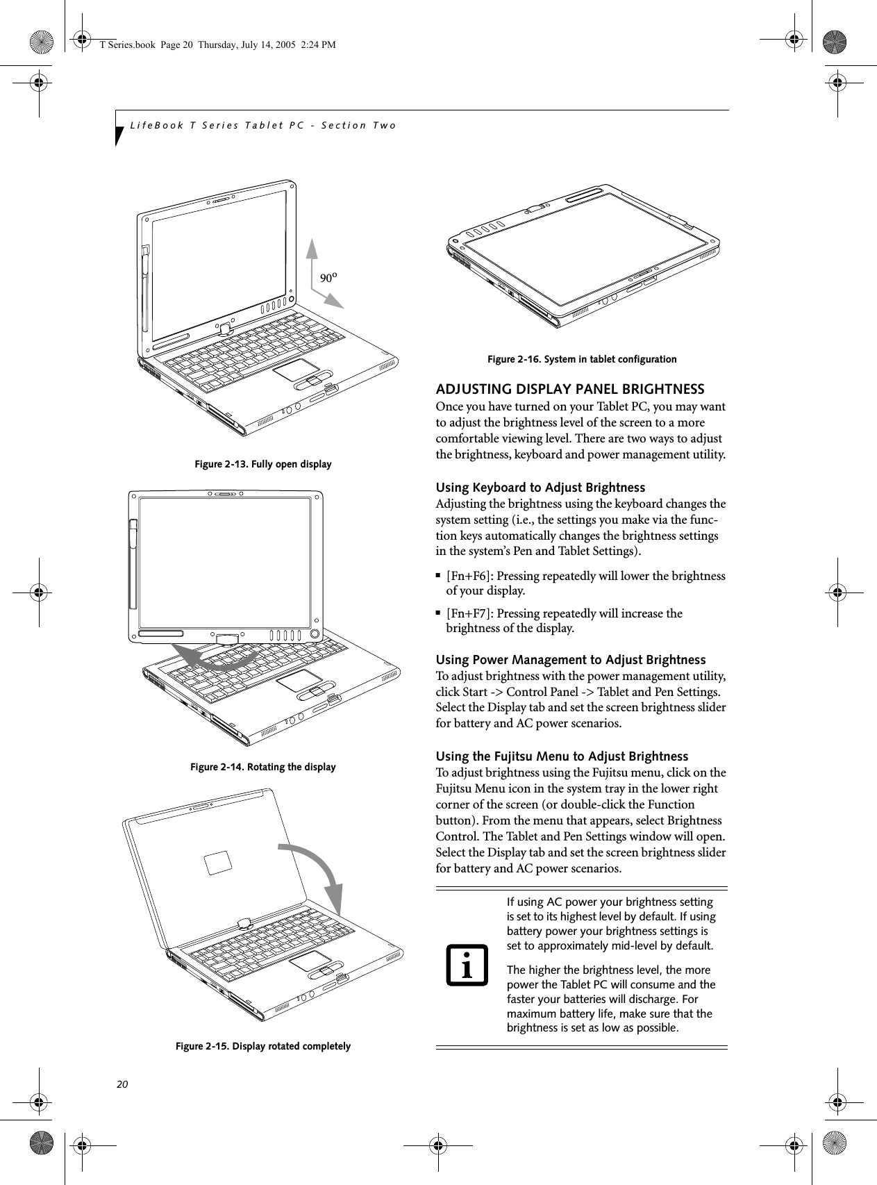 20LifeBook T Series Tablet PC - Section TwoFigure 2-13. Fully open displayFigure 2-14. Rotating the displayFigure 2-15. Display rotated completelyFigure 2-16. System in tablet configurationADJUSTING DISPLAY PANEL BRIGHTNESSOnce you have turned on your Tablet PC, you may want to adjust the brightness level of the screen to a more comfortable viewing level. There are two ways to adjust the brightness, keyboard and power management utility. Using Keyboard to Adjust BrightnessAdjusting the brightness using the keyboard changes the system setting (i.e., the settings you make via the func-tion keys automatically changes the brightness settings in the system’s Pen and Tablet Settings). ■[Fn+F6]: Pressing repeatedly will lower the brightness of your display.■[Fn+F7]: Pressing repeatedly will increase thebrightness of the display.Using Power Management to Adjust BrightnessTo adjust brightness with the power management utility, click Start -&gt; Control Panel -&gt; Tablet and Pen Settings. Select the Display tab and set the screen brightness slider for battery and AC power scenarios.Using the Fujitsu Menu to Adjust BrightnessTo adjust brightness using the Fujitsu menu, click on the Fujitsu Menu icon in the system tray in the lower right corner of the screen (or double-click the Function button). From the menu that appears, select Brightness Control. The Tablet and Pen Settings window will open. Select the Display tab and set the screen brightness slider for battery and AC power scenarios. 90oIf using AC power your brightness setting is set to its highest level by default. If using battery power your brightness settings is set to approximately mid-level by default.The higher the brightness level, the more power the Tablet PC will consume and the faster your batteries will discharge. For maximum battery life, make sure that the brightness is set as low as possible.T Series.book  Page 20  Thursday, July 14, 2005  2:24 PM