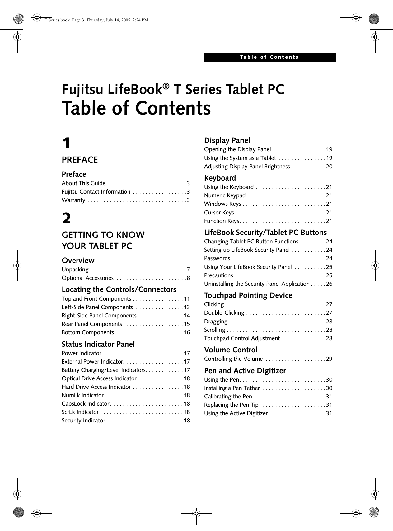 Table of ContentsFujitsu LifeBook® T Series Tablet PCTable of Contents1PREFACEPrefaceAbout This Guide . . . . . . . . . . . . . . . . . . . . . . . . .3Fujitsu Contact Information . . . . . . . . . . . . . . . . .3Warranty . . . . . . . . . . . . . . . . . . . . . . . . . . . . . . .32GETTING TO KNOWYOUR TABLET PCOverviewUnpacking . . . . . . . . . . . . . . . . . . . . . . . . . . . . . .7Optional Accessories  . . . . . . . . . . . . . . . . . . . . . .8Locating the Controls/ConnectorsTop and Front Components . . . . . . . . . . . . . . . .11Left-Side Panel Components  . . . . . . . . . . . . . . .13Right-Side Panel Components  . . . . . . . . . . . . . .14Rear Panel Components . . . . . . . . . . . . . . . . . . .15Bottom Components  . . . . . . . . . . . . . . . . . . . . .16Status Indicator PanelPower Indicator . . . . . . . . . . . . . . . . . . . . . . . . .17External Power Indicator. . . . . . . . . . . . . . . . . . .17Battery Charging/Level Indicators. . . . . . . . . . . .17Optical Drive Access Indicator  . . . . . . . . . . . . . .18Hard Drive Access Indicator . . . . . . . . . . . . . . . .18NumLk Indicator. . . . . . . . . . . . . . . . . . . . . . . . .18CapsLock Indicator. . . . . . . . . . . . . . . . . . . . . . .18ScrLk Indicator . . . . . . . . . . . . . . . . . . . . . . . . . .18Security Indicator . . . . . . . . . . . . . . . . . . . . . . . .18Display PanelOpening the Display Panel . . . . . . . . . . . . . . . . .19Using the System as a Tablet . . . . . . . . . . . . . . .19Adjusting Display Panel Brightness . . . . . . . . . . .20KeyboardUsing the Keyboard . . . . . . . . . . . . . . . . . . . . . .21Numeric Keypad. . . . . . . . . . . . . . . . . . . . . . . . .21Windows Keys . . . . . . . . . . . . . . . . . . . . . . . . . .21Cursor Keys  . . . . . . . . . . . . . . . . . . . . . . . . . . . .21Function Keys. . . . . . . . . . . . . . . . . . . . . . . . . . .21LifeBook Security/Tablet PC ButtonsChanging Tablet PC Button Functions  . . . . . . . .24Setting up LifeBook Security Panel . . . . . . . . . . .24Passwords  . . . . . . . . . . . . . . . . . . . . . . . . . . . . .24Using Your LifeBook Security Panel  . . . . . . . . . .25Precautions. . . . . . . . . . . . . . . . . . . . . . . . . . . . .25Uninstalling the Security Panel Application . . . . .26Touchpad Pointing DeviceClicking  . . . . . . . . . . . . . . . . . . . . . . . . . . . . . . .27Double-Clicking . . . . . . . . . . . . . . . . . . . . . . . . .27Dragging  . . . . . . . . . . . . . . . . . . . . . . . . . . . . . .28Scrolling . . . . . . . . . . . . . . . . . . . . . . . . . . . . . . .28Touchpad Control Adjustment . . . . . . . . . . . . . .28Volume ControlControlling the Volume  . . . . . . . . . . . . . . . . . . .29Pen and Active DigitizerUsing the Pen. . . . . . . . . . . . . . . . . . . . . . . . . . .30Installing a Pen Tether  . . . . . . . . . . . . . . . . . . . .30Calibrating the Pen. . . . . . . . . . . . . . . . . . . . . . .31Replacing the Pen Tip. . . . . . . . . . . . . . . . . . . . .31Using the Active Digitizer . . . . . . . . . . . . . . . . . .31T Series.book  Page 3  Thursday, July 14, 2005  2:24 PM