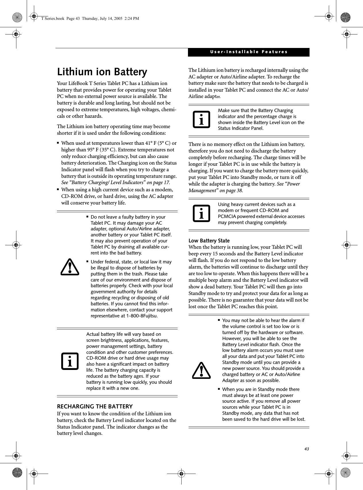 43User-Installable FeaturesLithium ion BatteryYour LifeBook T Series Tablet PC has a Lithium ion battery that provides power for operating your Tablet PC when no external power source is available. The battery is durable and long lasting, but should not be exposed to extreme temperatures, high voltages, chemi-cals or other hazards.The Lithium ion battery operating time may become shorter if it is used under the following conditions:■When used at temperatures lower than 41° F (5° C) or higher than 95° F (35° C). Extreme temperatures not only reduce charging efficiency, but can also cause battery deterioration. The Charging icon on the Status Indicator panel will flash when you try to charge a battery that is outside its operating temperature range. See “Battery Charging/ Level Indicators” on page 17.■When using a high current device such as a modem, CD-ROM drive, or hard drive, using the AC adapter will conserve your battery life.RECHARGING THE BATTERYIf you want to know the condition of the Lithium ion battery, check the Battery Level indicator located on the Status Indicator panel. The indicator changes as the battery level changes.The Lithium ion battery is recharged internally using the AC adapter or Auto/Airline adapter. To recharge the battery make sure the battery that needs to be charged is installed in your Tablet PC and connect the AC or Auto/Airline adapter.There is no memory effect on the Lithium ion battery, therefore you do not need to discharge the battery completely before recharging. The charge times will be longer if your Tablet PC is in use while the battery is charging. If you want to charge the battery more quickly, put your Tablet PC into Standby mode, or turn it off while the adapter is charging the battery. See “Power Management” on page 38.Low Battery StateWhen the battery is running low, your Tablet PC will beep every 15 seconds and the Battery Level indicator will flash. If you do not respond to the low battery alarm, the batteries will continue to discharge until they are too low to operate. When this happens there will be a multiple beep alarm and the Battery Level indicator will show a dead battery. Your Tablet PC will then go into Standby mode to try and protect your data for as long as possible. There is no guarantee that your data will not be lost once the Tablet PC reaches this point.■Do not leave a faulty battery in your Tablet PC. It may damage your AC adapter, optional Auto/Airline adapter, another battery or your Tablet PC itself. It may also prevent operation of your Tablet PC by draining all available cur-rent into the bad battery.■Under federal, state, or local law it may be illegal to dispose of batteries by putting them in the trash. Please take care of our environment and dispose of batteries properly. Check with your local government authority for details regarding recycling or disposing of old batteries. If you cannot find this infor-mation elsewhere, contact your support representative at 1-800-8Fujitsu.Actual battery life will vary based on screen brightness, applications, features, power management settings, battery condition and other customer preferences.CD-ROM drive or hard drive usage may also have a significant impact on battery life. The battery charging capacity is reduced as the battery ages. If your battery is running low quickly, you should replace it with a new one.Make sure that the Battery Charging indicator and the percentage charge is shown inside the Battery Level icon on the Status Indicator Panel.Using heavy current devices such as a modem or frequent CD-ROM and PCMCIA powered external device accesses may prevent charging completely.■You may not be able to hear the alarm if the volume control is set too low or is turned off by the hardware or software. However, you will be able to see the Battery Level indicator flash. Once the low battery alarm occurs you must save all your data and put your Tablet PC into Standby mode until you can provide a new power source. You should provide a charged battery or AC or Auto/Airline Adapter as soon as possible. ■When you are in Standby mode there must always be at least one power source active. If you remove all power sources while your Tablet PC is in Standby mode, any data that has not been saved to the hard drive will be lost.T Series.book  Page 43  Thursday, July 14, 2005  2:24 PM