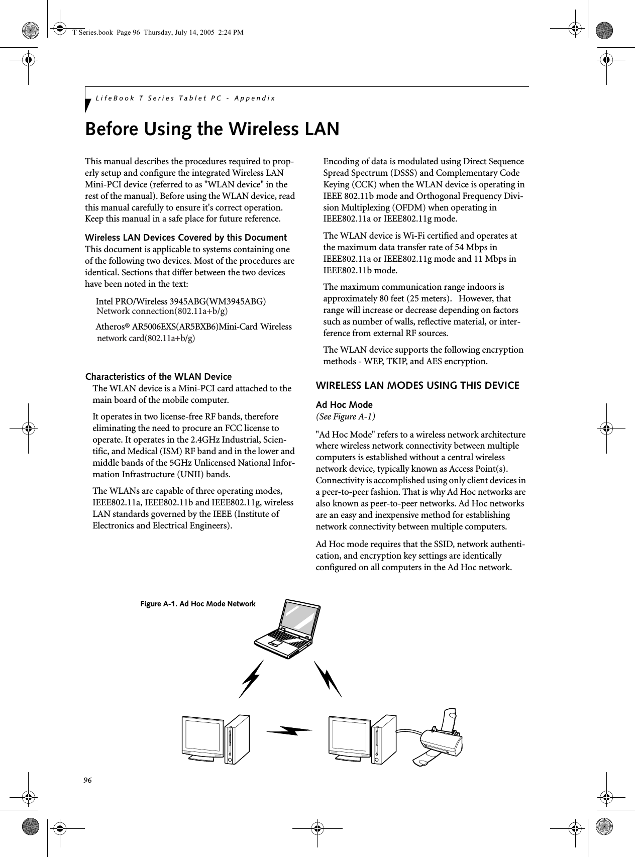 96LifeBook T Series Tablet PC - AppendixBefore Using the Wireless LANThis manual describes the procedures required to prop-erly setup and configure the integrated Wireless LAN Mini-PCI device (referred to as &quot;WLAN device&quot; in the rest of the manual). Before using the WLAN device, read this manual carefully to ensure it&apos;s correct operation. Keep this manual in a safe place for future reference.Wireless LAN Devices Covered by this DocumentThis document is applicable to systems containing one of the following two devices. Most of the procedures are identical. Sections that differ between the two devices have been noted in the text:Intel PRO/Wireless 3945ABG(WM3945ABG)Atheros® AR5006EXS(AR5BXB6)Mini-Card   Wireless Characteristics of the WLAN DeviceThe WLAN device is a Mini-PCI card attached to the main board of the mobile computer. It operates in two license-free RF bands, therefore eliminating the need to procure an FCC license to operate. It operates in the 2.4GHz Industrial, Scien-tific, and Medical (ISM) RF band and in the lower and middle bands of the 5GHz Unlicensed National Infor-mation Infrastructure (UNII) bands. The WLANs are capable of three operating modes, IEEE802.11a, IEEE802.11b and IEEE802.11g, wireless LAN standards governed by the IEEE (Institute of Electronics and Electrical Engineers). Encoding of data is modulated using Direct Sequence Spread Spectrum (DSSS) and Complementary Code Keying (CCK) when the WLAN device is operating in IEEE 802.11b mode and Orthogonal Frequency Divi-sion Multiplexing (OFDM) when operating in IEEE802.11a or IEEE802.11g mode. The WLAN device is Wi-Fi certified and operates at the maximum data transfer rate of 54 Mbps in IEEE802.11a or IEEE802.11g mode and 11 Mbps in IEEE802.11b mode.The maximum communication range indoors is approximately 80 feet (25 meters).   However, that range will increase or decrease depending on factors such as number of walls, reflective material, or inter-ference from external RF sources.The WLAN device supports the following encryption methods - WEP, TKIP, and AES encryption.WIRELESS LAN MODES USING THIS DEVICEAd Hoc Mode (See Figure A-1)&quot;Ad Hoc Mode&quot; refers to a wireless network architecture where wireless network connectivity between multiple computers is established without a central wireless network device, typically known as Access Point(s). Connectivity is accomplished using only client devices in a peer-to-peer fashion. That is why Ad Hoc networks are also known as peer-to-peer networks. Ad Hoc networks are an easy and inexpensive method for establishing network connectivity between multiple computers.Ad Hoc mode requires that the SSID, network authenti-cation, and encryption key settings are identically configured on all computers in the Ad Hoc network. Figure A-1. Ad Hoc Mode NetworkT Series.book  Page 96  Thursday, July 14, 2005  2:24 PMNetwork connection(802.11a+b/g)network card(802.11a+b/g)