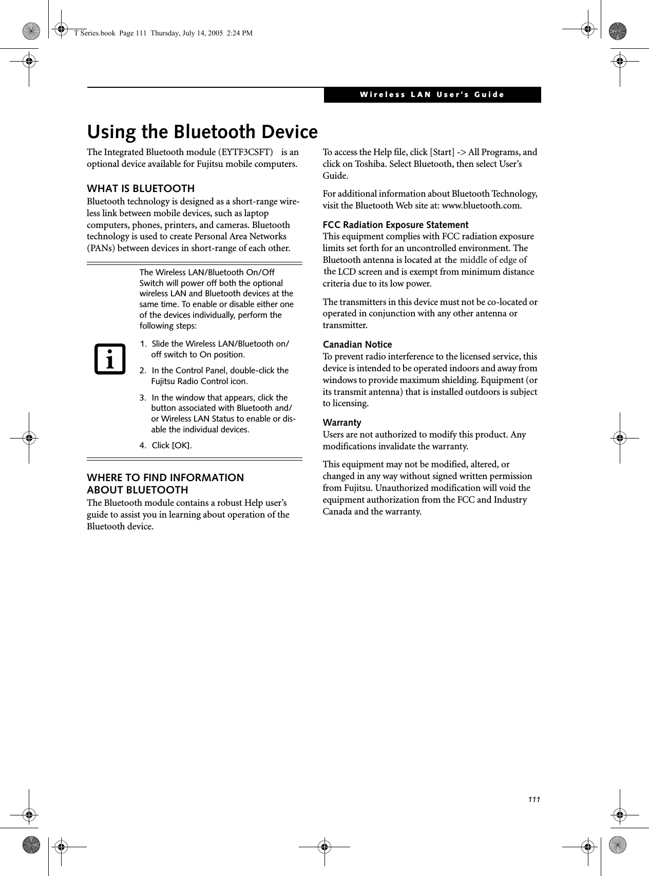 111Wireless LAN User’s Guide Using the Bluetooth DeviceThe Integrated Bluetooth module (EYTF3CSFT)  is an optional device available for Fujitsu mobile computers. WHAT IS BLUETOOTHBluetooth technology is designed as a short-range wire-less link between mobile devices, such as laptop computers, phones, printers, and cameras. Bluetooth technology is used to create Personal Area Networks (PANs) between devices in short-range of each other. WHERE TO FIND INFORMATIONABOUT BLUETOOTHThe Bluetooth module contains a robust Help user’s guide to assist you in learning about operation of the Bluetooth device.To access the Help file, click [Start] -&gt; All Programs, and click on Toshiba. Select Bluetooth, then select User’s Guide.For additional information about Bluetooth Technology, visit the Bluetooth Web site at: www.bluetooth.com.FCC Radiation Exposure StatementThis equipment complies with FCC radiation exposure limits set forth for an uncontrolled environment. The Bluetooth antenna is located at  thethe LCD screen and is exempt from minimum distance criteria due to its low power. The transmitters in this device must not be co-located or operated in conjunction with any other antenna or transmitter.Canadian NoticeTo prevent radio interference to the licensed service, this device is intended to be operated indoors and away from windows to provide maximum shielding. Equipment (or its transmit antenna) that is installed outdoors is subject to licensing.WarrantyUsers are not authorized to modify this product. Any modifications invalidate the warranty.This equipment may not be modified, altered, or changed in any way without signed written permission from Fujitsu. Unauthorized modification will void the equipment authorization from the FCC and Industry Canada and the warranty.The Wireless LAN/Bluetooth On/Off Switch will power off both the optional wireless LAN and Bluetooth devices at the same time. To enable or disable either one of the devices individually, perform the following steps:1. Slide the Wireless LAN/Bluetooth on/off switch to On position.2. In the Control Panel, double-click the Fujitsu Radio Control icon.3. In the window that appears, click the button associated with Bluetooth and/or Wireless LAN Status to enable or dis-able the individual devices.4. Click [OK].T Series.book  Page 111  Thursday, July 14, 2005  2:24 PMmiddle of edge of